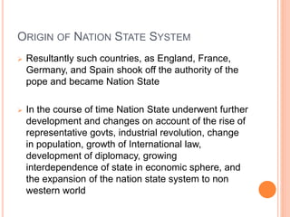 ORIGIN OF NATION STATE SYSTEM
 Resultantly such countries, as England, France,
Germany, and Spain shook off the authority of the
pope and became Nation State
 In the course of time Nation State underwent further
development and changes on account of the rise of
representative govts, industrial revolution, change
in population, growth of International law,
development of diplomacy, growing
interdependence of state in economic sphere, and
the expansion of the nation state system to non
western world
 