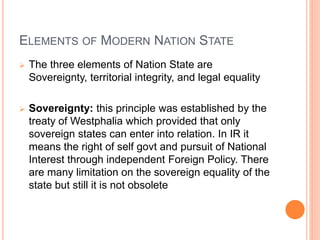 ELEMENTS OF MODERN NATION STATE
 The three elements of Nation State are
Sovereignty, territorial integrity, and legal equality
 Sovereignty: this principle was established by the
treaty of Westphalia which provided that only
sovereign states can enter into relation. In IR it
means the right of self govt and pursuit of National
Interest through independent Foreign Policy. There
are many limitation on the sovereign equality of the
state but still it is not obsolete
 