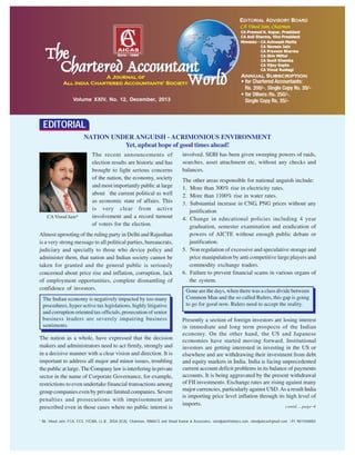 Volume XXIV, No. 12, December, 2013
* Mr. Vinod Jain, FCA, FCS, FICWA, LL.B., DISA (ICA), Chairman, INMACS and Vinod Kumar & Associates. vinodjain@inmacs.com, vinodjainca@gmail.com, +91 9811040004
The recent announcements of
election results are historic and has
brought to light serious concerns
of the nation, the economy, society
and most importantly public at large
about the current political as well
as economic state of affairs. This
is very clear from active
involvement and a record turnout
of voters for the election.
Almost uprooting of the ruling party in Delhi and Rajasthan
is a very strong message to all political parties, bureaucrats,
judiciary and specially to those who device policy and
administer them, that nation and Indian society cannot be
taken for granted and the general public is seriously
concerned about price rise and inflation, corruption, lack
of employment opportunities, complete dismantling of
confidence of investors.
The nation as a whole, have expressed that the decision
makers and administrators need to act firmly, strongly and
in a decisive manner with a clear vision and direction. It is
important to address all major and minor issues, troubling
the public at large. The Company law is interfering in private
sector in the name of Corporate Governance, for example,
restrictions to even undertake financial transactions among
group companies even by private limited companies. Severe
penalties and prosecutions with imprisonment are
prescribed even in those cases where no public interest is
involved. SEBI has been given sweeping powers of raids,
searches, asset attachment etc, without any checks and
balances.
The other areas responsible for national anguish include:
1. More than 300% rise in electricity rates.
2. More than 1100% rise in water rates.
3. Substantial increase in CNG, PNG prices without any
justification
4. Change in educational policies including 4 year
graduation, semester examination and eradication of
powers of AICTE without enough public debate or
justification.
5. Non regulation of excessive and speculative storage and
price manipulation by anti competitive large players and
commodity exchange traders.
6. Failure to prevent financial scams in various organs of
the system.
Presently a section of foreign investors are losing interest
in immediate and long term prospects of the Indian
economy. On the other hand, the US and Japanese
economies have started moving forward. Institutional
investors are getting interested in investing in the US or
elsewhere and are withdrawing their investment from debt
and equity markets in India. India is facing unprecedented
current account deficit problems in its balance of payments
accounts. It is being aggravated by the present withdrawal
of FII investments. Exchange rates are rising against many
major currencies, particularly against USD.As a result India
is importing price level inflation through its high level of
imports.
EDITORIAL
CA Vinod Jain*
NATION UNDER ANGUISH - ACRIMONIOUS ENVIRONMENT
Yet, upbeat hope of good times ahead!
contd....page-4
The Indian economy is negatively impacted by too many
procedures, hyper active tax legislations, highly litigative
and corruption oriented tax officials, prosecution of senior
business leaders are severely impairing business
sentiments.
Gone are the days, when there was a class divide between
Common Man and the so called Rulers, this gap is going
to go for good now. Rulers need to accept the reality.
 