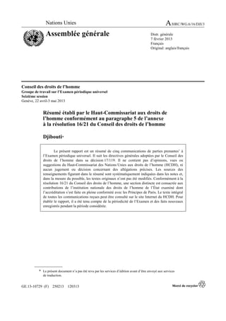 GE.13-10729 (F) 250213 120313
Conseil des droits de l’homme
Groupe de travail sur l’Examen périodique universel
Seizième session
Genève, 22 avril-3 mai 2013
Résumé établi par le Haut-Commissariat aux droits de
l’homme conformément au paragraphe 5 de l’annexe
à la résolution 16/21 du Conseil des droits de l’homme
Djibouti*
Le présent rapport est un résumé de cinq communications de parties prenantes1
à
l’Examen périodique universel. Il suit les directives générales adoptées par le Conseil des
droits de l’homme dans sa décision 17/119. Il ne contient pas d’opinions, vues ou
suggestions du Haut-Commissariat des Nations Unies aux droits de l’homme (HCDH), ni
aucun jugement ou décision concernant des allégations précises. Les sources des
renseignements figurant dans le résumé sont systématiquement indiquées dans les notes et,
dans la mesure du possible, les textes originaux n’ont pas été modifiés. Conformément à la
résolution 16/21 du Conseil des droits de l’homme, une section distincte est consacrée aux
contributions de l’institution nationale des droits de l’homme de l’État examiné dont
l’accréditation s’est faite en pleine conformité avec les Principes de Paris. Le texte intégral
de toutes les communications reçues peut être consulté sur le site Internet du HCDH. Pour
établir le rapport, il a été tenu compte de la périodicité de l’Examen et des faits nouveaux
enregistrés pendant la période considérée.
* Le présent document n’a pas été revu par les services d’édition avant d’être envoyé aux services
de traduction.
Nations Unies A/HRC/WG.6/16/DJI/3
Assemblée générale Distr. générale
7 février 2013
Français
Original: anglais/français
 