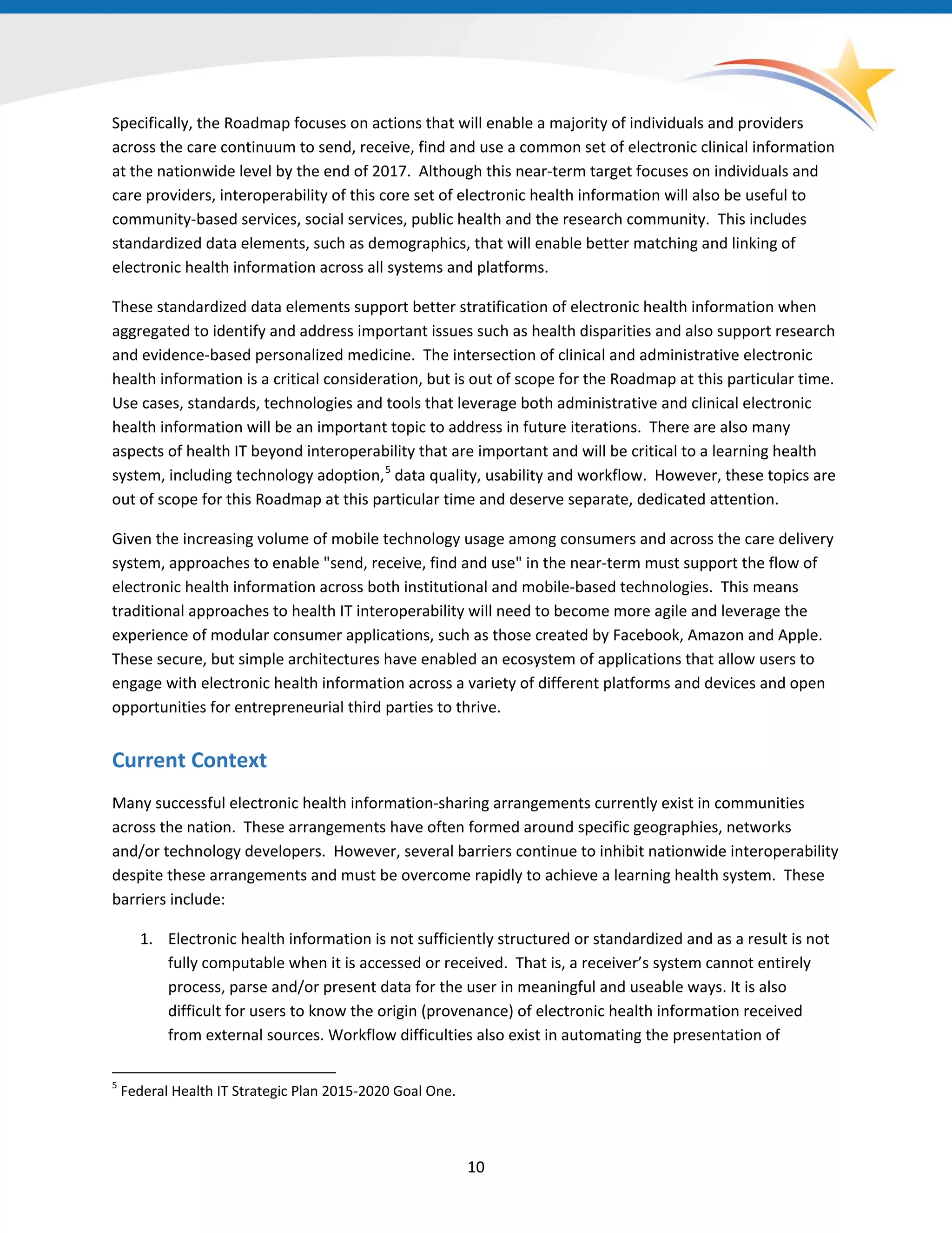 10
Specifically, the Roadmap focuses on actions that will enable a majority of individuals and providers
across the care continuum to send, receive, find and use a common set of electronic clinical information
at the nationwide level by the end of 2017. Although this near-term target focuses on individuals and
care providers, interoperability of this core set of electronic health information will also be useful to
community-based services, social services, public health and the research community. This includes
standardized data elements, such as demographics, that will enable better matching and linking of
electronic health information across all systems and platforms.
These standardized data elements support better stratification of electronic health information when
aggregated to identify and address important issues such as health disparities and also support research
and evidence-based personalized medicine. The intersection of clinical and administrative electronic
health information is a critical consideration, but is out of scope for the Roadmap at this particular time.
Use cases, standards, technologies and tools that leverage both administrative and clinical electronic
health information will be an important topic to address in future iterations. There are also many
aspects of health IT beyond interoperability that are important and will be critical to a learning health
system, including technology adoption,5
data quality, usability and workflow. However, these topics are
out of scope for this Roadmap at this particular time and deserve separate, dedicated attention.
5
Federal Health IT Strategic Plan 2015-2020 Goal One.
Given the increasing volume of mobile technology usage among consumers and across the care delivery
system, approaches to enable "send, receive, find and use" in the near-term must support the flow of
electronic health information across both institutional and mobile-based technologies. This means
traditional approaches to health IT interoperability will need to become more agile and leverage the
experience of modular consumer applications, such as those created by Facebook, Amazon and Apple.
These secure, but simple architectures have enabled an ecosystem of applications that allow users to
engage with electronic health information across a variety of different platforms and devices and open
opportunities for entrepreneurial third parties to thrive.
Current Context
Many successful electronic health information-sharing arrangements currently exist in communities
across the nation. These arrangements have often formed around specific geographies, networks
and/or technology developers. However, several barriers continue to inhibit nationwide interoperability
despite these arrangements and must be overcome rapidly to achieve a learning health system. These
barriers include:
1. Electronic health information is not sufficiently structured or standardized and as a result is not
fully computable when it is accessed or received. That is, a receiver’s system cannot entirely
process, parse and/or present data for the user in meaningful and useable ways. It is also
difficult for users to know the origin (provenance) of electronic health information received
from external sources. Workflow difficulties also exist in automating the presentation of
 