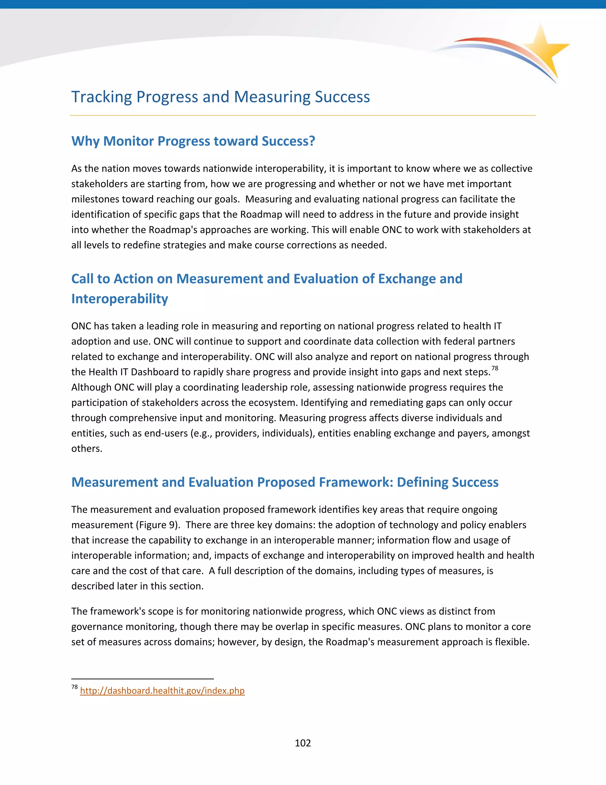 Tracking Progress and Measuring Success
Why Monitor Progress toward Success?
As the nation moves towards nationwide interoperability, it is important to know where we as collective
stakeholders are starting from, how we are progressing and whether or not we have met important
milestones toward reaching our goals. Measuring and evaluating national progress can facilitate the
identification of specific gaps that the Roadmap will need to address in the future and provide insight
into whether the Roadmap's approaches are working. This will enable ONC to work with stakeholders at
all levels to redefine strategies and make course corrections as needed.
Call to Action on Measurement and Evaluation of Exchange and
Interoperability
ONC has taken a leading role in measuring and reporting on national progress related to health IT
adoption and use. ONC will continue to support and coordinate data collection with federal partners
related to exchange and interoperability. ONC will also analyze and report on national progress through
the Health IT Dashboard to rapidly share progress and provide insight into gaps and next steps.78
Although ONC will play a coordinating leadership role, assessing nationwide progress requires the
participation of stakeholders across the ecosystem. Identifying and remediating gaps can only occur
through comprehensive input and monitoring. Measuring progress affects diverse individuals and
entities, such as end-users (e.g., providers, individuals), entities enabling exchange and payers, amongst
others.
Measurement and Evaluation Proposed Framework: Defining Success
The measurement and evaluation proposed framework identifies key areas that require ongoing
measurement (Figure 9). There are three key domains: the adoption of technology and policy enablers
that increase the capability to exchange in an interoperable manner; information flow and usage of
interoperable information; and, impacts of exchange and interoperability on improved health and health
care and the cost of that care. A full description of the domains, including types of measures, is
described later in this section.
The framework's scope is for monitoring nationwide progress, which ONC views as distinct from
governance monitoring, though there may be overlap in specific measures. ONC plans to monitor a core
set of measures across domains; however, by design, the Roadmap's measurement approach is flexible.
78
http://dashboard.healthit.gov/index.php
102
 