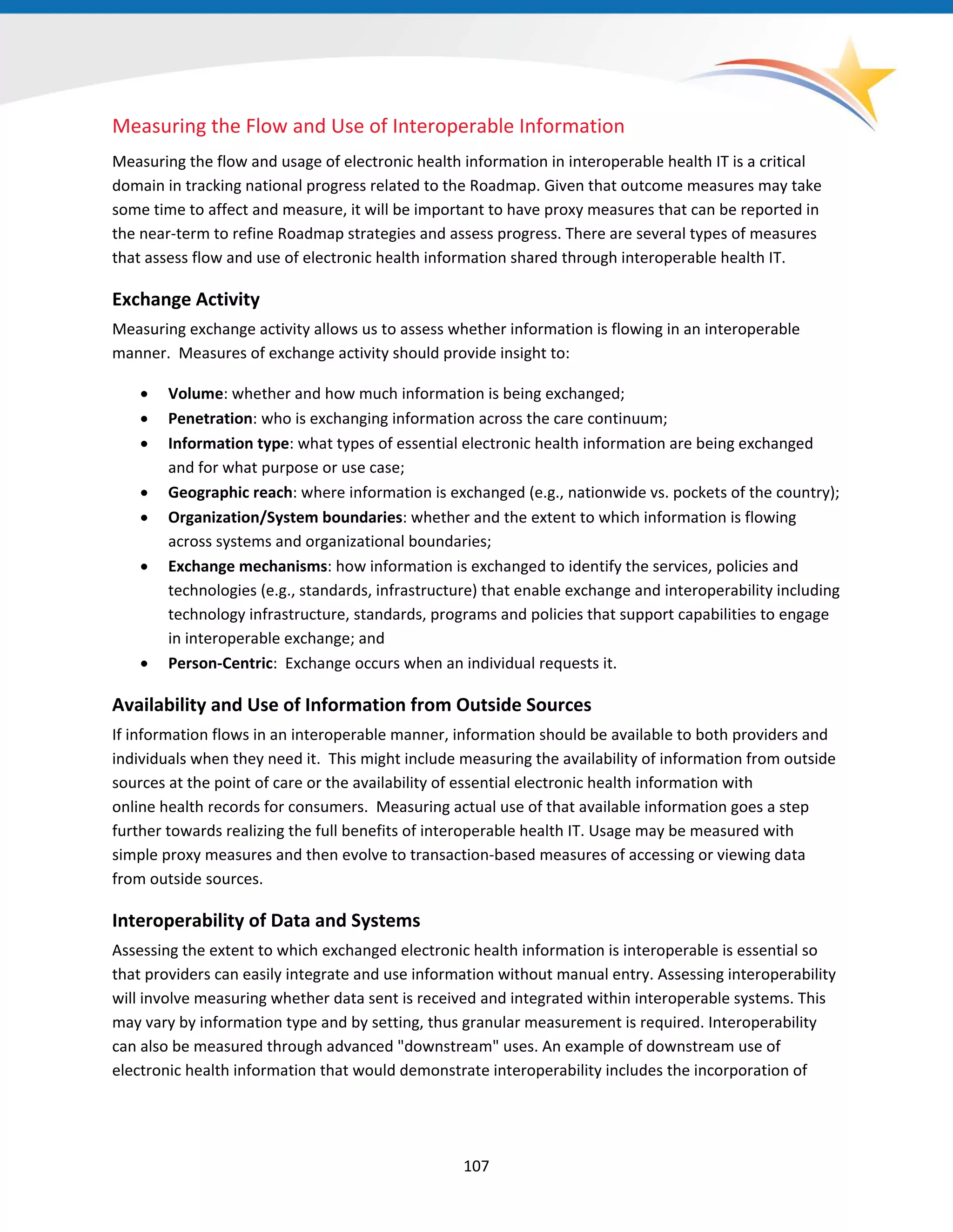 Measuring the Flow and Use of Interoperable Information
Measuring the flow and usage of electronic health information in interoperable health IT is a critical
domain in tracking national progress related to the Roadmap. Given that outcome measures may take
some time to affect and measure, it will be important to have proxy measures that can be reported in
the near-term to refine Roadmap strategies and assess progress. There are several types of measures
that assess flow and use of electronic health information shared through interoperable health IT.
Exchange Activity
Measuring exchange activity allows us to assess whether information is flowing in an interoperable
manner. Measures of exchange activity should provide insight to:
• Volume: whether and how much information is being exchanged;
• Penetration: who is exchanging information across the care continuum;
• Information type: what types of essential electronic health information are being exchanged
and for what purpose or use case;
• Geographic reach: where information is exchanged (e.g., nationwide vs. pockets of the country);
• Organization/System boundaries: whether and the extent to which information is flowing
across systems and organizational boundaries;
• Exchange mechanisms: how information is exchanged to identify the services, policies and
technologies (e.g., standards, infrastructure) that enable exchange and interoperability including
technology infrastructure, standards, programs and policies that support capabilities to engage
in interoperable exchange; and
• Person-Centric: Exchange occurs when an individual requests it.
Availability and Use of Information from Outside Sources
If information flows in an interoperable manner, information should be available to both providers and
individuals when they need it. This might include measuring the availability of information from outside
sources at the point of care or the availability of essential electronic health information with
online health records for consumers. Measuring actual use of that available information goes a step
further towards realizing the full benefits of interoperable health IT. Usage may be measured with
simple proxy measures and then evolve to transaction-based measures of accessing or viewing data
from outside sources.
Interoperability of Data and Systems
Assessing the extent to which exchanged electronic health information is interoperable is essential so
that providers can easily integrate and use information without manual entry. Assessing interoperability
will involve measuring whether data sent is received and integrated within interoperable systems. This
may vary by information type and by setting, thus granular measurement is required. Interoperability
can also be measured through advanced "downstream" uses. An example of downstream use of
electronic health information that would demonstrate interoperability includes the incorporation of
107
 