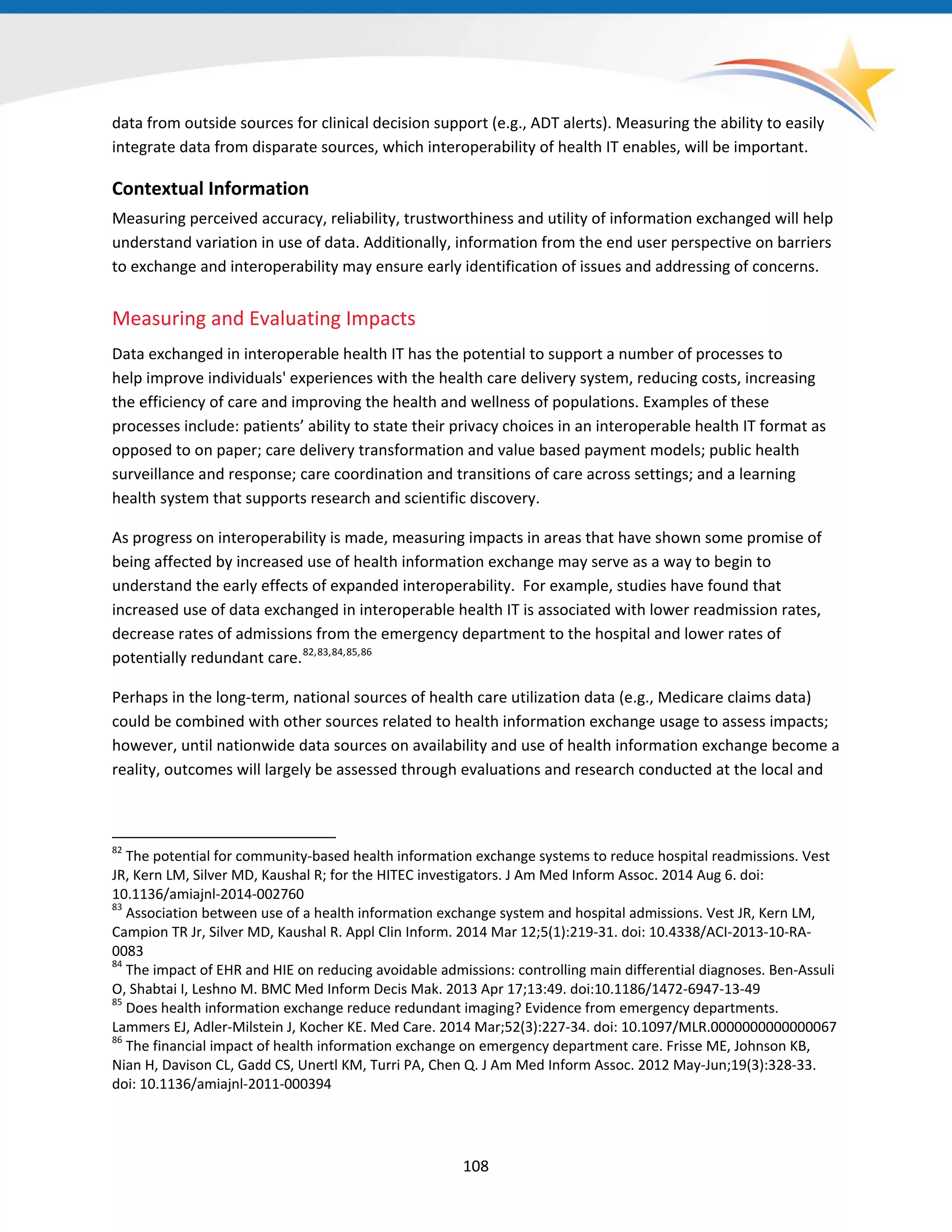 data from outside sources for clinical decision support (e.g., ADT alerts). Measuring the ability to easily
integrate data from disparate sources, which interoperability of health IT enables, will be important.
Contextual Information
Measuring perceived accuracy, reliability, trustworthiness and utility of information exchanged will help
understand variation in use of data. Additionally, information from the end user perspective on barriers
to exchange and interoperability may ensure early identification of issues and addressing of concerns.
Measuring and Evaluating Impacts
Data exchanged in interoperable health IT has the potential to support a number of processes to
help improve individuals' experiences with the health care delivery system, reducing costs, increasing
the efficiency of care and improving the health and wellness of populations. Examples of these
processes include: patients’ ability to state their privacy choices in an interoperable health IT format as
opposed to on paper; care delivery transformation and value based payment models; public health
surveillance and response; care coordination and transitions of care across settings; and a learning
health system that supports research and scientific discovery.
As progress on interoperability is made, measuring impacts in areas that have shown some promise of
being affected by increased use of health information exchange may serve as a way to begin to
understand the early effects of expanded interoperability. For example, studies have found that
increased use of data exchanged in interoperable health IT is associated with lower readmission rates,
decrease rates of admissions from the emergency department to the hospital and lower rates of
potentially redundant care.82,83,84,85,86
Perhaps in the long-term, national sources of health care utilization data (e.g., Medicare claims data)
could be combined with other sources related to health information exchange usage to assess impacts;
however, until nationwide data sources on availability and use of health information exchange become a
reality, outcomes will largely be assessed through evaluations and research conducted at the local and
82
The potential for community-based health information exchange systems to reduce hospital readmissions. Vest
JR, Kern LM, Silver MD, Kaushal R; for the HITEC investigators. J Am Med Inform Assoc. 2014 Aug 6. doi:
10.1136/amiajnl-2014-002760
83
Association between use of a health information exchange system and hospital admissions. Vest JR, Kern LM,
Campion TR Jr, Silver MD, Kaushal R. Appl Clin Inform. 2014 Mar 12;5(1):219-31. doi: 10.4338/ACI-2013-10-RA-
0083
84
The impact of EHR and HIE on reducing avoidable admissions: controlling main differential diagnoses. Ben-Assuli
O, Shabtai I, Leshno M. BMC Med Inform Decis Mak. 2013 Apr 17;13:49. doi:10.1186/1472-6947-13-49
85
Does health information exchange reduce redundant imaging? Evidence from emergency departments.
Lammers EJ, Adler-Milstein J, Kocher KE. Med Care. 2014 Mar;52(3):227-34. doi: 10.1097/MLR.0000000000000067
86
The financial impact of health information exchange on emergency department care. Frisse ME, Johnson KB,
Nian H, Davison CL, Gadd CS, Unertl KM, Turri PA, Chen Q. J Am Med Inform Assoc. 2012 May-Jun;19(3):328-33.
doi: 10.1136/amiajnl-2011-000394
108
 