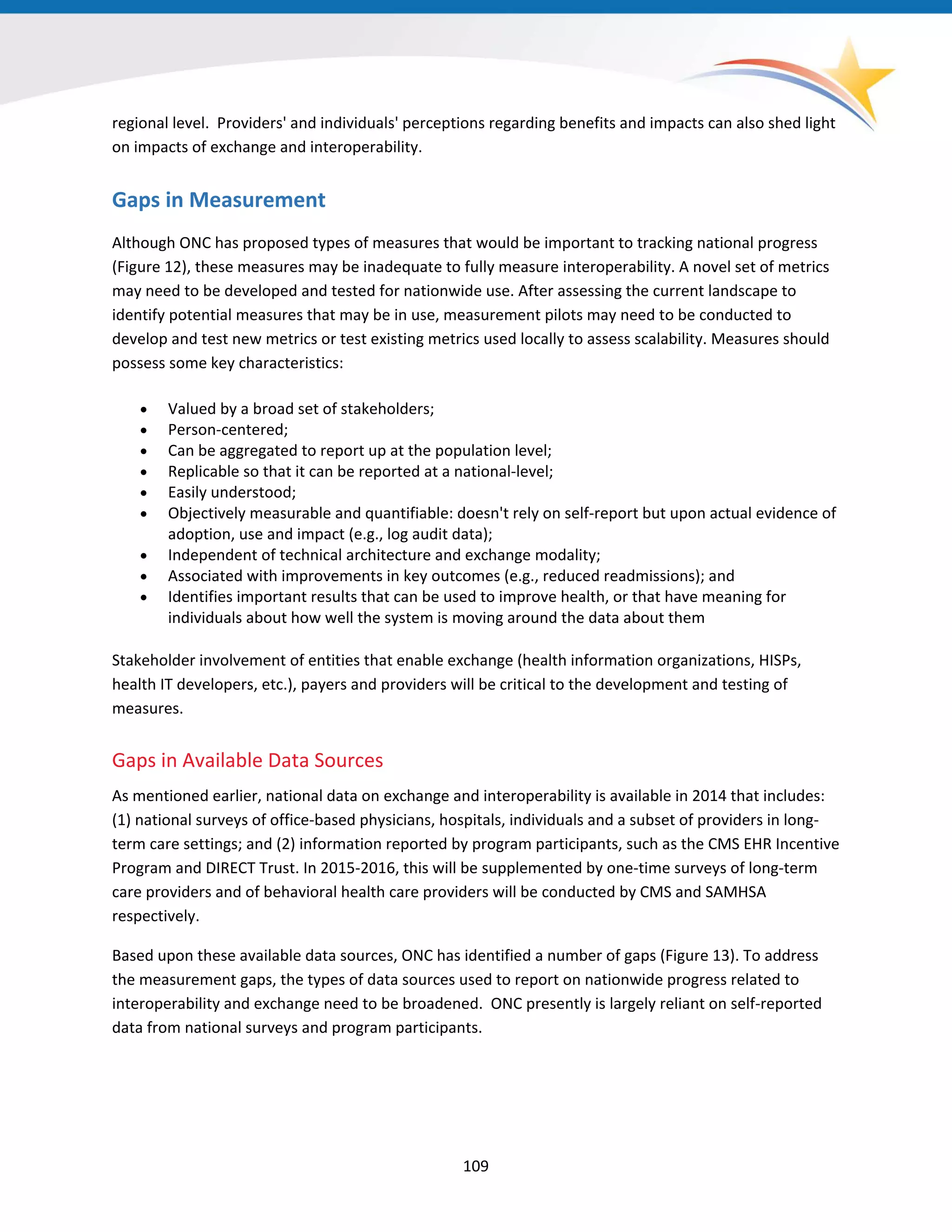 regional level. Providers' and individuals' perceptions regarding benefits and impacts can also shed light
on impacts of exchange and interoperability.
Gaps in Measurement
Although ONC has proposed types of measures that would be important to tracking national progress
(Figure 12), these measures may be inadequate to fully measure interoperability. A novel set of metrics
may need to be developed and tested for nationwide use. After assessing the current landscape to
identify potential measures that may be in use, measurement pilots may need to be conducted to
develop and test new metrics or test existing metrics used locally to assess scalability. Measures should
possess some key characteristics:
• Valued by a broad set of stakeholders;
• Person-centered;
• Can be aggregated to report up at the population level;
• Replicable so that it can be reported at a national-level;
• Easily understood;
• Objectively measurable and quantifiable: doesn't rely on self-report but upon actual evidence of
adoption, use and impact (e.g., log audit data);
• Independent of technical architecture and exchange modality;
• Associated with improvements in key outcomes (e.g., reduced readmissions); and
• Identifies important results that can be used to improve health, or that have meaning for
individuals about how well the system is moving around the data about them
Stakeholder involvement of entities that enable exchange (health information organizations, HISPs,
health IT developers, etc.), payers and providers will be critical to the development and testing of
measures.
Gaps in Available Data Sources
As mentioned earlier, national data on exchange and interoperability is available in 2014 that includes:
(1) national surveys of office-based physicians, hospitals, individuals and a subset of providers in long-
term care settings; and (2) information reported by program participants, such as the CMS EHR Incentive
Program and DIRECT Trust. In 2015-2016, this will be supplemented by one-time surveys of long-term
care providers and of behavioral health care providers will be conducted by CMS and SAMHSA
respectively.
Based upon these available data sources, ONC has identified a number of gaps (Figure 13). To address
the measurement gaps, the types of data sources used to report on nationwide progress related to
interoperability and exchange need to be broadened. ONC presently is largely reliant on self-reported
data from national surveys and program participants.
109
 