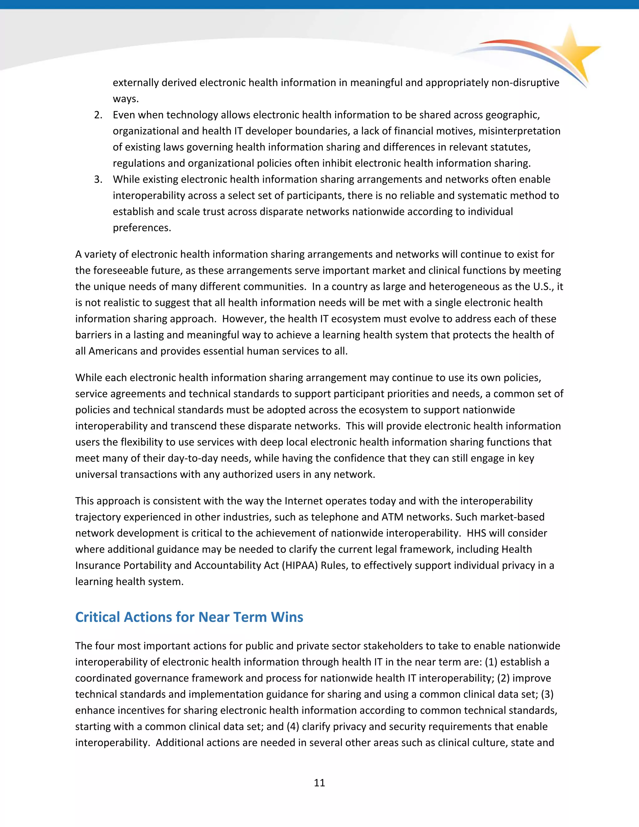 externally derived electronic health information in meaningful and appropriately non-disruptive
ways.
2. Even when technology allows electronic health information to be shared across geographic,
organizational and health IT developer boundaries, a lack of financial motives, misinterpretation
of existing laws governing health information sharing and differences in relevant statutes,
regulations and organizational policies often inhibit electronic health information sharing.
3. While existing electronic health information sharing arrangements and networks often enable
interoperability across a select set of participants, there is no reliable and systematic method to
establish and scale trust across disparate networks nationwide according to individual
preferences.
A variety of electronic health information sharing arrangements and networks will continue to exist for
the foreseeable future, as these arrangements serve important market and clinical functions by meeting
the unique needs of many different communities. In a country as large and heterogeneous as the U.S., it
is not realistic to suggest that all health information needs will be met with a single electronic health
information sharing approach. However, the health IT ecosystem must evolve to address each of these
barriers in a lasting and meaningful way to achieve a learning health system that protects the health of
all Americans and provides essential human services to all.
While each electronic health information sharing arrangement may continue to use its own policies,
service agreements and technical standards to support participant priorities and needs, a common set of
policies and technical standards must be adopted across the ecosystem to support nationwide
interoperability and transcend these disparate networks. This will provide electronic health information
users the flexibility to use services with deep local electronic health information sharing functions that
meet many of their day-to-day needs, while having the confidence that they can still engage in key
universal transactions with any authorized users in any network.
This approach is consistent with the way the Internet operates today and with the interoperability
trajectory experienced in other industries, such as telephone and ATM networks. Such market-based
network development is critical to the achievement of nationwide interoperability. HHS will consider
where additional guidance may be needed to clarify the current legal framework, including Health
Insurance Portability and Accountability Act (HIPAA) Rules, to effectively support individual privacy in a
learning health system.
Critical Actions for Near Term Wins
The four most important actions for public and private sector stakeholders to take to enable nationwide
interoperability of electronic health information through health IT in the near term are: (1) establish a
coordinated governance framework and process for nationwide health IT interoperability; (2) improve
technical standards and implementation guidance for sharing and using a common clinical data set; (3)
enhance incentives for sharing electronic health information according to common technical standards,
starting with a common clinical data set; and (4) clarify privacy and security requirements that enable
interoperability. Additional actions are needed in several other areas such as clinical culture, state and
11
 