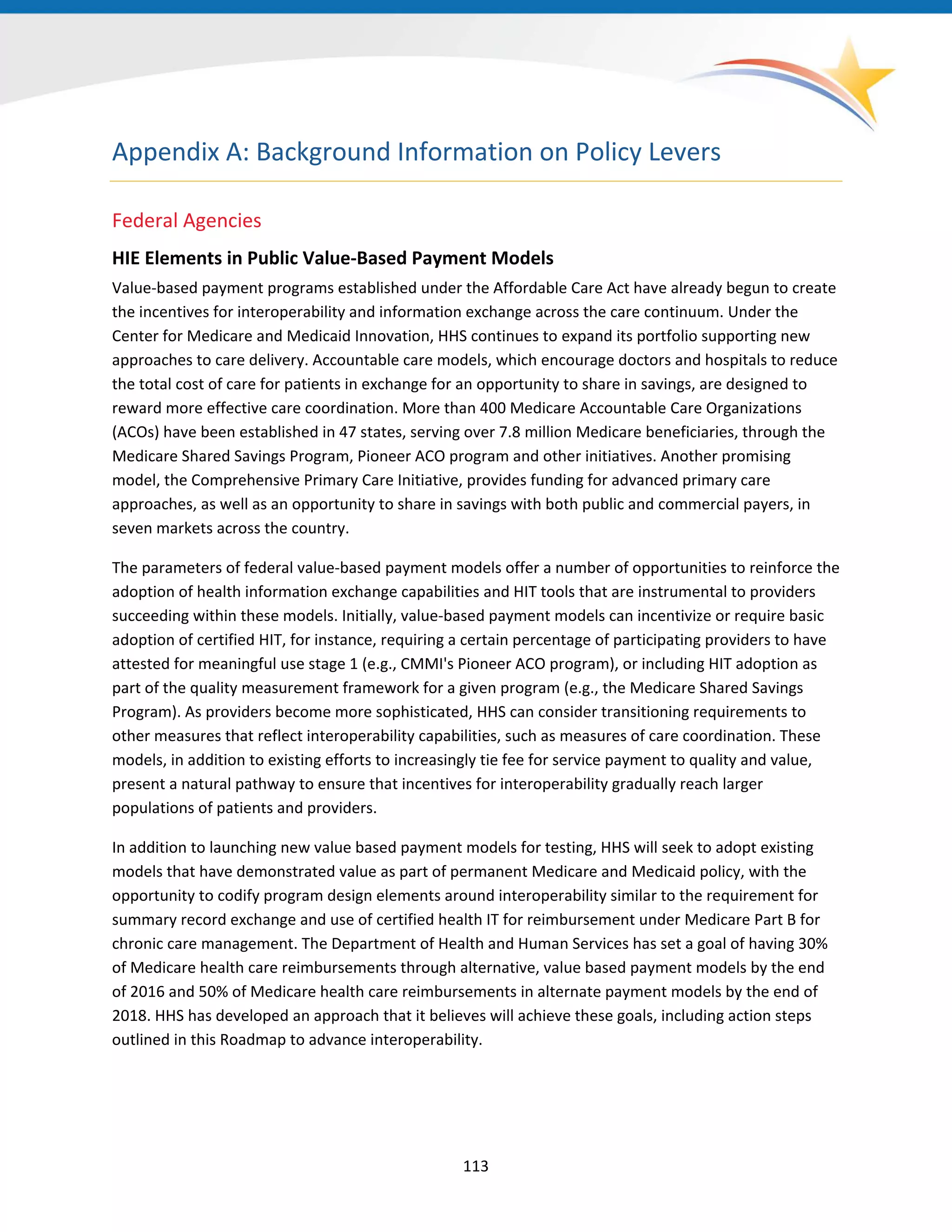 Appendix A: Background Information on Policy Levers
Federal Agencies
HIE Elements in Public Value-Based Payment Models
Value-based payment programs established under the Affordable Care Act have already begun to create
the incentives for interoperability and information exchange across the care continuum. Under the
Center for Medicare and Medicaid Innovation, HHS continues to expand its portfolio supporting new
approaches to care delivery. Accountable care models, which encourage doctors and hospitals to reduce
the total cost of care for patients in exchange for an opportunity to share in savings, are designed to
reward more effective care coordination. More than 400 Medicare Accountable Care Organizations
(ACOs) have been established in 47 states, serving over 7.8 million Medicare beneficiaries, through the
Medicare Shared Savings Program, Pioneer ACO program and other initiatives. Another promising
model, the Comprehensive Primary Care Initiative, provides funding for advanced primary care
approaches, as well as an opportunity to share in savings with both public and commercial payers, in
seven markets across the country.
The parameters of federal value-based payment models offer a number of opportunities to reinforce the
adoption of health information exchange capabilities and HIT tools that are instrumental to providers
succeeding within these models. Initially, value-based payment models can incentivize or require basic
adoption of certified HIT, for instance, requiring a certain percentage of participating providers to have
attested for meaningful use stage 1 (e.g., CMMI's Pioneer ACO program), or including HIT adoption as
part of the quality measurement framework for a given program (e.g., the Medicare Shared Savings
Program). As providers become more sophisticated, HHS can consider transitioning requirements to
other measures that reflect interoperability capabilities, such as measures of care coordination. These
models, in addition to existing efforts to increasingly tie fee for service payment to quality and value,
present a natural pathway to ensure that incentives for interoperability gradually reach larger
populations of patients and providers.
In addition to launching new value based payment models for testing, HHS will seek to adopt existing
models that have demonstrated value as part of permanent Medicare and Medicaid policy, with the
opportunity to codify program design elements around interoperability similar to the requirement for
summary record exchange and use of certified health IT for reimbursement under Medicare Part B for
chronic care management. The Department of Health and Human Services has set a goal of having 30%
of Medicare health care reimbursements through alternative, value based payment models by the end
of 2016 and 50% of Medicare health care reimbursements in alternate payment models by the end of
2018. HHS has developed an approach that it believes will achieve these goals, including action steps
outlined in this Roadmap to advance interoperability.
113
 