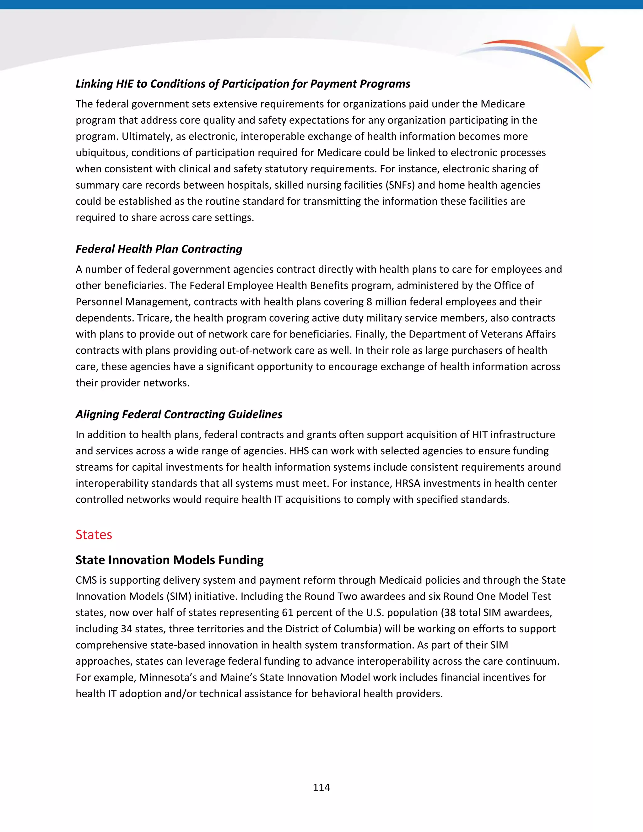 Linking HIE to Conditions of Participation for Payment Programs
The federal government sets extensive requirements for organizations paid under the Medicare
program that address core quality and safety expectations for any organization participating in the
program. Ultimately, as electronic, interoperable exchange of health information becomes more
ubiquitous, conditions of participation required for Medicare could be linked to electronic processes
when consistent with clinical and safety statutory requirements. For instance, electronic sharing of
summary care records between hospitals, skilled nursing facilities (SNFs) and home health agencies
could be established as the routine standard for transmitting the information these facilities are
required to share across care settings.
Federal Health Plan Contracting
A number of federal government agencies contract directly with health plans to care for employees and
other beneficiaries. The Federal Employee Health Benefits program, administered by the Office of
Personnel Management, contracts with health plans covering 8 million federal employees and their
dependents. Tricare, the health program covering active duty military service members, also contracts
with plans to provide out of network care for beneficiaries. Finally, the Department of Veterans Affairs
contracts with plans providing out-of-network care as well. In their role as large purchasers of health
care, these agencies have a significant opportunity to encourage exchange of health information across
their provider networks.
Aligning Federal Contracting Guidelines
In addition to health plans, federal contracts and grants often support acquisition of HIT infrastructure
and services across a wide range of agencies. HHS can work with selected agencies to ensure funding
streams for capital investments for health information systems include consistent requirements around
interoperability standards that all systems must meet. For instance, HRSA investments in health center
controlled networks would require health IT acquisitions to comply with specified standards.
States
State Innovation Models Funding
CMS is supporting delivery system and payment reform through Medicaid policies and through the State
Innovation Models (SIM) initiative. Including the Round Two awardees and six Round One Model Test
states, now over half of states representing 61 percent of the U.S. population (38 total SIM awardees,
including 34 states, three territories and the District of Columbia) will be working on efforts to support
comprehensive state-based innovation in health system transformation. As part of their SIM
approaches, states can leverage federal funding to advance interoperability across the care continuum.
For example, Minnesota’s and Maine’s State Innovation Model work includes financial incentives for
health IT adoption and/or technical assistance for behavioral health providers.
114
 