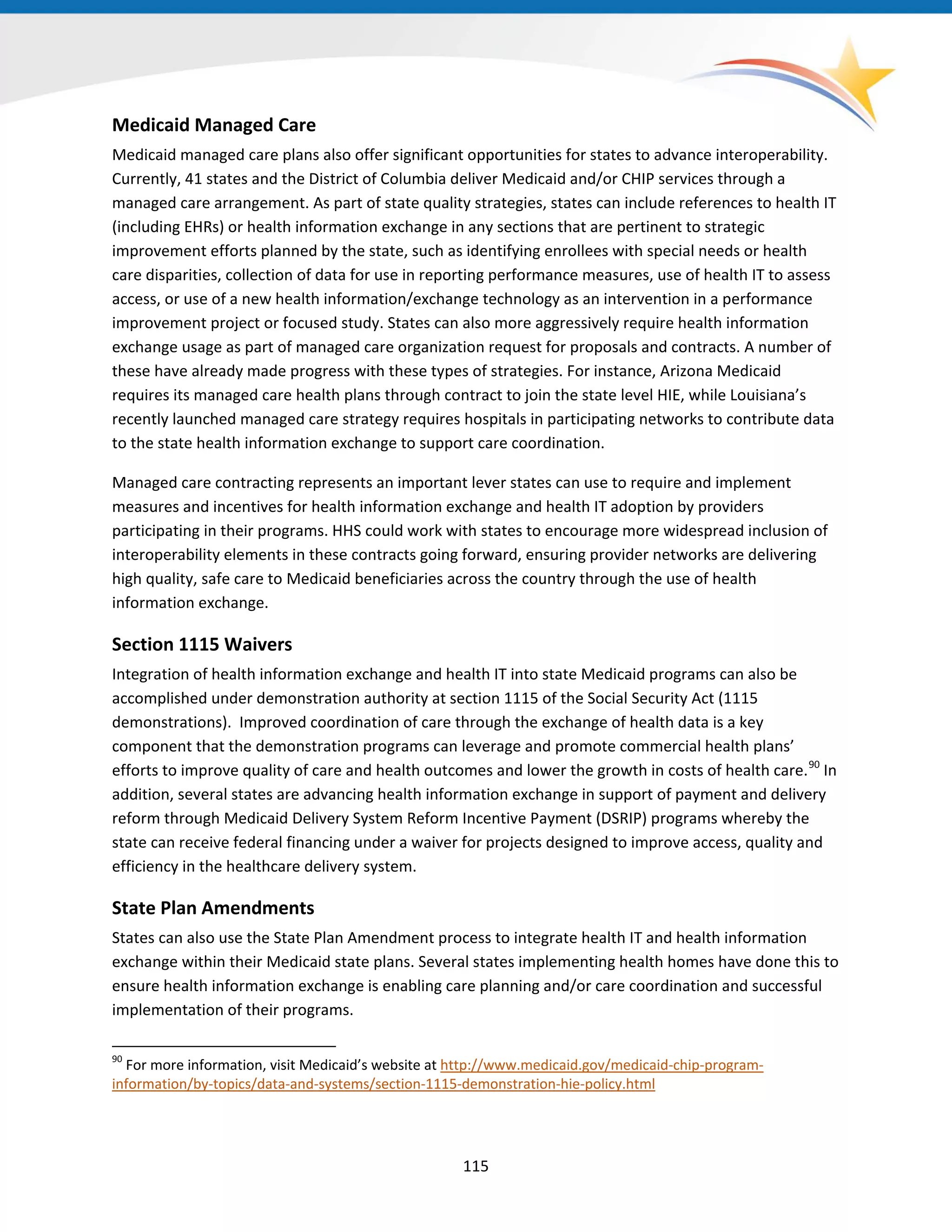 Medicaid Managed Care
Medicaid managed care plans also offer significant opportunities for states to advance interoperability.
Currently, 41 states and the District of Columbia deliver Medicaid and/or CHIP services through a
managed care arrangement. As part of state quality strategies, states can include references to health IT
(including EHRs) or health information exchange in any sections that are pertinent to strategic
improvement efforts planned by the state, such as identifying enrollees with special needs or health
care disparities, collection of data for use in reporting performance measures, use of health IT to assess
access, or use of a new health information/exchange technology as an intervention in a performance
improvement project or focused study. States can also more aggressively require health information
exchange usage as part of managed care organization request for proposals and contracts. A number of
these have already made progress with these types of strategies. For instance, Arizona Medicaid
requires its managed care health plans through contract to join the state level HIE, while Louisiana’s
recently launched managed care strategy requires hospitals in participating networks to contribute data
to the state health information exchange to support care coordination.
Managed care contracting represents an important lever states can use to require and implement
measures and incentives for health information exchange and health IT adoption by providers
participating in their programs. HHS could work with states to encourage more widespread inclusion of
interoperability elements in these contracts going forward, ensuring provider networks are delivering
high quality, safe care to Medicaid beneficiaries across the country through the use of health
information exchange.
Section 1115 Waivers
Integration of health information exchange and health IT into state Medicaid programs can also be
accomplished under demonstration authority at section 1115 of the Social Security Act (1115
demonstrations). Improved coordination of care through the exchange of health data is a key
component that the demonstration programs can leverage and promote commercial health plans’
efforts to improve quality of care and health outcomes and lower the growth in costs of health care.90
In
addition, several states are advancing health information exchange in support of payment and delivery
reform through Medicaid Delivery System Reform Incentive Payment (DSRIP) programs whereby the
state can receive federal financing under a waiver for projects designed to improve access, quality and
efficiency in the healthcare delivery system.
State Plan Amendments
States can also use the State Plan Amendment process to integrate health IT and health information
exchange within their Medicaid state plans. Several states implementing health homes have done this to
ensure health information exchange is enabling care planning and/or care coordination and successful
implementation of their programs.
90
For more information, visit Medicaid’s website at http://www.medicaid.gov/medicaid-chip-program-
information/by-topics/data-and-systems/section-1115-demonstration-hie-policy.html
115
 