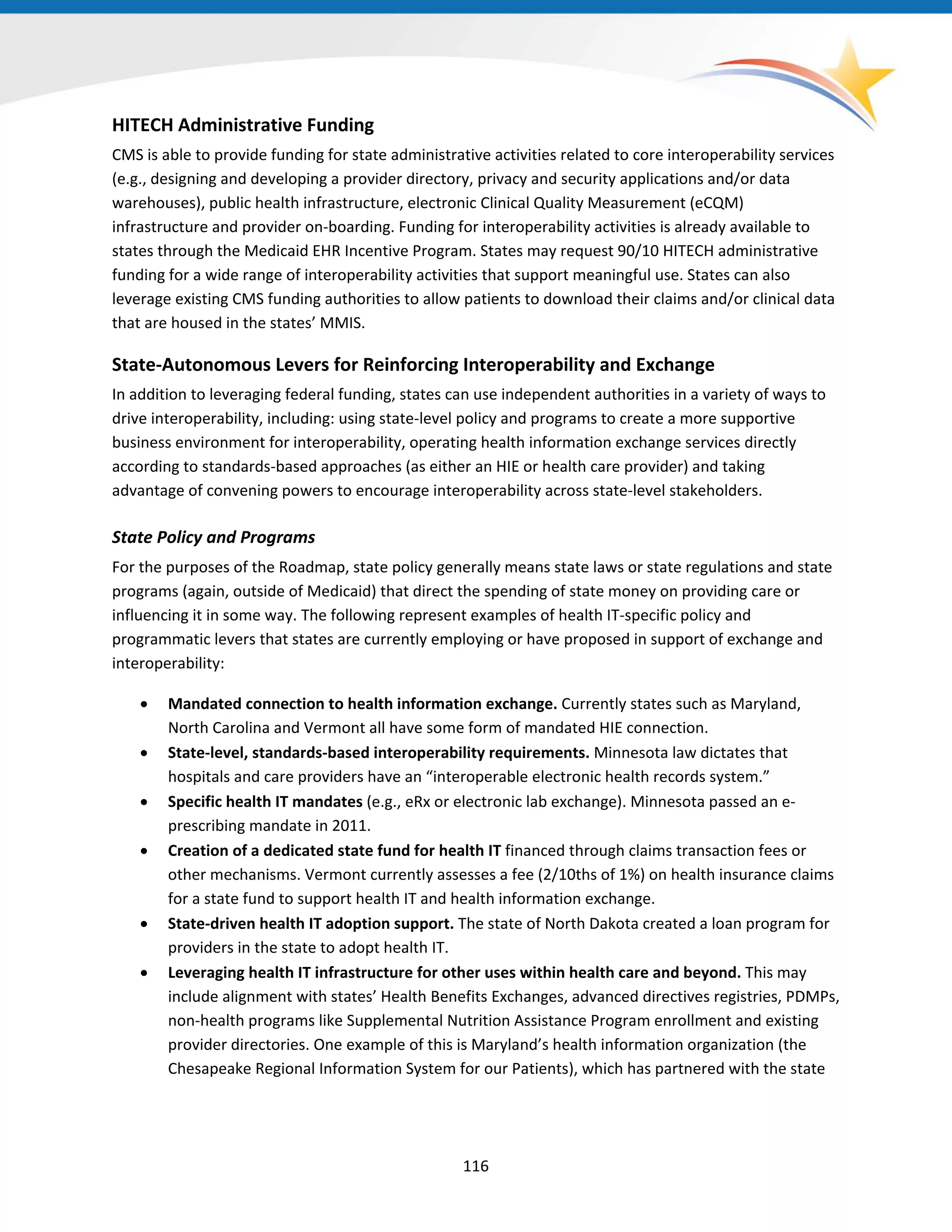 HITECH Administrative Funding
CMS is able to provide funding for state administrative activities related to core interoperability services
(e.g., designing and developing a provider directory, privacy and security applications and/or data
warehouses), public health infrastructure, electronic Clinical Quality Measurement (eCQM)
infrastructure and provider on-boarding. Funding for interoperability activities is already available to
states through the Medicaid EHR Incentive Program. States may request 90/10 HITECH administrative
funding for a wide range of interoperability activities that support meaningful use. States can also
leverage existing CMS funding authorities to allow patients to download their claims and/or clinical data
that are housed in the states’ MMIS.
State-Autonomous Levers for Reinforcing Interoperability and Exchange
In addition to leveraging federal funding, states can use independent authorities in a variety of ways to
drive interoperability, including: using state-level policy and programs to create a more supportive
business environment for interoperability, operating health information exchange services directly
according to standards-based approaches (as either an HIE or health care provider) and taking
advantage of convening powers to encourage interoperability across state-level stakeholders.
State Policy and Programs
For the purposes of the Roadmap, state policy generally means state laws or state regulations and state
programs (again, outside of Medicaid) that direct the spending of state money on providing care or
influencing it in some way. The following represent examples of health IT-specific policy and
programmatic levers that states are currently employing or have proposed in support of exchange and
interoperability:
• Mandated connection to health information exchange. Currently states such as Maryland,
North Carolina and Vermont all have some form of mandated HIE connection.
• State-level, standards-based interoperability requirements. Minnesota law dictates that
hospitals and care providers have an “interoperable electronic health records system.”
• Specific health IT mandates (e.g., eRx or electronic lab exchange). Minnesota passed an e-
prescribing mandate in 2011.
• Creation of a dedicated state fund for health IT financed through claims transaction fees or
other mechanisms. Vermont currently assesses a fee (2/10ths of 1%) on health insurance claims
for a state fund to support health IT and health information exchange.
• State-driven health IT adoption support. The state of North Dakota created a loan program for
providers in the state to adopt health IT.
• Leveraging health IT infrastructure for other uses within health care and beyond. This may
include alignment with states’ Health Benefits Exchanges, advanced directives registries, PDMPs,
non-health programs like Supplemental Nutrition Assistance Program enrollment and existing
provider directories. One example of this is Maryland’s health information organization (the
Chesapeake Regional Information System for our Patients), which has partnered with the state
116
 