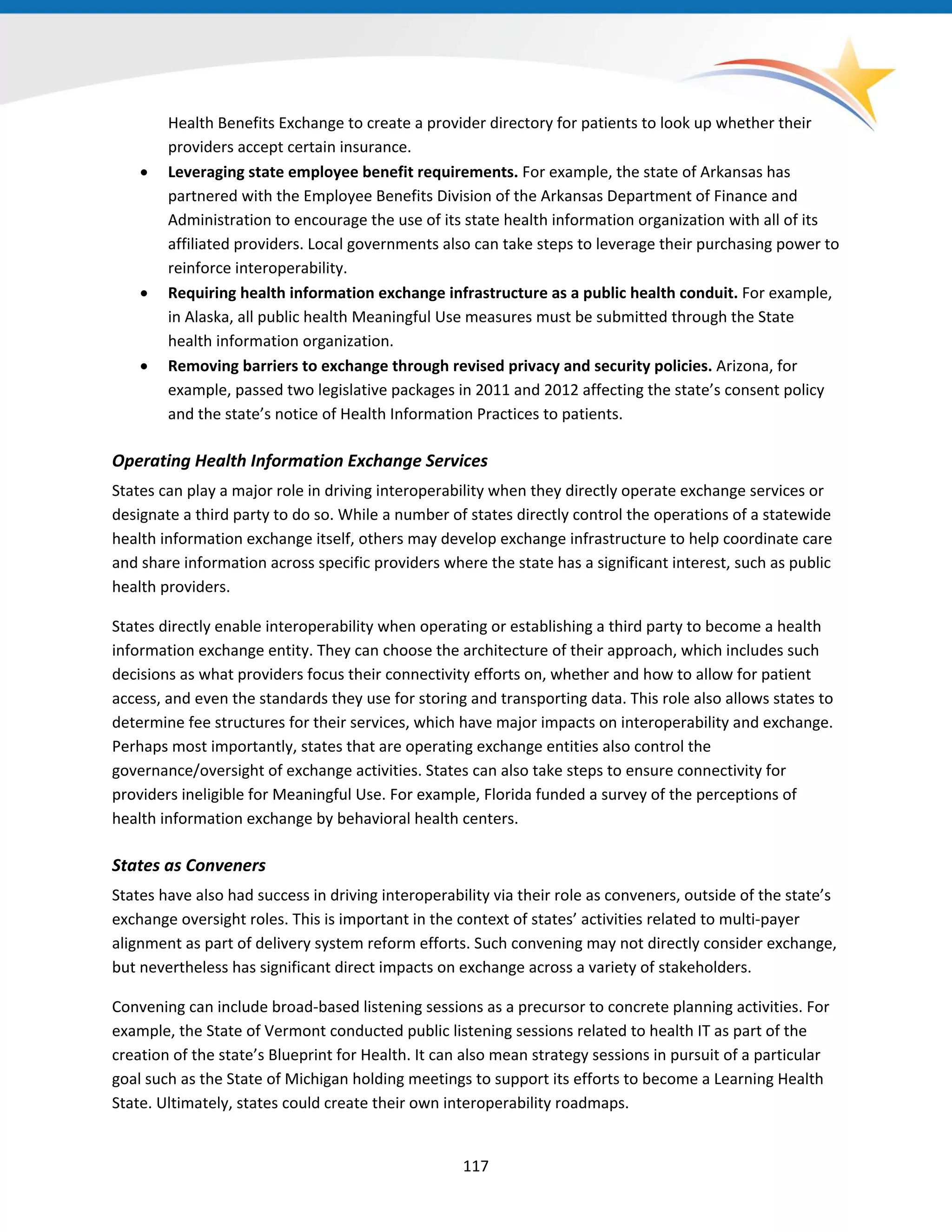 Health Benefits Exchange to create a provider directory for patients to look up whether their
providers accept certain insurance.
• Leveraging state employee benefit requirements. For example, the state of Arkansas has
partnered with the Employee Benefits Division of the Arkansas Department of Finance and
Administration to encourage the use of its state health information organization with all of its
affiliated providers. Local governments also can take steps to leverage their purchasing power to
reinforce interoperability.
• Requiring health information exchange infrastructure as a public health conduit. For example,
in Alaska, all public health Meaningful Use measures must be submitted through the State
health information organization.
• Removing barriers to exchange through revised privacy and security policies. Arizona, for
example, passed two legislative packages in 2011 and 2012 affecting the state’s consent policy
and the state’s notice of Health Information Practices to patients.
Operating Health Information Exchange Services
States can play a major role in driving interoperability when they directly operate exchange services or
designate a third party to do so. While a number of states directly control the operations of a statewide
health information exchange itself, others may develop exchange infrastructure to help coordinate care
and share information across specific providers where the state has a significant interest, such as public
health providers.
States directly enable interoperability when operating or establishing a third party to become a health
information exchange entity. They can choose the architecture of their approach, which includes such
decisions as what providers focus their connectivity efforts on, whether and how to allow for patient
access, and even the standards they use for storing and transporting data. This role also allows states to
determine fee structures for their services, which have major impacts on interoperability and exchange.
Perhaps most importantly, states that are operating exchange entities also control the
governance/oversight of exchange activities. States can also take steps to ensure connectivity for
providers ineligible for Meaningful Use. For example, Florida funded a survey of the perceptions of
health information exchange by behavioral health centers.
States as Conveners
States have also had success in driving interoperability via their role as conveners, outside of the state’s
exchange oversight roles. This is important in the context of states’ activities related to multi-payer
alignment as part of delivery system reform efforts. Such convening may not directly consider exchange,
but nevertheless has significant direct impacts on exchange across a variety of stakeholders.
Convening can include broad-based listening sessions as a precursor to concrete planning activities. For
example, the State of Vermont conducted public listening sessions related to health IT as part of the
creation of the state’s Blueprint for Health. It can also mean strategy sessions in pursuit of a particular
goal such as the State of Michigan holding meetings to support its efforts to become a Learning Health
State. Ultimately, states could create their own interoperability roadmaps.
117
 