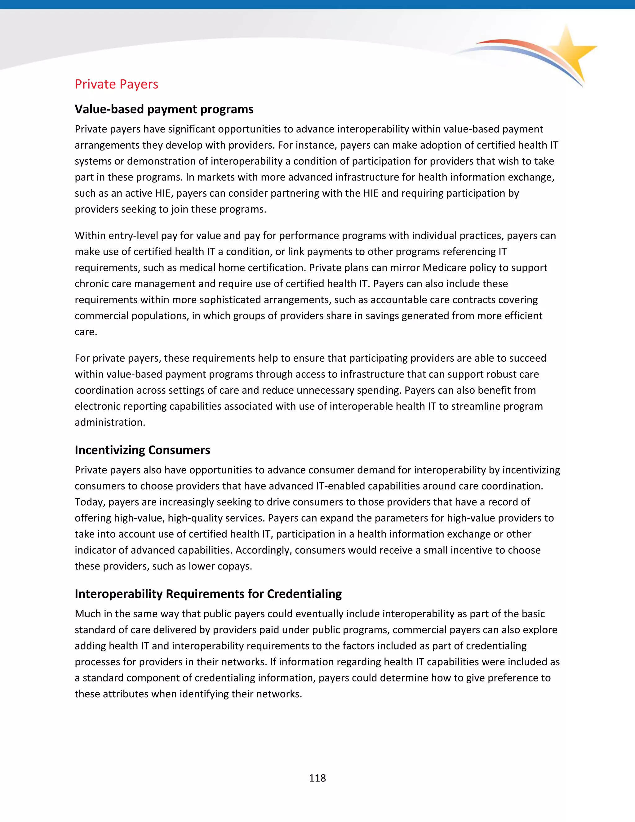 Private Payers
Value-based payment programs
Private payers have significant opportunities to advance interoperability within value-based payment
arrangements they develop with providers. For instance, payers can make adoption of certified health IT
systems or demonstration of interoperability a condition of participation for providers that wish to take
part in these programs. In markets with more advanced infrastructure for health information exchange,
such as an active HIE, payers can consider partnering with the HIE and requiring participation by
providers seeking to join these programs.
Within entry-level pay for value and pay for performance programs with individual practices, payers can
make use of certified health IT a condition, or link payments to other programs referencing IT
requirements, such as medical home certification. Private plans can mirror Medicare policy to support
chronic care management and require use of certified health IT. Payers can also include these
requirements within more sophisticated arrangements, such as accountable care contracts covering
commercial populations, in which groups of providers share in savings generated from more efficient
care.
For private payers, these requirements help to ensure that participating providers are able to succeed
within value-based payment programs through access to infrastructure that can support robust care
coordination across settings of care and reduce unnecessary spending. Payers can also benefit from
electronic reporting capabilities associated with use of interoperable health IT to streamline program
administration.
Incentivizing Consumers
Private payers also have opportunities to advance consumer demand for interoperability by incentivizing
consumers to choose providers that have advanced IT-enabled capabilities around care coordination.
Today, payers are increasingly seeking to drive consumers to those providers that have a record of
offering high-value, high-quality services. Payers can expand the parameters for high-value providers to
take into account use of certified health IT, participation in a health information exchange or other
indicator of advanced capabilities. Accordingly, consumers would receive a small incentive to choose
these providers, such as lower copays.
Interoperability Requirements for Credentialing
Much in the same way that public payers could eventually include interoperability as part of the basic
standard of care delivered by providers paid under public programs, commercial payers can also explore
adding health IT and interoperability requirements to the factors included as part of credentialing
processes for providers in their networks. If information regarding health IT capabilities were included as
a standard component of credentialing information, payers could determine how to give preference to
these attributes when identifying their networks.
118
 