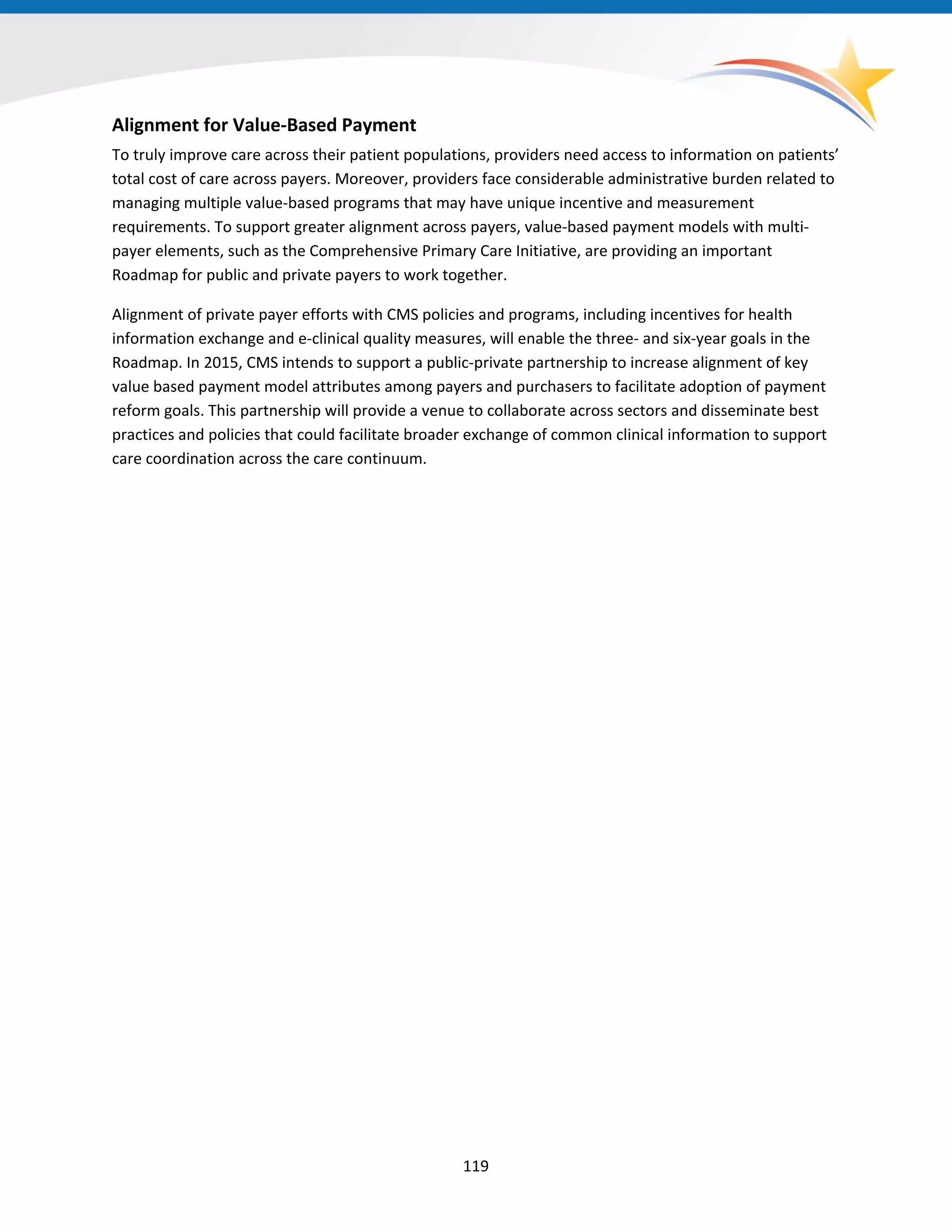 Alignment for Value-Based Payment
To truly improve care across their patient populations, providers need access to information on patients’
total cost of care across payers. Moreover, providers face considerable administrative burden related to
managing multiple value-based programs that may have unique incentive and measurement
requirements. To support greater alignment across payers, value-based payment models with multi-
payer elements, such as the Comprehensive Primary Care Initiative, are providing an important
Roadmap for public and private payers to work together.
Alignment of private payer efforts with CMS policies and programs, including incentives for health
information exchange and e-clinical quality measures, will enable the three- and six-year goals in the
Roadmap. In 2015, CMS intends to support a public-private partnership to increase alignment of key
value based payment model attributes among payers and purchasers to facilitate adoption of payment
reform goals. This partnership will provide a venue to collaborate across sectors and disseminate best
practices and policies that could facilitate broader exchange of common clinical information to support
care coordination across the care continuum.
119
 