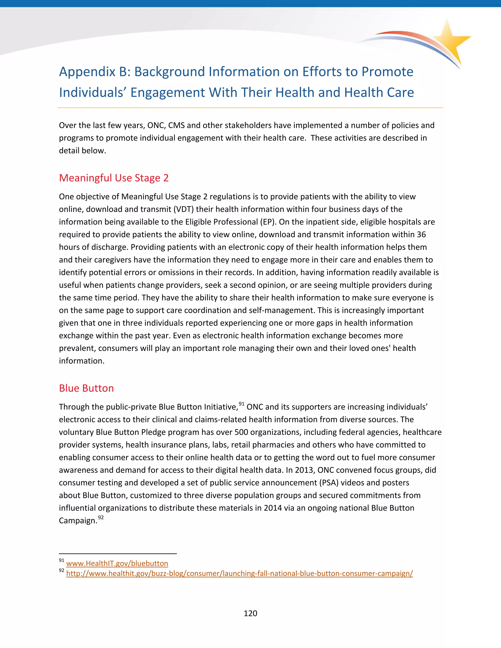 Appendix B: Background Information on Efforts to Promote
Individuals’ Engagement With Their Health and Health Care
Over the last few years, ONC, CMS and other stakeholders have implemented a number of policies and
programs to promote individual engagement with their health care. These activities are described in
detail below.
Meaningful Use Stage 2
One objective of Meaningful Use Stage 2 regulations is to provide patients with the ability to view
online, download and transmit (VDT) their health information within four business days of the
information being available to the Eligible Professional (EP). On the inpatient side, eligible hospitals are
required to provide patients the ability to view online, download and transmit information within 36
hours of discharge. Providing patients with an electronic copy of their health information helps them
and their caregivers have the information they need to engage more in their care and enables them to
identify potential errors or omissions in their records. In addition, having information readily available is
useful when patients change providers, seek a second opinion, or are seeing multiple providers during
the same time period. They have the ability to share their health information to make sure everyone is
on the same page to support care coordination and self-management. This is increasingly important
given that one in three individuals reported experiencing one or more gaps in health information
exchange within the past year. Even as electronic health information exchange becomes more
prevalent, consumers will play an important role managing their own and their loved ones' health
information.
Blue Button
Through the public-private Blue Button Initiative,91
ONC and its supporters are increasing individuals’
electronic access to their clinical and claims-related health information from diverse sources. The
voluntary Blue Button Pledge program has over 500 organizations, including federal agencies, healthcare
provider systems, health insurance plans, labs, retail pharmacies and others who have committed to
enabling consumer access to their online health data or to getting the word out to fuel more consumer
awareness and demand for access to their digital health data. In 2013, ONC convened focus groups, did
consumer testing and developed a set of public service announcement (PSA) videos and posters
about Blue Button, customized to three diverse population groups and secured commitments from
influential organizations to distribute these materials in 2014 via an ongoing national Blue Button
Campaign.92
91
www.HealthIT.gov/bluebutton
92
http://www.healthit.gov/buzz-blog/consumer/launching-fall-national-blue-button-consumer-campaign/
120
 