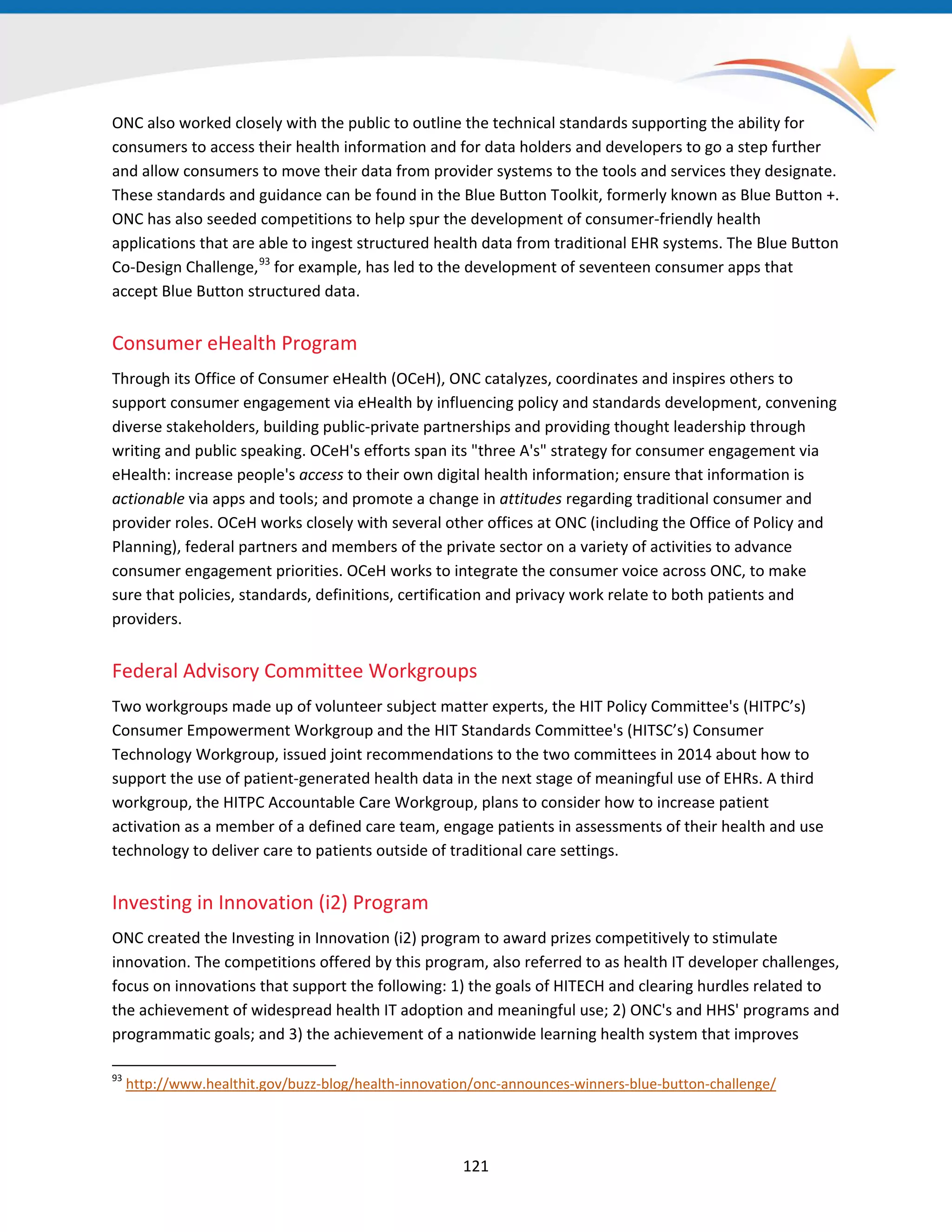 ONC also worked closely with the public to outline the technical standards supporting the ability for
consumers to access their health information and for data holders and developers to go a step further
and allow consumers to move their data from provider systems to the tools and services they designate.
These standards and guidance can be found in the Blue Button Toolkit, formerly known as Blue Button +.
ONC has also seeded competitions to help spur the development of consumer-friendly health
applications that are able to ingest structured health data from traditional EHR systems. The Blue Button
Co-Design Challenge,93
for example, has led to the development of seventeen consumer apps that
accept Blue Button structured data.
Consumer eHealth Program
Through its Office of Consumer eHealth (OCeH), ONC catalyzes, coordinates and inspires others to
support consumer engagement via eHealth by influencing policy and standards development, convening
diverse stakeholders, building public-private partnerships and providing thought leadership through
writing and public speaking. OCeH's efforts span its "three A's" strategy for consumer engagement via
eHealth: increase people's access to their own digital health information; ensure that information is
actionable via apps and tools; and promote a change in attitudes regarding traditional consumer and
provider roles. OCeH works closely with several other offices at ONC (including the Office of Policy and
Planning), federal partners and members of the private sector on a variety of activities to advance
consumer engagement priorities. OCeH works to integrate the consumer voice across ONC, to make
sure that policies, standards, definitions, certification and privacy work relate to both patients and
providers.
Federal Advisory Committee Workgroups
Two workgroups made up of volunteer subject matter experts, the HIT Policy Committee's (HITPC’s)
Consumer Empowerment Workgroup and the HIT Standards Committee's (HITSC’s) Consumer
Technology Workgroup, issued joint recommendations to the two committees in 2014 about how to
support the use of patient-generated health data in the next stage of meaningful use of EHRs. A third
workgroup, the HITPC Accountable Care Workgroup, plans to consider how to increase patient
activation as a member of a defined care team, engage patients in assessments of their health and use
technology to deliver care to patients outside of traditional care settings.
Investing in Innovation (i2) Program
ONC created the Investing in Innovation (i2) program to award prizes competitively to stimulate
innovation. The competitions offered by this program, also referred to as health IT developer challenges,
focus on innovations that support the following: 1) the goals of HITECH and clearing hurdles related to
the achievement of widespread health IT adoption and meaningful use; 2) ONC's and HHS' programs and
programmatic goals; and 3) the achievement of a nationwide learning health system that improves
93
http://www.healthit.gov/buzz-blog/health-innovation/onc-announces-winners-blue-button-challenge/
121
 