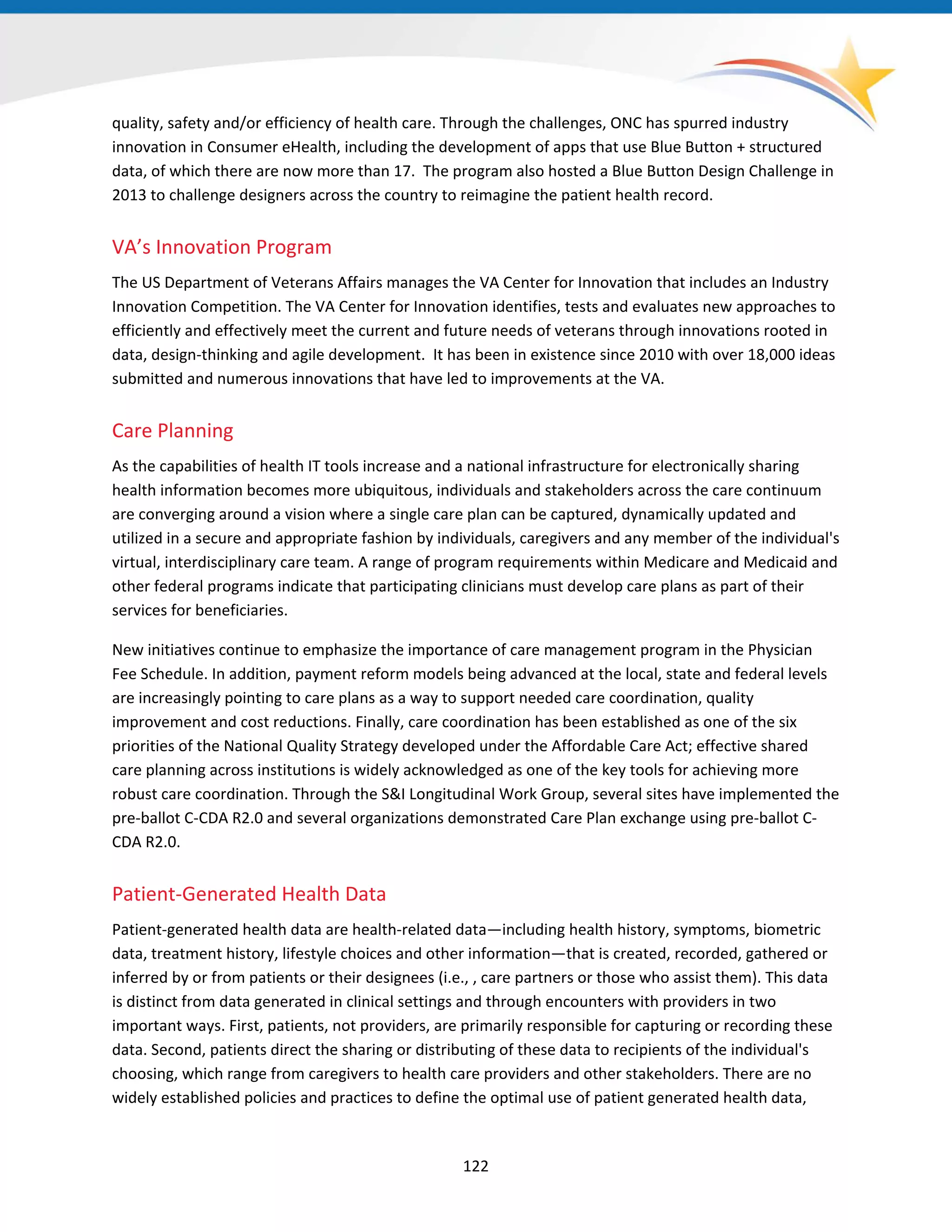 quality, safety and/or efficiency of health care. Through the challenges, ONC has spurred industry
innovation in Consumer eHealth, including the development of apps that use Blue Button + structured
data, of which there are now more than 17. The program also hosted a Blue Button Design Challenge in
2013 to challenge designers across the country to reimagine the patient health record.
VA’s Innovation Program
The US Department of Veterans Affairs manages the VA Center for Innovation that includes an Industry
Innovation Competition. The VA Center for Innovation identifies, tests and evaluates new approaches to
efficiently and effectively meet the current and future needs of veterans through innovations rooted in
data, design-thinking and agile development. It has been in existence since 2010 with over 18,000 ideas
submitted and numerous innovations that have led to improvements at the VA.
Care Planning
As the capabilities of health IT tools increase and a national infrastructure for electronically sharing
health information becomes more ubiquitous, individuals and stakeholders across the care continuum
are converging around a vision where a single care plan can be captured, dynamically updated and
utilized in a secure and appropriate fashion by individuals, caregivers and any member of the individual's
virtual, interdisciplinary care team. A range of program requirements within Medicare and Medicaid and
other federal programs indicate that participating clinicians must develop care plans as part of their
services for beneficiaries.
New initiatives continue to emphasize the importance of care management program in the Physician
Fee Schedule. In addition, payment reform models being advanced at the local, state and federal levels
are increasingly pointing to care plans as a way to support needed care coordination, quality
improvement and cost reductions. Finally, care coordination has been established as one of the six
priorities of the National Quality Strategy developed under the Affordable Care Act; effective shared
care planning across institutions is widely acknowledged as one of the key tools for achieving more
robust care coordination. Through the S&I Longitudinal Work Group, several sites have implemented the
pre-ballot C-CDA R2.0 and several organizations demonstrated Care Plan exchange using pre-ballot C-
CDA R2.0.
Patient-Generated Health Data
Patient-generated health data are health-related data—including health history, symptoms, biometric
data, treatment history, lifestyle choices and other information—that is created, recorded, gathered or
inferred by or from patients or their designees (i.e., , care partners or those who assist them). This data
is distinct from data generated in clinical settings and through encounters with providers in two
important ways. First, patients, not providers, are primarily responsible for capturing or recording these
data. Second, patients direct the sharing or distributing of these data to recipients of the individual's
choosing, which range from caregivers to health care providers and other stakeholders. There are no
widely established policies and practices to define the optimal use of patient generated health data,
122
 