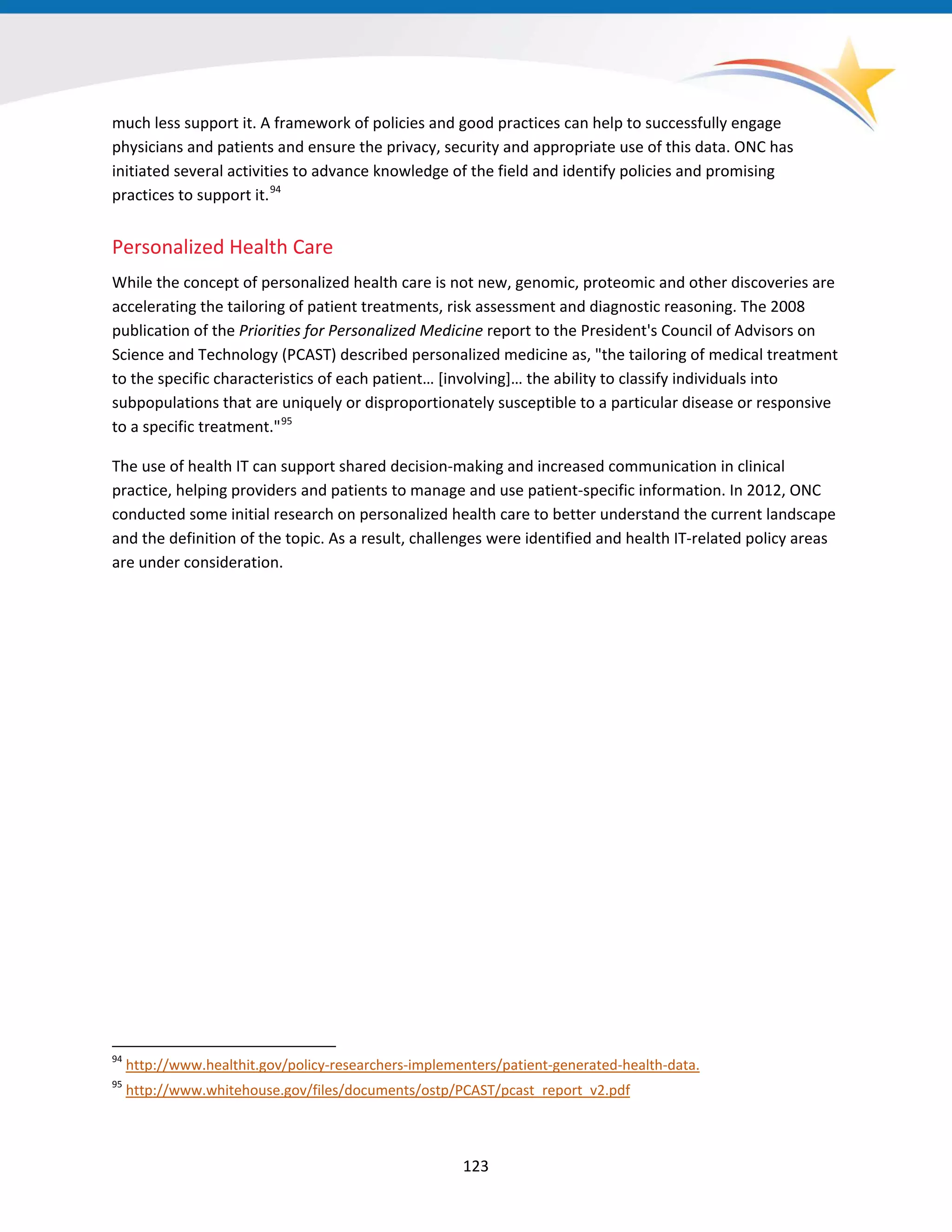 much less support it. A framework of policies and good practices can help to successfully engage
physicians and patients and ensure the privacy, security and appropriate use of this data. ONC has
initiated several activities to advance knowledge of the field and identify policies and promising
practices to support it.94
Personalized Health Care
While the concept of personalized health care is not new, genomic, proteomic and other discoveries are
accelerating the tailoring of patient treatments, risk assessment and diagnostic reasoning. The 2008
publication of the Priorities for Personalized Medicine report to the President's Council of Advisors on
Science and Technology (PCAST) described personalized medicine as, "the tailoring of medical treatment
to the specific characteristics of each patient… [involving]… the ability to classify individuals into
subpopulations that are uniquely or disproportionately susceptible to a particular disease or responsive
to a specific treatment."95
The use of health IT can support shared decision-making and increased communication in clinical
practice, helping providers and patients to manage and use patient-specific information. In 2012, ONC
conducted some initial research on personalized health care to better understand the current landscape
and the definition of the topic. As a result, challenges were identified and health IT-related policy areas
are under consideration.
94
http://www.healthit.gov/policy-researchers-implementers/patient-generated-health-data.
95
http://www.whitehouse.gov/files/documents/ostp/PCAST/pcast_report_v2.pdf
123
 