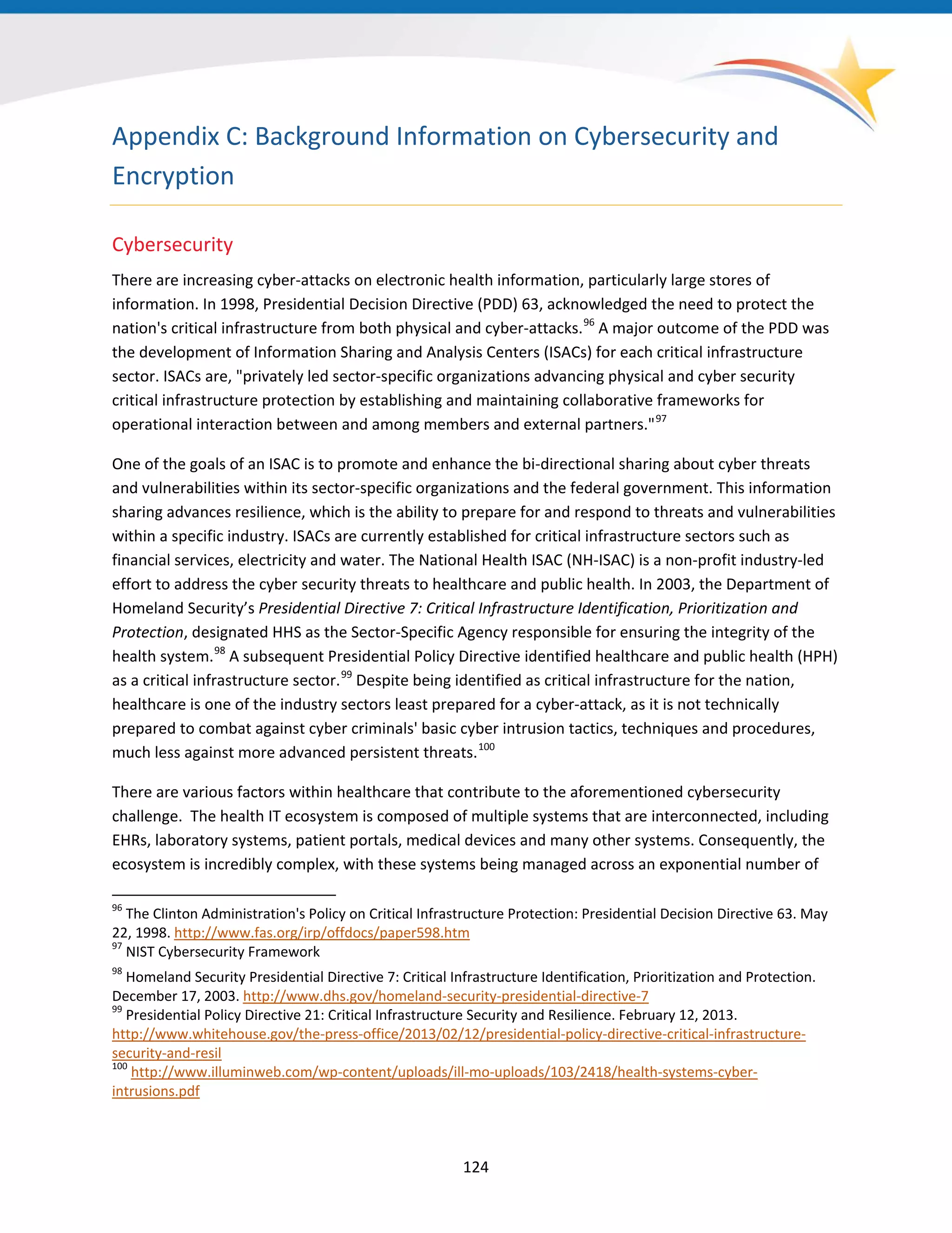 Appendix C: Background Information on Cybersecurity and
Encryption
Cybersecurity
There are increasing cyber-attacks on electronic health information, particularly large stores of
information. In 1998, Presidential Decision Directive (PDD) 63, acknowledged the need to protect the
nation's critical infrastructure from both physical and cyber-attacks.96
A major outcome of the PDD was
the development of Information Sharing and Analysis Centers (ISACs) for each critical infrastructure
sector. ISACs are, "privately led sector-specific organizations advancing physical and cyber security
critical infrastructure protection by establishing and maintaining collaborative frameworks for
operational interaction between and among members and external partners."97
One of the goals of an ISAC is to promote and enhance the bi-directional sharing about cyber threats
and vulnerabilities within its sector-specific organizations and the federal government. This information
sharing advances resilience, which is the ability to prepare for and respond to threats and vulnerabilities
within a specific industry. ISACs are currently established for critical infrastructure sectors such as
financial services, electricity and water. The National Health ISAC (NH-ISAC) is a non-profit industry-led
effort to address the cyber security threats to healthcare and public health. In 2003, the Department of
Homeland Security’s Presidential Directive 7: Critical Infrastructure Identification, Prioritization and
Protection, designated HHS as the Sector-Specific Agency responsible for ensuring the integrity of the
health system.98
A subsequent Presidential Policy Directive identified healthcare and public health (HPH)
as a critical infrastructure sector.99
Despite being identified as critical infrastructure for the nation,
healthcare is one of the industry sectors least prepared for a cyber-attack, as it is not technically
prepared to combat against cyber criminals' basic cyber intrusion tactics, techniques and procedures,
much less against more advanced persistent threats.100
There are various factors within healthcare that contribute to the aforementioned cybersecurity
challenge. The health IT ecosystem is composed of multiple systems that are interconnected, including
EHRs, laboratory systems, patient portals, medical devices and many other systems. Consequently, the
ecosystem is incredibly complex, with these systems being managed across an exponential number of
96
The Clinton Administration's Policy on Critical Infrastructure Protection: Presidential Decision Directive 63. May
22, 1998. http://www.fas.org/irp/offdocs/paper598.htm
97
NIST Cybersecurity Framework
98
Homeland Security Presidential Directive 7: Critical Infrastructure Identification, Prioritization and Protection.
December 17, 2003. http://www.dhs.gov/homeland-security-presidential-directive-7
99
Presidential Policy Directive 21: Critical Infrastructure Security and Resilience. February 12, 2013.
http://www.whitehouse.gov/the-press-office/2013/02/12/presidential-policy-directive-critical-infrastructure-
security-and-resil
100
http://www.illuminweb.com/wp-content/uploads/ill-mo-uploads/103/2418/health-systems-cyber-
intrusions.pdf
124
 