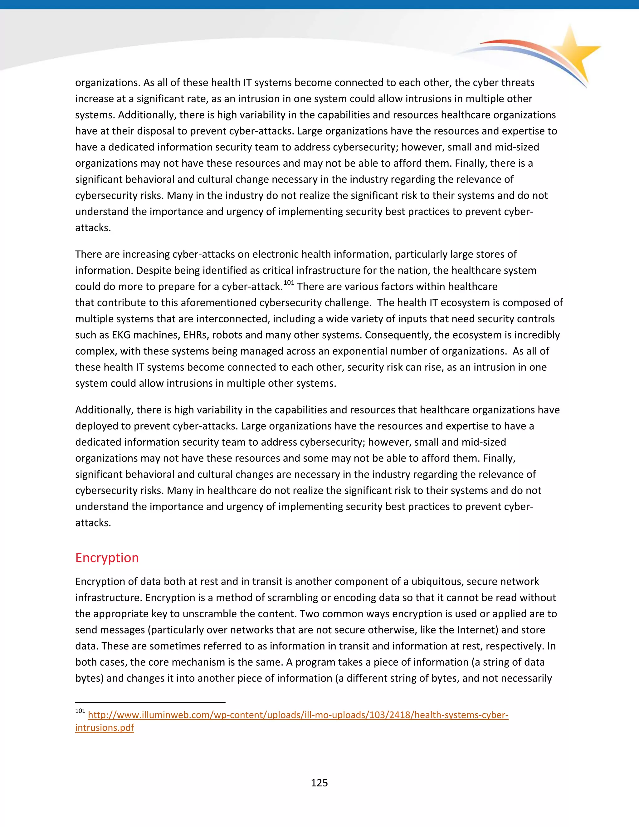 organizations. As all of these health IT systems become connected to each other, the cyber threats
increase at a significant rate, as an intrusion in one system could allow intrusions in multiple other
systems. Additionally, there is high variability in the capabilities and resources healthcare organizations
have at their disposal to prevent cyber-attacks. Large organizations have the resources and expertise to
have a dedicated information security team to address cybersecurity; however, small and mid-sized
organizations may not have these resources and may not be able to afford them. Finally, there is a
significant behavioral and cultural change necessary in the industry regarding the relevance of
cybersecurity risks. Many in the industry do not realize the significant risk to their systems and do not
understand the importance and urgency of implementing security best practices to prevent cyber-
attacks.
There are increasing cyber-attacks on electronic health information, particularly large stores of
information. Despite being identified as critical infrastructure for the nation, the healthcare system
could do more to prepare for a cyber-attack.101
There are various factors within healthcare
that contribute to this aforementioned cybersecurity challenge. The health IT ecosystem is composed of
multiple systems that are interconnected, including a wide variety of inputs that need security controls
such as EKG machines, EHRs, robots and many other systems. Consequently, the ecosystem is incredibly
complex, with these systems being managed across an exponential number of organizations. As all of
these health IT systems become connected to each other, security risk can rise, as an intrusion in one
system could allow intrusions in multiple other systems.
Additionally, there is high variability in the capabilities and resources that healthcare organizations have
deployed to prevent cyber-attacks. Large organizations have the resources and expertise to have a
dedicated information security team to address cybersecurity; however, small and mid-sized
organizations may not have these resources and some may not be able to afford them. Finally,
significant behavioral and cultural changes are necessary in the industry regarding the relevance of
cybersecurity risks. Many in healthcare do not realize the significant risk to their systems and do not
understand the importance and urgency of implementing security best practices to prevent cyber-
attacks.
Encryption
Encryption of data both at rest and in transit is another component of a ubiquitous, secure network
infrastructure. Encryption is a method of scrambling or encoding data so that it cannot be read without
the appropriate key to unscramble the content. Two common ways encryption is used or applied are to
send messages (particularly over networks that are not secure otherwise, like the Internet) and store
data. These are sometimes referred to as information in transit and information at rest, respectively. In
both cases, the core mechanism is the same. A program takes a piece of information (a string of data
bytes) and changes it into another piece of information (a different string of bytes, and not necessarily
101
http://www.illuminweb.com/wp-content/uploads/ill-mo-uploads/103/2418/health-systems-cyber-
intrusions.pdf
125
 