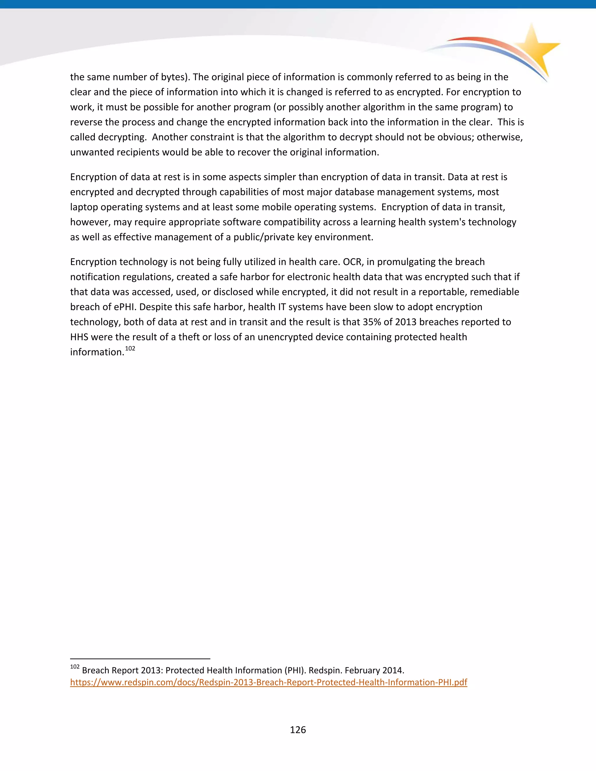 the same number of bytes). The original piece of information is commonly referred to as being in the
clear and the piece of information into which it is changed is referred to as encrypted. For encryption to
work, it must be possible for another program (or possibly another algorithm in the same program) to
reverse the process and change the encrypted information back into the information in the clear. This is
called decrypting. Another constraint is that the algorithm to decrypt should not be obvious; otherwise,
unwanted recipients would be able to recover the original information.
Encryption of data at rest is in some aspects simpler than encryption of data in transit. Data at rest is
encrypted and decrypted through capabilities of most major database management systems, most
laptop operating systems and at least some mobile operating systems. Encryption of data in transit,
however, may require appropriate software compatibility across a learning health system's technology
as well as effective management of a public/private key environment.
Encryption technology is not being fully utilized in health care. OCR, in promulgating the breach
notification regulations, created a safe harbor for electronic health data that was encrypted such that if
that data was accessed, used, or disclosed while encrypted, it did not result in a reportable, remediable
breach of ePHI. Despite this safe harbor, health IT systems have been slow to adopt encryption
technology, both of data at rest and in transit and the result is that 35% of 2013 breaches reported to
HHS were the result of a theft or loss of an unencrypted device containing protected health
information.102
102
Breach Report 2013: Protected Health Information (PHI). Redspin. February 2014.
https://www.redspin.com/docs/Redspin-2013-Breach-Report-Protected-Health-Information-PHI.pdf
126
 