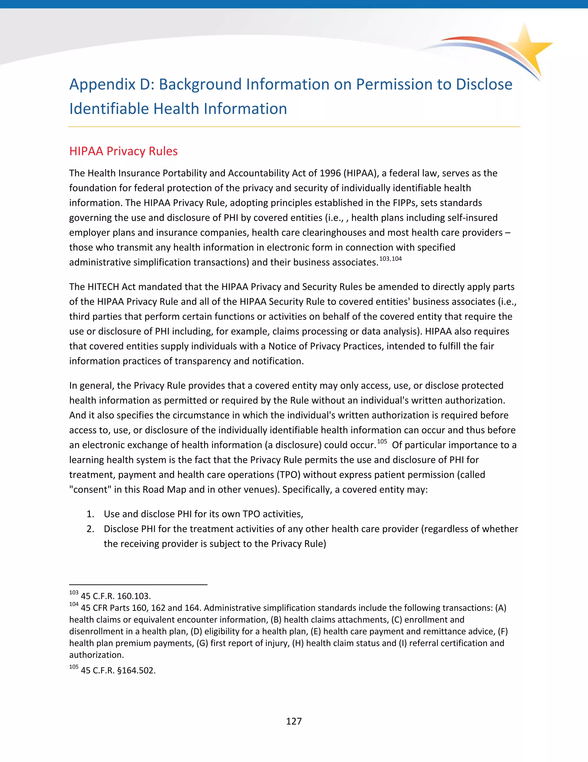 127
Appendix D: Background Information on Permission to Disclose
Identifiable Health Information
HIPAA Privacy Rules
The Health Insurance Portability and Accountability Act of 1996 (HIPAA), a federal law, serves as the
foundation for federal protection of the privacy and security of individually identifiable health
information. The HIPAA Privacy Rule, adopting principles established in the FIPPs, sets standards
governing the use and disclosure of PHI by covered entities (i.e., , health plans including self-insured
employer plans and insurance companies, health care clearinghouses and most health care providers –
those who transmit any health information in electronic form in connection with specified
administrative simplification transactions) and their business associates.103,104
103
45 C.F.R. 160.103.
104
45 CFR Parts 160, 162 and 164. Administrative simplification standards include the following transactions: (A)
health claims or equivalent encounter information, (B) health claims attachments, (C) enrollment and
disenrollment in a health plan, (D) eligibility for a health plan, (E) health care payment and remittance advice, (F)
health plan premium payments, (G) first report of injury, (H) health claim status and (I) referral certification and
authorization.
105
45 C.F.R. §164.502.
The HITECH Act mandated that the HIPAA Privacy and Security Rules be amended to directly apply parts
of the HIPAA Privacy Rule and all of the HIPAA Security Rule to covered entities' business associates (i.e.,
third parties that perform certain functions or activities on behalf of the covered entity that require the
use or disclosure of PHI including, for example, claims processing or data analysis). HIPAA also requires
that covered entities supply individuals with a Notice of Privacy Practices, intended to fulfill the fair
information practices of transparency and notification.
In general, the Privacy Rule provides that a covered entity may only access, use, or disclose protected
health information as permitted or required by the Rule without an individual's written authorization.
And it also specifies the circumstance in which the individual's written authorization is required before
access to, use, or disclosure of the individually identifiable health information can occur and thus before
an electronic exchange of health information (a disclosure) could occur.105
Of particular importance to a
learning health system is the fact that the Privacy Rule permits the use and disclosure of PHI for
treatment, payment and health care operations (TPO) without express patient permission (called
"consent" in this Road Map and in other venues). Specifically, a covered entity may:
1. Use and disclose PHI for its own TPO activities,
2. Disclose PHI for the treatment activities of any other health care provider (regardless of whether
the receiving provider is subject to the Privacy Rule)
 