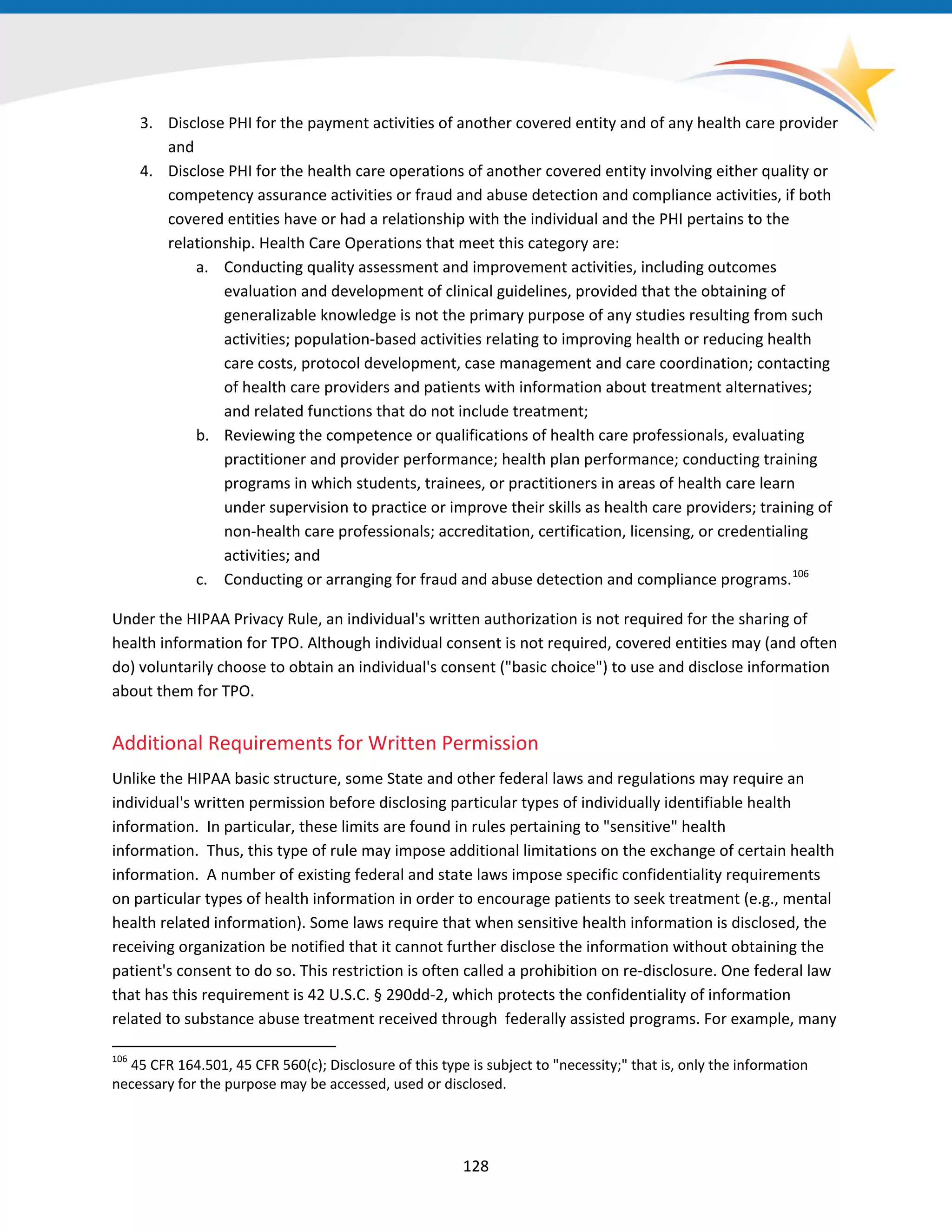 128
3. Disclose PHI for the payment activities of another covered entity and of any health care provider
and
4. Disclose PHI for the health care operations of another covered entity involving either quality or
competency assurance activities or fraud and abuse detection and compliance activities, if both
covered entities have or had a relationship with the individual and the PHI pertains to the
relationship. Health Care Operations that meet this category are:
a. Conducting quality assessment and improvement activities, including outcomes
evaluation and development of clinical guidelines, provided that the obtaining of
generalizable knowledge is not the primary purpose of any studies resulting from such
activities; population-based activities relating to improving health or reducing health
care costs, protocol development, case management and care coordination; contacting
of health care providers and patients with information about treatment alternatives;
and related functions that do not include treatment;
b. Reviewing the competence or qualifications of health care professionals, evaluating
practitioner and provider performance; health plan performance; conducting training
programs in which students, trainees, or practitioners in areas of health care learn
under supervision to practice or improve their skills as health care providers; training of
non-health care professionals; accreditation, certification, licensing, or credentialing
activities; and
c. Conducting or arranging for fraud and abuse detection and compliance programs.106
106
45 CFR 164.501, 45 CFR 560(c); Disclosure of this type is subject to "necessity;" that is, only the information
necessary for the purpose may be accessed, used or disclosed.
Under the HIPAA Privacy Rule, an individual's written authorization is not required for the sharing of
health information for TPO. Although individual consent is not required, covered entities may (and often
do) voluntarily choose to obtain an individual's consent ("basic choice") to use and disclose information
about them for TPO.
Additional Requirements for Written Permission
Unlike the HIPAA basic structure, some State and other federal laws and regulations may require an
individual's written permission before disclosing particular types of individually identifiable health
information. In particular, these limits are found in rules pertaining to "sensitive" health
information. Thus, this type of rule may impose additional limitations on the exchange of certain health
information. A number of existing federal and state laws impose specific confidentiality requirements
on particular types of health information in order to encourage patients to seek treatment (e.g., mental
health related information). Some laws require that when sensitive health information is disclosed, the
receiving organization be notified that it cannot further disclose the information without obtaining the
patient's consent to do so. This restriction is often called a prohibition on re-disclosure. One federal law
that has this requirement is 42 U.S.C. § 290dd-2, which protects the confidentiality of information
related to substance abuse treatment received through federally assisted programs. For example, many
 