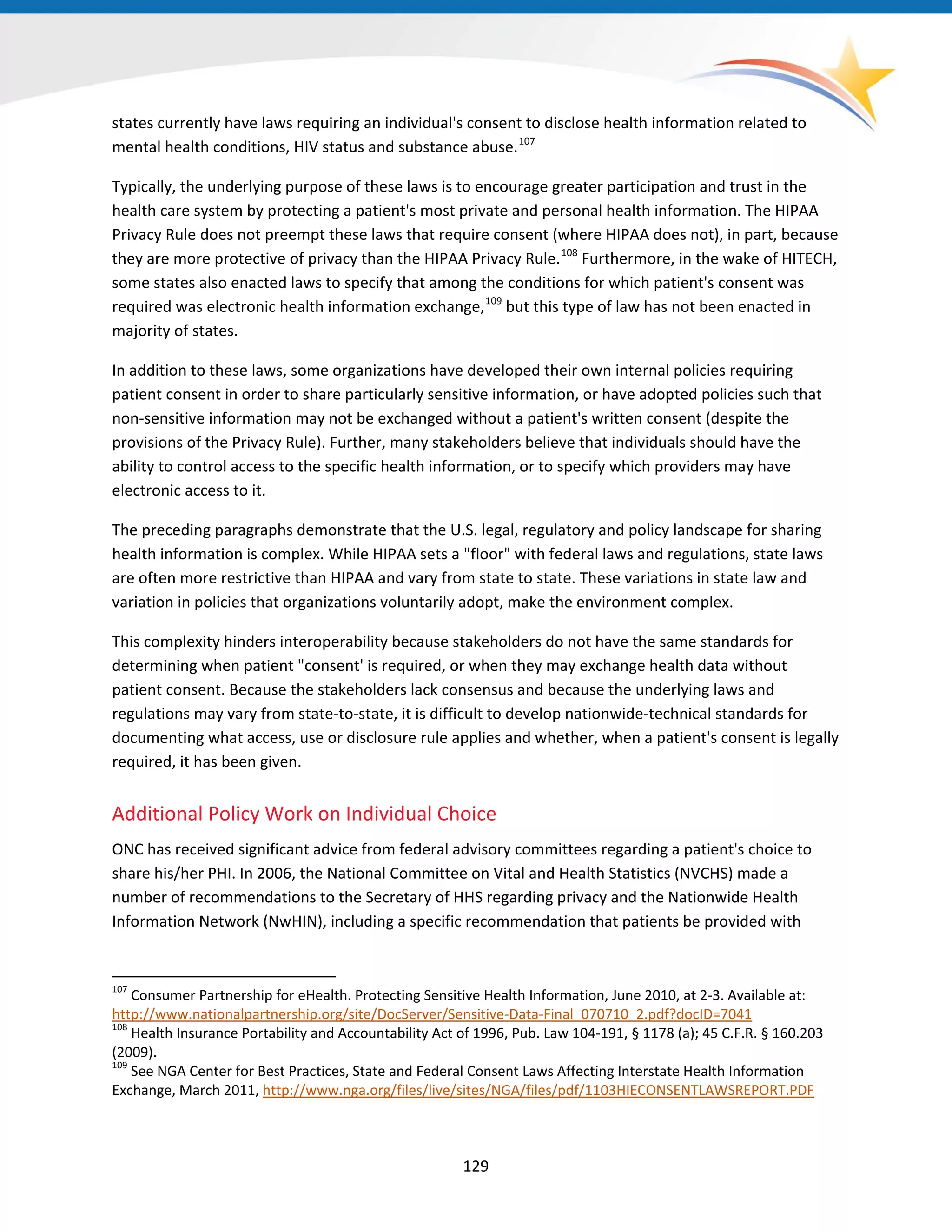 states currently have laws requiring an individual's consent to disclose health information related to
mental health conditions, HIV status and substance abuse.107
Typically, the underlying purpose of these laws is to encourage greater participation and trust in the
health care system by protecting a patient's most private and personal health information. The HIPAA
Privacy Rule does not preempt these laws that require consent (where HIPAA does not), in part, because
they are more protective of privacy than the HIPAA Privacy Rule.108
Furthermore, in the wake of HITECH,
some states also enacted laws to specify that among the conditions for which patient's consent was
required was electronic health information exchange,109
but this type of law has not been enacted in
majority of states.
In addition to these laws, some organizations have developed their own internal policies requiring
patient consent in order to share particularly sensitive information, or have adopted policies such that
non-sensitive information may not be exchanged without a patient's written consent (despite the
provisions of the Privacy Rule). Further, many stakeholders believe that individuals should have the
ability to control access to the specific health information, or to specify which providers may have
electronic access to it.
The preceding paragraphs demonstrate that the U.S. legal, regulatory and policy landscape for sharing
health information is complex. While HIPAA sets a "floor" with federal laws and regulations, state laws
are often more restrictive than HIPAA and vary from state to state. These variations in state law and
variation in policies that organizations voluntarily adopt, make the environment complex.
This complexity hinders interoperability because stakeholders do not have the same standards for
determining when patient "consent' is required, or when they may exchange health data without
patient consent. Because the stakeholders lack consensus and because the underlying laws and
regulations may vary from state-to-state, it is difficult to develop nationwide-technical standards for
documenting what access, use or disclosure rule applies and whether, when a patient's consent is legally
required, it has been given.
Additional Policy Work on Individual Choice
ONC has received significant advice from federal advisory committees regarding a patient's choice to
share his/her PHI. In 2006, the National Committee on Vital and Health Statistics (NVCHS) made a
number of recommendations to the Secretary of HHS regarding privacy and the Nationwide Health
Information Network (NwHIN), including a specific recommendation that patients be provided with
107
Consumer Partnership for eHealth. Protecting Sensitive Health Information, June 2010, at 2-3. Available at:
http://www.nationalpartnership.org/site/DocServer/Sensitive-Data-Final_070710_2.pdf?docID=7041
108
Health Insurance Portability and Accountability Act of 1996, Pub. Law 104-191, § 1178 (a); 45 C.F.R. § 160.203
(2009).
109
See NGA Center for Best Practices, State and Federal Consent Laws Affecting Interstate Health Information
Exchange, March 2011, http://www.nga.org/files/live/sites/NGA/files/pdf/1103HIECONSENTLAWSREPORT.PDF
129
 