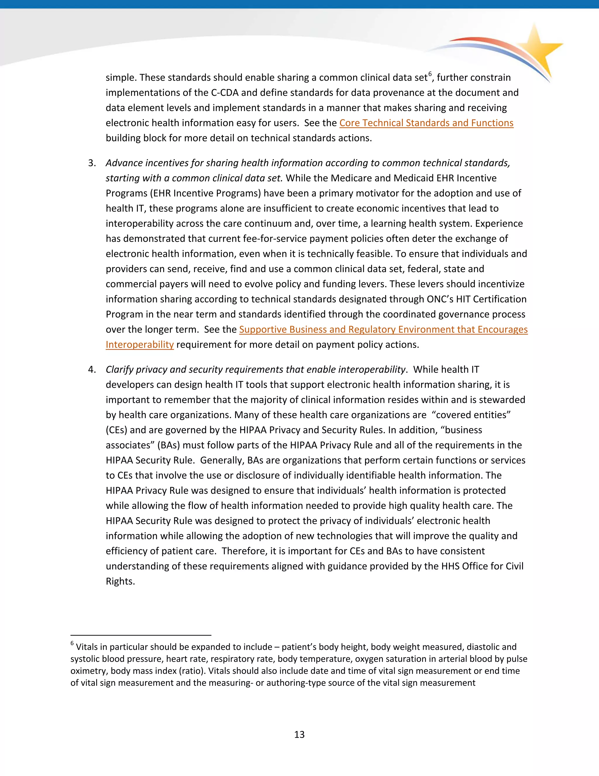 13
simple. These standards should enable sharing a common clinical data set6
Core Technical Standards and Functions
building block for more detail on technical standards actions.
, further constrain
implementations of the C-CDA and define standards for data provenance at the document and
data element levels and implement standards in a manner that makes sharing and receiving
electronic health information easy for users. See the
3. Advance incentives for sharing health information according to common technical standards,
starting with a common clinical data set. While the Medicare and Medicaid EHR Incentive
Programs (EHR Incentive Programs) have been a primary motivator for the adoption and use of
health IT, these programs alone are insufficient to create economic incentives that lead to
interoperability across the care continuum and, over time, a learning health system. Experience
has demonstrated that current fee-for-service payment policies often deter the exchange of
electronic health information, even when it is technically feasible. To ensure that individuals and
providers can send, receive, find and use a common clinical data set, federal, state and
commercial payers will need to evolve policy and funding levers. These levers should incentivize
information sharing according to technical standards designated through ONC’s HIT Certification
Program in the near term and standards identified through the coordinated governance process
over the longer term. See the Supportive Business and Regulatory Environment that Encourages
Interoperability requirement for more detail on payment policy actions.
4. Clarify privacy and security requirements that enable interoperability. While health IT
developers can design health IT tools that support electronic health information sharing, it is
important to remember that the majority of clinical information resides within and is stewarded
by health care organizations. Many of these health care organizations are “covered entities”
(CEs) and are governed by the HIPAA Privacy and Security Rules. In addition, “business
associates” (BAs) must follow parts of the HIPAA Privacy Rule and all of the requirements in the
HIPAA Security Rule. Generally, BAs are organizations that perform certain functions or services
to CEs that involve the use or disclosure of individually identifiable health information. The
HIPAA Privacy Rule was designed to ensure that individuals’ health information is protected
while allowing the flow of health information needed to provide high quality health care. The
HIPAA Security Rule was designed to protect the privacy of individuals’ electronic health
information while allowing the adoption of new technologies that will improve the quality and
efficiency of patient care. Therefore, it is important for CEs and BAs to have consistent
understanding of these requirements aligned with guidance provided by the HHS Office for Civil
Rights.
6
Vitals in particular should be expanded to include – patient’s body height, body weight measured, diastolic and
systolic blood pressure, heart rate, respiratory rate, body temperature, oxygen saturation in arterial blood by pulse
oximetry, body mass index (ratio). Vitals should also include date and time of vital sign measurement or end time
of vital sign measurement and the measuring- or authoring-type source of the vital sign measurement
 