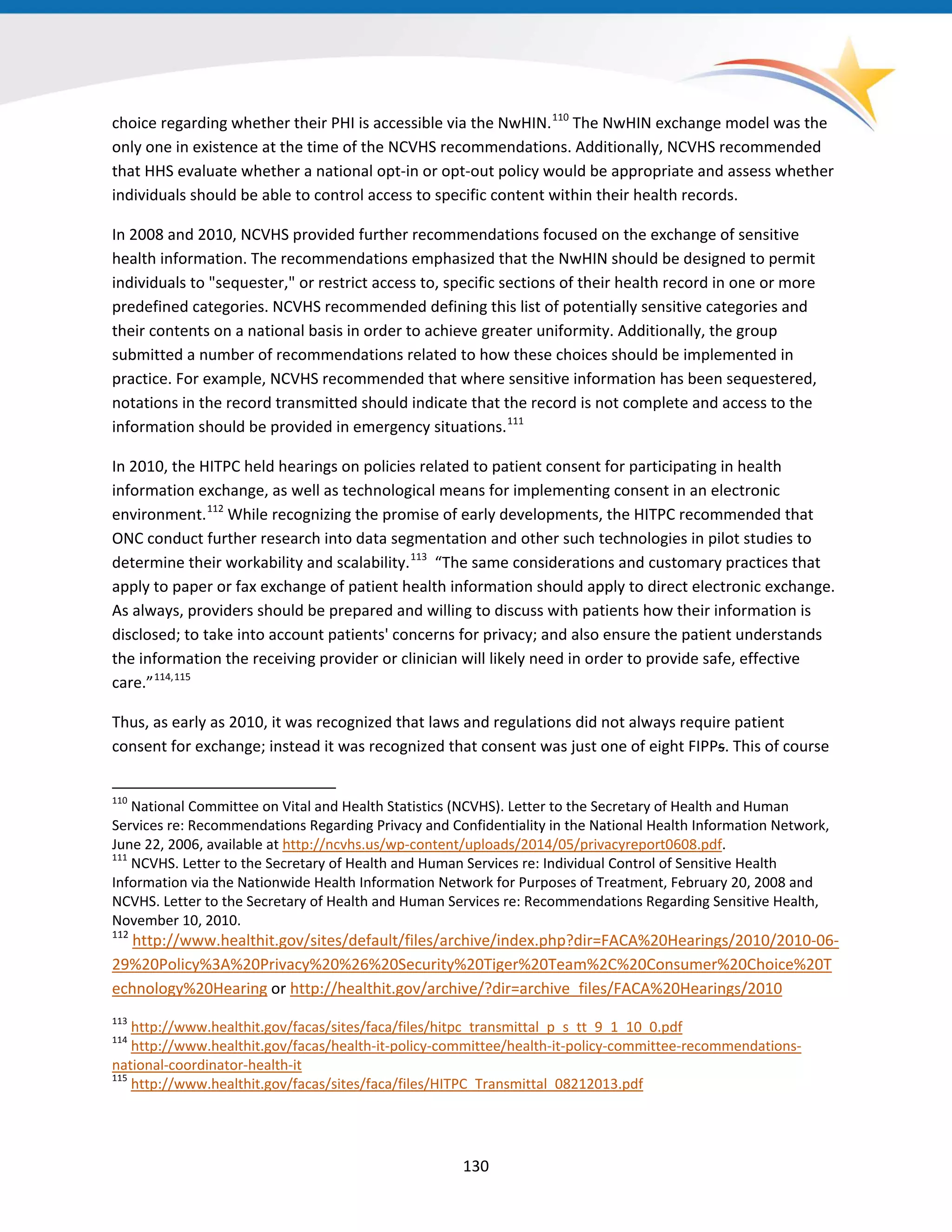 choice regarding whether their PHI is accessible via the NwHIN.110
The NwHIN exchange model was the
only one in existence at the time of the NCVHS recommendations. Additionally, NCVHS recommended
that HHS evaluate whether a national opt-in or opt-out policy would be appropriate and assess whether
individuals should be able to control access to specific content within their health records.
In 2008 and 2010, NCVHS provided further recommendations focused on the exchange of sensitive
health information. The recommendations emphasized that the NwHIN should be designed to permit
individuals to "sequester," or restrict access to, specific sections of their health record in one or more
predefined categories. NCVHS recommended defining this list of potentially sensitive categories and
their contents on a national basis in order to achieve greater uniformity. Additionally, the group
submitted a number of recommendations related to how these choices should be implemented in
practice. For example, NCVHS recommended that where sensitive information has been sequestered,
notations in the record transmitted should indicate that the record is not complete and access to the
information should be provided in emergency situations.111
In 2010, the HITPC held hearings on policies related to patient consent for participating in health
information exchange, as well as technological means for implementing consent in an electronic
environment.112
While recognizing the promise of early developments, the HITPC recommended that
ONC conduct further research into data segmentation and other such technologies in pilot studies to
determine their workability and scalability.113
“The same considerations and customary practices that
apply to paper or fax exchange of patient health information should apply to direct electronic exchange.
As always, providers should be prepared and willing to discuss with patients how their information is
disclosed; to take into account patients' concerns for privacy; and also ensure the patient understands
the information the receiving provider or clinician will likely need in order to provide safe, effective
care.”114,115
Thus, as early as 2010, it was recognized that laws and regulations did not always require patient
consent for exchange; instead it was recognized that consent was just one of eight FIPPs. This of course
110
National Committee on Vital and Health Statistics (NCVHS). Letter to the Secretary of Health and Human
Services re: Recommendations Regarding Privacy and Confidentiality in the National Health Information Network,
June 22, 2006, available at http://ncvhs.us/wp-content/uploads/2014/05/privacyreport0608.pdf.
111
NCVHS. Letter to the Secretary of Health and Human Services re: Individual Control of Sensitive Health
Information via the Nationwide Health Information Network for Purposes of Treatment, February 20, 2008 and
NCVHS. Letter to the Secretary of Health and Human Services re: Recommendations Regarding Sensitive Health,
November 10, 2010.
112
http://www.healthit.gov/sites/default/files/archive/index.php?dir=FACA%20Hearings/2010/2010-06-
29%20Policy%3A%20Privacy%20%26%20Security%20Tiger%20Team%2C%20Consumer%20Choice%20T
echnology%20Hearing or http://healthit.gov/archive/?dir=archive_files/FACA%20Hearings/2010
113
http://www.healthit.gov/facas/sites/faca/files/hitpc_transmittal_p_s_tt_9_1_10_0.pdf
114
http://www.healthit.gov/facas/health-it-policy-committee/health-it-policy-committee-recommendations-
national-coordinator-health-it
115
http://www.healthit.gov/facas/sites/faca/files/HITPC_Transmittal_08212013.pdf
130
 