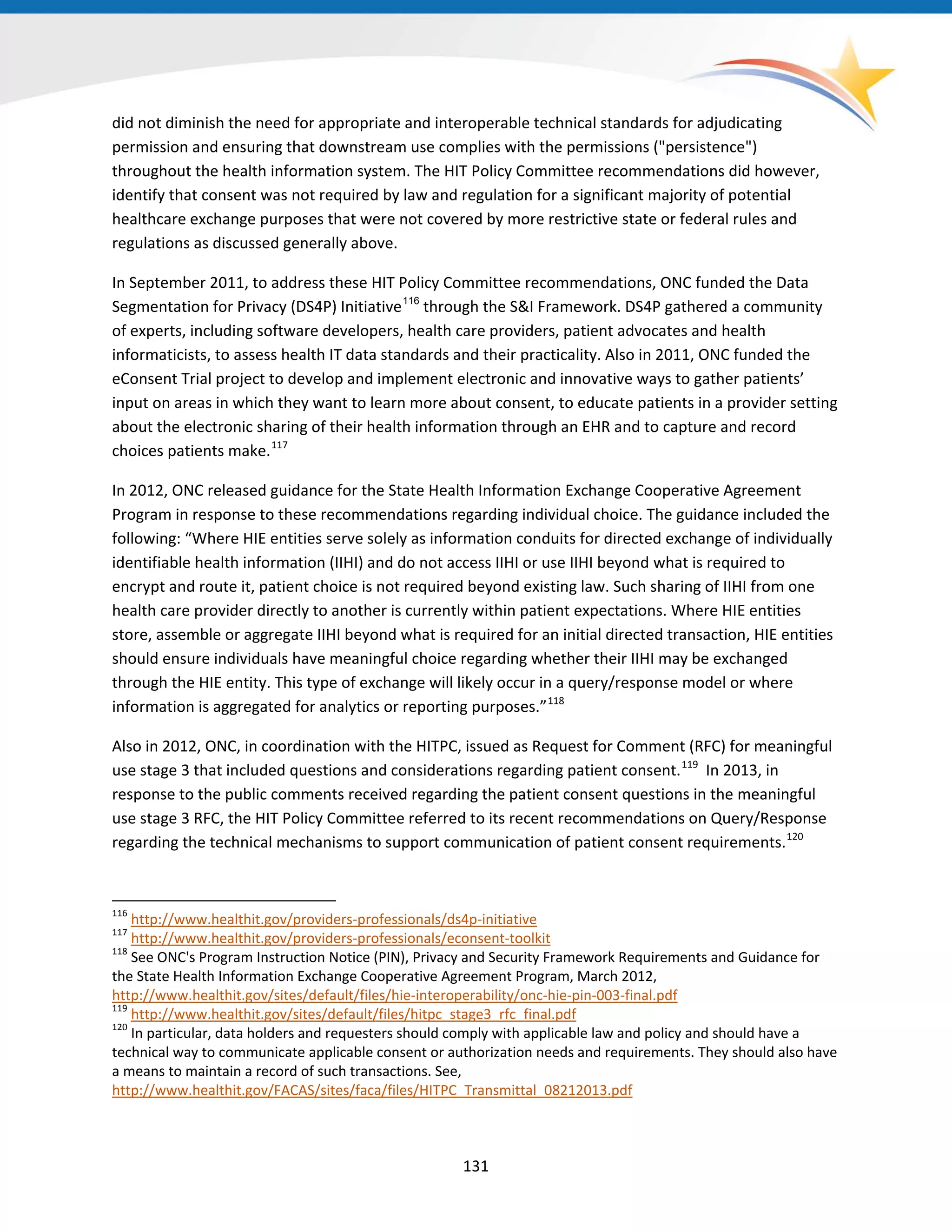 did not diminish the need for appropriate and interoperable technical standards for adjudicating
permission and ensuring that downstream use complies with the permissions ("persistence")
throughout the health information system. The HIT Policy Committee recommendations did however,
identify that consent was not required by law and regulation for a significant majority of potential
healthcare exchange purposes that were not covered by more restrictive state or federal rules and
regulations as discussed generally above.
In September 2011, to address these HIT Policy Committee recommendations, ONC funded the Data
Segmentation for Privacy (DS4P) Initiative116
through the S&I Framework. DS4P gathered a community
of experts, including software developers, health care providers, patient advocates and health
informaticists, to assess health IT data standards and their practicality. Also in 2011, ONC funded the
eConsent Trial project to develop and implement electronic and innovative ways to gather patients’
input on areas in which they want to learn more about consent, to educate patients in a provider setting
about the electronic sharing of their health information through an EHR and to capture and record
choices patients make.117
In 2012, ONC released guidance for the State Health Information Exchange Cooperative Agreement
Program in response to these recommendations regarding individual choice. The guidance included the
following: “Where HIE entities serve solely as information conduits for directed exchange of individually
identifiable health information (IIHI) and do not access IIHI or use IIHI beyond what is required to
encrypt and route it, patient choice is not required beyond existing law. Such sharing of IIHI from one
health care provider directly to another is currently within patient expectations. Where HIE entities
store, assemble or aggregate IIHI beyond what is required for an initial directed transaction, HIE entities
should ensure individuals have meaningful choice regarding whether their IIHI may be exchanged
through the HIE entity. This type of exchange will likely occur in a query/response model or where
information is aggregated for analytics or reporting purposes.”118
Also in 2012, ONC, in coordination with the HITPC, issued as Request for Comment (RFC) for meaningful
use stage 3 that included questions and considerations regarding patient consent.119
In 2013, in
response to the public comments received regarding the patient consent questions in the meaningful
use stage 3 RFC, the HIT Policy Committee referred to its recent recommendations on Query/Response
regarding the technical mechanisms to support communication of patient consent requirements.120
116
http://www.healthit.gov/providers-professionals/ds4p-initiative
117
http://www.healthit.gov/providers-professionals/econsent-toolkit
118
See ONC's Program Instruction Notice (PIN), Privacy and Security Framework Requirements and Guidance for
the State Health Information Exchange Cooperative Agreement Program, March 2012,
http://www.healthit.gov/sites/default/files/hie-interoperability/onc-hie-pin-003-final.pdf
119
http://www.healthit.gov/sites/default/files/hitpc_stage3_rfc_final.pdf
120
In particular, data holders and requesters should comply with applicable law and policy and should have a
technical way to communicate applicable consent or authorization needs and requirements. They should also have
a means to maintain a record of such transactions. See,
http://www.healthit.gov/FACAS/sites/faca/files/HITPC_Transmittal_08212013.pdf
131
 