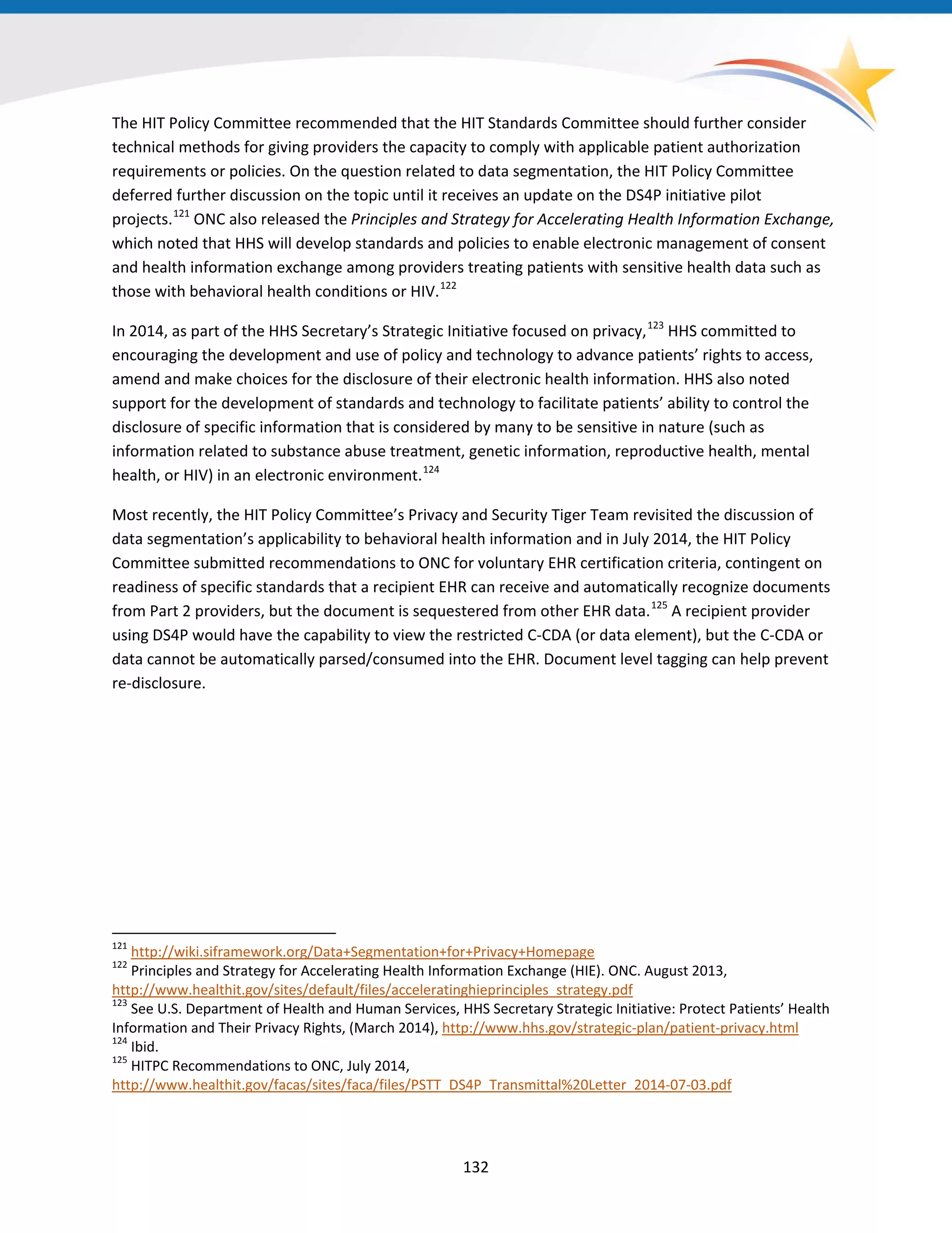The HIT Policy Committee recommended that the HIT Standards Committee should further consider
technical methods for giving providers the capacity to comply with applicable patient authorization
requirements or policies. On the question related to data segmentation, the HIT Policy Committee
deferred further discussion on the topic until it receives an update on the DS4P initiative pilot
projects.121
ONC also released the Principles and Strategy for Accelerating Health Information Exchange,
which noted that HHS will develop standards and policies to enable electronic management of consent
and health information exchange among providers treating patients with sensitive health data such as
those with behavioral health conditions or HIV.122
In 2014, as part of the HHS Secretary’s Strategic Initiative focused on privacy,123
HHS committed to
encouraging the development and use of policy and technology to advance patients’ rights to access,
amend and make choices for the disclosure of their electronic health information. HHS also noted
support for the development of standards and technology to facilitate patients’ ability to control the
disclosure of specific information that is considered by many to be sensitive in nature (such as
information related to substance abuse treatment, genetic information, reproductive health, mental
health, or HIV) in an electronic environment.124
Most recently, the HIT Policy Committee’s Privacy and Security Tiger Team revisited the discussion of
data segmentation’s applicability to behavioral health information and in July 2014, the HIT Policy
Committee submitted recommendations to ONC for voluntary EHR certification criteria, contingent on
readiness of specific standards that a recipient EHR can receive and automatically recognize documents
from Part 2 providers, but the document is sequestered from other EHR data.125
A recipient provider
using DS4P would have the capability to view the restricted C-CDA (or data element), but the C-CDA or
data cannot be automatically parsed/consumed into the EHR. Document level tagging can help prevent
re-disclosure.
121
http://wiki.siframework.org/Data+Segmentation+for+Privacy+Homepage
122
Principles and Strategy for Accelerating Health Information Exchange (HIE). ONC. August 2013,
http://www.healthit.gov/sites/default/files/acceleratinghieprinciples_strategy.pdf
123
See U.S. Department of Health and Human Services, HHS Secretary Strategic Initiative: Protect Patients’ Health
Information and Their Privacy Rights, (March 2014), http://www.hhs.gov/strategic-plan/patient-privacy.html
124
Ibid.
125
HITPC Recommendations to ONC, July 2014,
http://www.healthit.gov/facas/sites/faca/files/PSTT_DS4P_Transmittal%20Letter_2014-07-03.pdf
132
 