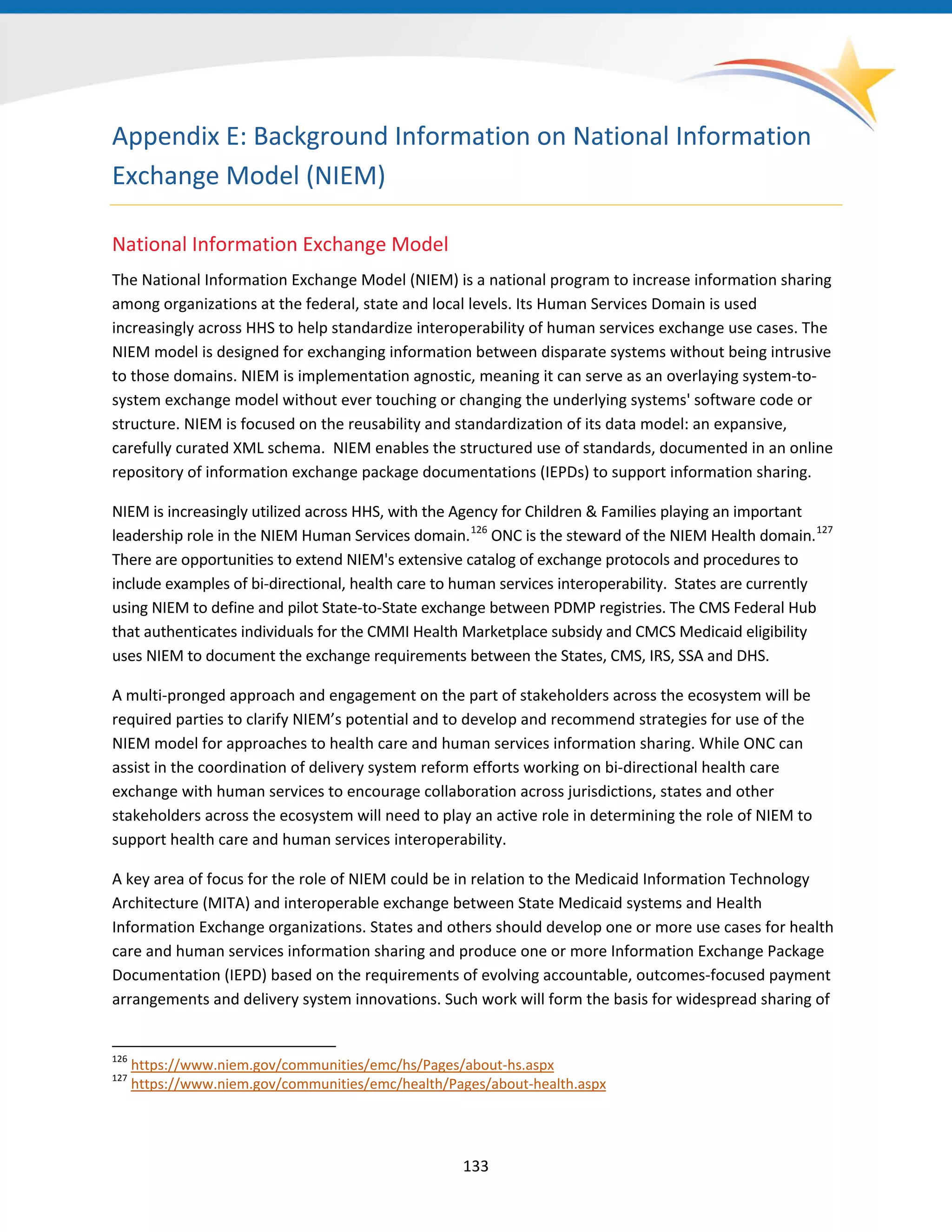 Appendix E: Background Information on National Information
Exchange Model (NIEM)
National Information Exchange Model
The National Information Exchange Model (NIEM) is a national program to increase information sharing
among organizations at the federal, state and local levels. Its Human Services Domain is used
increasingly across HHS to help standardize interoperability of human services exchange use cases. The
NIEM model is designed for exchanging information between disparate systems without being intrusive
to those domains. NIEM is implementation agnostic, meaning it can serve as an overlaying system-to-
system exchange model without ever touching or changing the underlying systems' software code or
structure. NIEM is focused on the reusability and standardization of its data model: an expansive,
carefully curated XML schema. NIEM enables the structured use of standards, documented in an online
repository of information exchange package documentations (IEPDs) to support information sharing.
NIEM is increasingly utilized across HHS, with the Agency for Children & Families playing an important
leadership role in the NIEM Human Services domain.126
ONC is the steward of the NIEM Health domain.127
There are opportunities to extend NIEM's extensive catalog of exchange protocols and procedures to
include examples of bi-directional, health care to human services interoperability. States are currently
using NIEM to define and pilot State-to-State exchange between PDMP registries. The CMS Federal Hub
that authenticates individuals for the CMMI Health Marketplace subsidy and CMCS Medicaid eligibility
uses NIEM to document the exchange requirements between the States, CMS, IRS, SSA and DHS.
A multi-pronged approach and engagement on the part of stakeholders across the ecosystem will be
required parties to clarify NIEM’s potential and to develop and recommend strategies for use of the
NIEM model for approaches to health care and human services information sharing. While ONC can
assist in the coordination of delivery system reform efforts working on bi-directional health care
exchange with human services to encourage collaboration across jurisdictions, states and other
stakeholders across the ecosystem will need to play an active role in determining the role of NIEM to
support health care and human services interoperability.
A key area of focus for the role of NIEM could be in relation to the Medicaid Information Technology
Architecture (MITA) and interoperable exchange between State Medicaid systems and Health
Information Exchange organizations. States and others should develop one or more use cases for health
care and human services information sharing and produce one or more Information Exchange Package
Documentation (IEPD) based on the requirements of evolving accountable, outcomes-focused payment
arrangements and delivery system innovations. Such work will form the basis for widespread sharing of
126
https://www.niem.gov/communities/emc/hs/Pages/about-hs.aspx
127
https://www.niem.gov/communities/emc/health/Pages/about-health.aspx
133
 