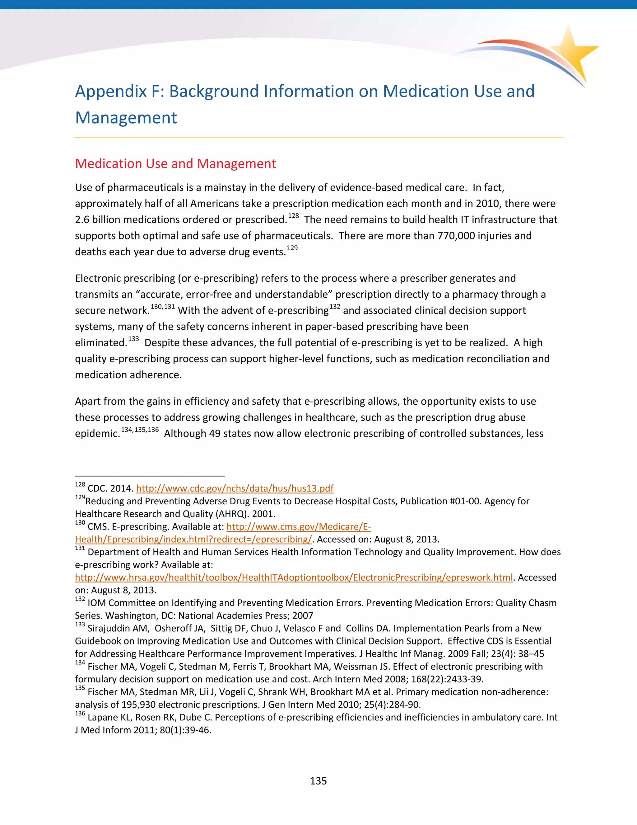 Appendix F: Background Information on Medication Use and
Management
Medication Use and Management
Use of pharmaceuticals is a mainstay in the delivery of evidence-based medical care. In fact,
approximately half of all Americans take a prescription medication each month and in 2010, there were
2.6 billion medications ordered or prescribed.128
The need remains to build health IT infrastructure that
supports both optimal and safe use of pharmaceuticals. There are more than 770,000 injuries and
deaths each year due to adverse drug events.129
Electronic prescribing (or e-prescribing) refers to the process where a prescriber generates and
transmits an “accurate, error-free and understandable” prescription directly to a pharmacy through a
secure network.130,131
With the advent of e-prescribing132
and associated clinical decision support
systems, many of the safety concerns inherent in paper-based prescribing have been
eliminated.133
Despite these advances, the full potential of e-prescribing is yet to be realized. A high
quality e-prescribing process can support higher-level functions, such as medication reconciliation and
medication adherence.
Apart from the gains in efficiency and safety that e-prescribing allows, the opportunity exists to use
these processes to address growing challenges in healthcare, such as the prescription drug abuse
epidemic.134,135,136
Although 49 states now allow electronic prescribing of controlled substances, less
128
CDC. 2014. http://www.cdc.gov/nchs/data/hus/hus13.pdf
129
Reducing and Preventing Adverse Drug Events to Decrease Hospital Costs, Publication #01-00. Agency for
Healthcare Research and Quality (AHRQ). 2001.
130
CMS. E-prescribing. Available at: http://www.cms.gov/Medicare/E-
Health/Eprescribing/index.html?redirect=/eprescribing/. Accessed on: August 8, 2013.
131
Department of Health and Human Services Health Information Technology and Quality Improvement. How does
e-prescribing work? Available at:
http://www.hrsa.gov/healthit/toolbox/HealthITAdoptiontoolbox/ElectronicPrescribing/epreswork.html. Accessed
on: August 8, 2013.
132
IOM Committee on Identifying and Preventing Medication Errors. Preventing Medication Errors: Quality Chasm
Series. Washington, DC: National Academies Press; 2007
133
Sirajuddin AM, Osheroff JA, Sittig DF, Chuo J, Velasco F and Collins DA. Implementation Pearls from a New
Guidebook on Improving Medication Use and Outcomes with Clinical Decision Support. Effective CDS is Essential
for Addressing Healthcare Performance Improvement Imperatives. J Healthc Inf Manag. 2009 Fall; 23(4): 38–45
134
Fischer MA, Vogeli C, Stedman M, Ferris T, Brookhart MA, Weissman JS. Effect of electronic prescribing with
formulary decision support on medication use and cost. Arch Intern Med 2008; 168(22):2433-39.
135
Fischer MA, Stedman MR, Lii J, Vogeli C, Shrank WH, Brookhart MA et al. Primary medication non-adherence:
analysis of 195,930 electronic prescriptions. J Gen Intern Med 2010; 25(4):284-90.
136
Lapane KL, Rosen RK, Dube C. Perceptions of e-prescribing efficiencies and inefficiencies in ambulatory care. Int
J Med Inform 2011; 80(1):39-46.
135
 