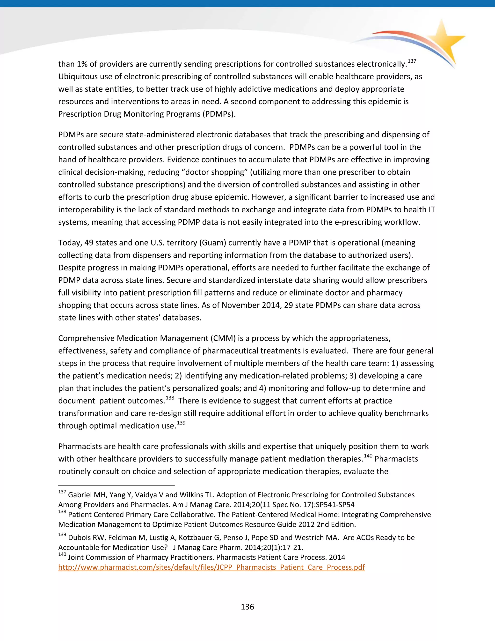 than 1% of providers are currently sending prescriptions for controlled substances electronically.137
Ubiquitous use of electronic prescribing of controlled substances will enable healthcare providers, as
well as state entities, to better track use of highly addictive medications and deploy appropriate
resources and interventions to areas in need. A second component to addressing this epidemic is
Prescription Drug Monitoring Programs (PDMPs).
PDMPs are secure state-administered electronic databases that track the prescribing and dispensing of
controlled substances and other prescription drugs of concern. PDMPs can be a powerful tool in the
hand of healthcare providers. Evidence continues to accumulate that PDMPs are effective in improving
clinical decision-making, reducing “doctor shopping” (utilizing more than one prescriber to obtain
controlled substance prescriptions) and the diversion of controlled substances and assisting in other
efforts to curb the prescription drug abuse epidemic. However, a significant barrier to increased use and
interoperability is the lack of standard methods to exchange and integrate data from PDMPs to health IT
systems, meaning that accessing PDMP data is not easily integrated into the e-prescribing workflow.
Today, 49 states and one U.S. territory (Guam) currently have a PDMP that is operational (meaning
collecting data from dispensers and reporting information from the database to authorized users).
Despite progress in making PDMPs operational, efforts are needed to further facilitate the exchange of
PDMP data across state lines. Secure and standardized interstate data sharing would allow prescribers
full visibility into patient prescription fill patterns and reduce or eliminate doctor and pharmacy
shopping that occurs across state lines. As of November 2014, 29 state PDMPs can share data across
state lines with other states’ databases.
Comprehensive Medication Management (CMM) is a process by which the appropriateness,
effectiveness, safety and compliance of pharmaceutical treatments is evaluated. There are four general
steps in the process that require involvement of multiple members of the health care team: 1) assessing
the patient’s medication needs; 2) identifying any medication-related problems; 3) developing a care
plan that includes the patient’s personalized goals; and 4) monitoring and follow-up to determine and
document patient outcomes.138
There is evidence to suggest that current efforts at practice
transformation and care re-design still require additional effort in order to achieve quality benchmarks
through optimal medication use.139
Pharmacists are health care professionals with skills and expertise that uniquely position them to work
with other healthcare providers to successfully manage patient mediation therapies.140
Pharmacists
routinely consult on choice and selection of appropriate medication therapies, evaluate the
137
Gabriel MH, Yang Y, Vaidya V and Wilkins TL. Adoption of Electronic Prescribing for Controlled Substances
Among Providers and Pharmacies. Am J Manag Care. 2014;20(11 Spec No. 17):SP541-SP54
138
Patient Centered Primary Care Collaborative. The Patient-Centered Medical Home: Integrating Comprehensive
Medication Management to Optimize Patient Outcomes Resource Guide 2012 2nd Edition.
139
Dubois RW, Feldman M, Lustig A, Kotzbauer G, Penso J, Pope SD and Westrich MA. Are ACOs Ready to be
Accountable for Medication Use? J Manag Care Pharm. 2014;20(1):17-21.
140
Joint Commission of Pharmacy Practitioners. Pharmacists Patient Care Process. 2014
http://www.pharmacist.com/sites/default/files/JCPP_Pharmacists_Patient_Care_Process.pdf
136
 