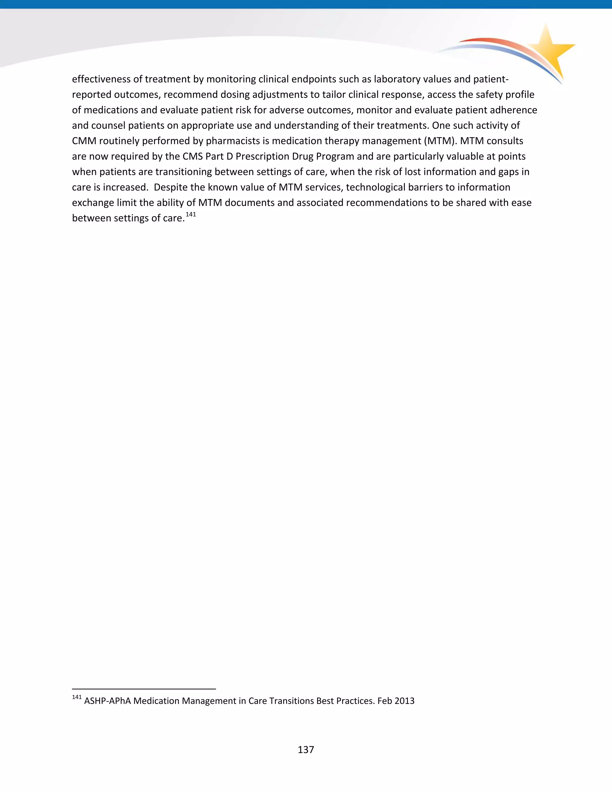 effectiveness of treatment by monitoring clinical endpoints such as laboratory values and patient-
reported outcomes, recommend dosing adjustments to tailor clinical response, access the safety profile
of medications and evaluate patient risk for adverse outcomes, monitor and evaluate patient adherence
and counsel patients on appropriate use and understanding of their treatments. One such activity of
CMM routinely performed by pharmacists is medication therapy management (MTM). MTM consults
are now required by the CMS Part D Prescription Drug Program and are particularly valuable at points
when patients are transitioning between settings of care, when the risk of lost information and gaps in
care is increased. Despite the known value of MTM services, technological barriers to information
exchange limit the ability of MTM documents and associated recommendations to be shared with ease
between settings of care.141
141
ASHP-APhA Medication Management in Care Transitions Best Practices. Feb 2013
137
 