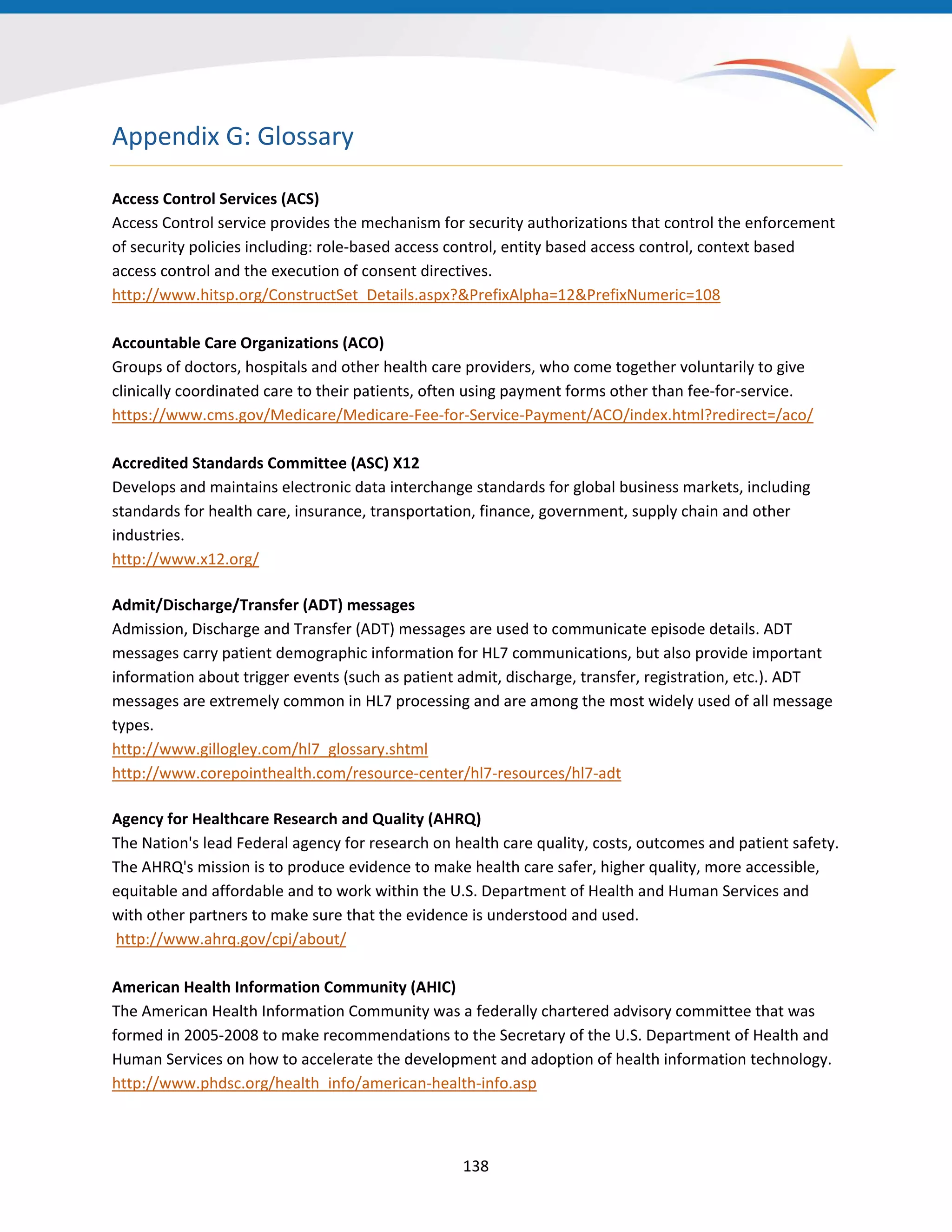 Appendix G: Glossary
Access Control Services (ACS)
Access Control service provides the mechanism for security authorizations that control the enforcement
of security policies including: role-based access control, entity based access control, context based
access control and the execution of consent directives.
http://www.hitsp.org/ConstructSet_Details.aspx?&PrefixAlpha=12&PrefixNumeric=108
Accountable Care Organizations (ACO)
Groups of doctors, hospitals and other health care providers, who come together voluntarily to give
clinically coordinated care to their patients, often using payment forms other than fee-for-service.
https://www.cms.gov/Medicare/Medicare-Fee-for-Service-Payment/ACO/index.html?redirect=/aco/
Accredited Standards Committee (ASC) X12
Develops and maintains electronic data interchange standards for global business markets, including
standards for health care, insurance, transportation, finance, government, supply chain and other
industries.
http://www.x12.org/
Admit/Discharge/Transfer (ADT) messages
Admission, Discharge and Transfer (ADT) messages are used to communicate episode details. ADT
messages carry patient demographic information for HL7 communications, but also provide important
information about trigger events (such as patient admit, discharge, transfer, registration, etc.). ADT
messages are extremely common in HL7 processing and are among the most widely used of all message
types.
http://www.gillogley.com/hl7_glossary.shtml
http://www.corepointhealth.com/resource-center/hl7-resources/hl7-adt
Agency for Healthcare Research and Quality (AHRQ)
The Nation's lead Federal agency for research on health care quality, costs, outcomes and patient safety.
The AHRQ's mission is to produce evidence to make health care safer, higher quality, more accessible,
equitable and affordable and to work within the U.S. Department of Health and Human Services and
with other partners to make sure that the evidence is understood and used.
http://www.ahrq.gov/cpi/about/
American Health Information Community (AHIC)
The American Health Information Community was a federally chartered advisory committee that was
formed in 2005-2008 to make recommendations to the Secretary of the U.S. Department of Health and
Human Services on how to accelerate the development and adoption of health information technology.
http://www.phdsc.org/health_info/american-health-info.asp
138
 