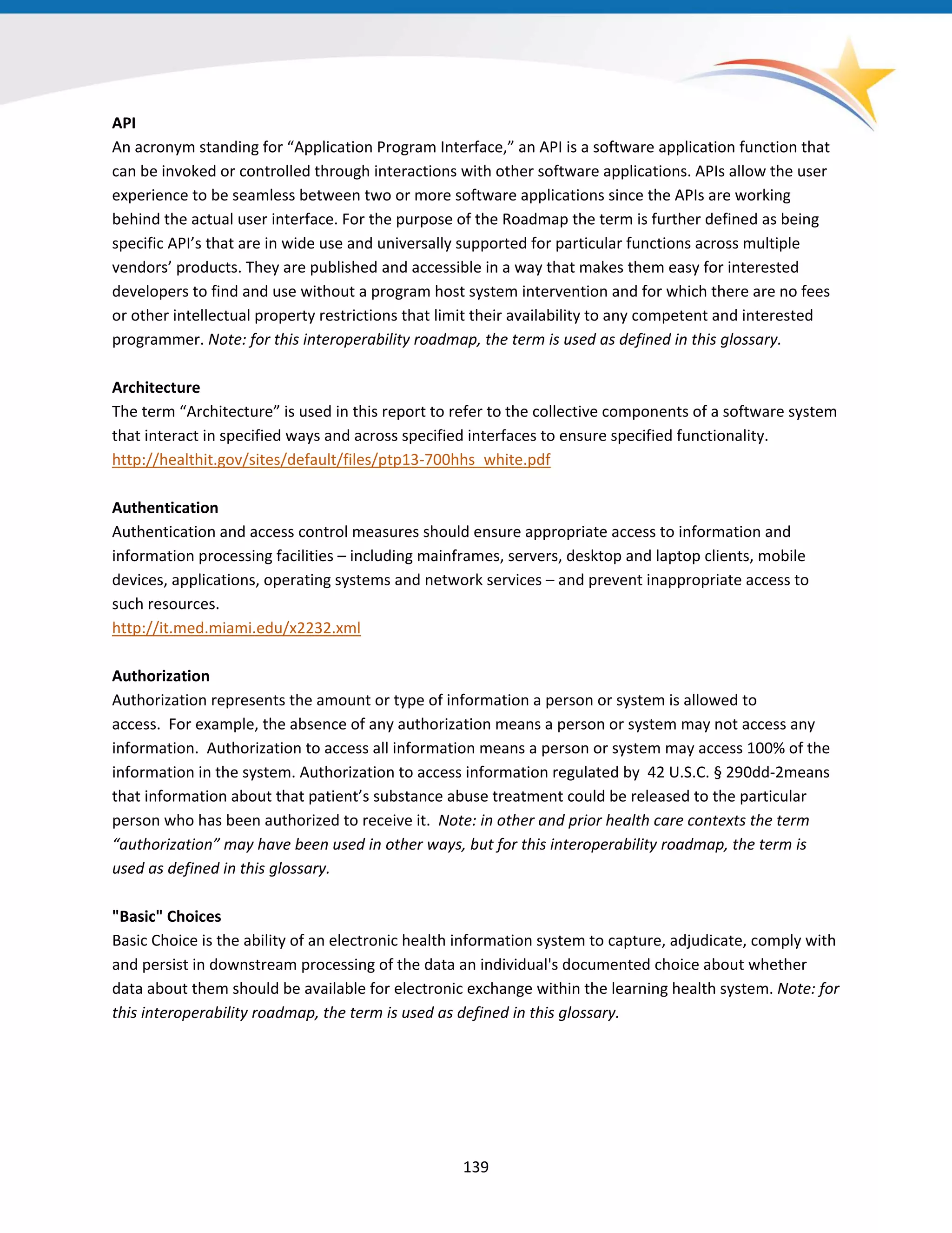 API
An acronym standing for “Application Program Interface,” an API is a software application function that
can be invoked or controlled through interactions with other software applications. APIs allow the user
experience to be seamless between two or more software applications since the APIs are working
behind the actual user interface. For the purpose of the Roadmap the term is further defined as being
specific API’s that are in wide use and universally supported for particular functions across multiple
vendors’ products. They are published and accessible in a way that makes them easy for interested
developers to find and use without a program host system intervention and for which there are no fees
or other intellectual property restrictions that limit their availability to any competent and interested
programmer. Note: for this interoperability roadmap, the term is used as defined in this glossary.
Architecture
The term “Architecture” is used in this report to refer to the collective components of a software system
that interact in specified ways and across specified interfaces to ensure specified functionality.
http://healthit.gov/sites/default/files/ptp13-700hhs_white.pdf
Authentication
Authentication and access control measures should ensure appropriate access to information and
information processing facilities – including mainframes, servers, desktop and laptop clients, mobile
devices, applications, operating systems and network services – and prevent inappropriate access to
such resources.
http://it.med.miami.edu/x2232.xml
Authorization
Authorization represents the amount or type of information a person or system is allowed to
access. For example, the absence of any authorization means a person or system may not access any
information. Authorization to access all information means a person or system may access 100% of the
information in the system. Authorization to access information regulated by 42 U.S.C. § 290dd-2means
that information about that patient’s substance abuse treatment could be released to the particular
person who has been authorized to receive it. Note: in other and prior health care contexts the term
“authorization” may have been used in other ways, but for this interoperability roadmap, the term is
used as defined in this glossary.
"Basic" Choices
Basic Choice is the ability of an electronic health information system to capture, adjudicate, comply with
and persist in downstream processing of the data an individual's documented choice about whether
data about them should be available for electronic exchange within the learning health system. Note: for
this interoperability roadmap, the term is used as defined in this glossary.
139
 