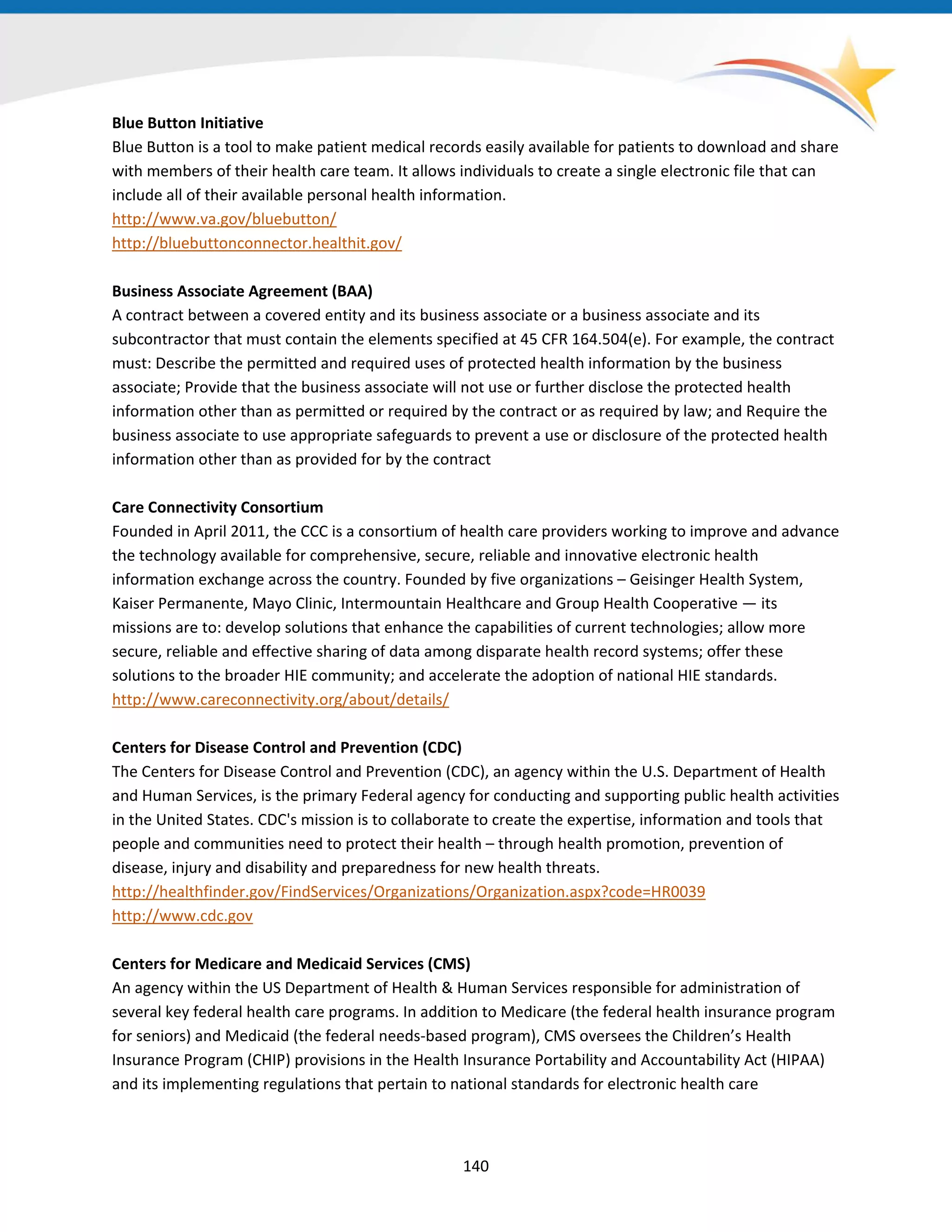 Blue Button Initiative
Blue Button is a tool to make patient medical records easily available for patients to download and share
with members of their health care team. It allows individuals to create a single electronic file that can
include all of their available personal health information.
http://www.va.gov/bluebutton/
http://bluebuttonconnector.healthit.gov/
Business Associate Agreement (BAA)
A contract between a covered entity and its business associate or a business associate and its
subcontractor that must contain the elements specified at 45 CFR 164.504(e). For example, the contract
must: Describe the permitted and required uses of protected health information by the business
associate; Provide that the business associate will not use or further disclose the protected health
information other than as permitted or required by the contract or as required by law; and Require the
business associate to use appropriate safeguards to prevent a use or disclosure of the protected health
information other than as provided for by the contract
Care Connectivity Consortium
Founded in April 2011, the CCC is a consortium of health care providers working to improve and advance
the technology available for comprehensive, secure, reliable and innovative electronic health
information exchange across the country. Founded by five organizations – Geisinger Health System,
Kaiser Permanente, Mayo Clinic, Intermountain Healthcare and Group Health Cooperative — its
missions are to: develop solutions that enhance the capabilities of current technologies; allow more
secure, reliable and effective sharing of data among disparate health record systems; offer these
solutions to the broader HIE community; and accelerate the adoption of national HIE standards.
http://www.careconnectivity.org/about/details/
Centers for Disease Control and Prevention (CDC)
The Centers for Disease Control and Prevention (CDC), an agency within the U.S. Department of Health
and Human Services, is the primary Federal agency for conducting and supporting public health activities
in the United States. CDC's mission is to collaborate to create the expertise, information and tools that
people and communities need to protect their health – through health promotion, prevention of
disease, injury and disability and preparedness for new health threats.
http://healthfinder.gov/FindServices/Organizations/Organization.aspx?code=HR0039
http://www.cdc.gov
Centers for Medicare and Medicaid Services (CMS)
An agency within the US Department of Health & Human Services responsible for administration of
several key federal health care programs. In addition to Medicare (the federal health insurance program
for seniors) and Medicaid (the federal needs-based program), CMS oversees the Children’s Health
Insurance Program (CHIP) provisions in the Health Insurance Portability and Accountability Act (HIPAA)
and its implementing regulations that pertain to national standards for electronic health care
140
 