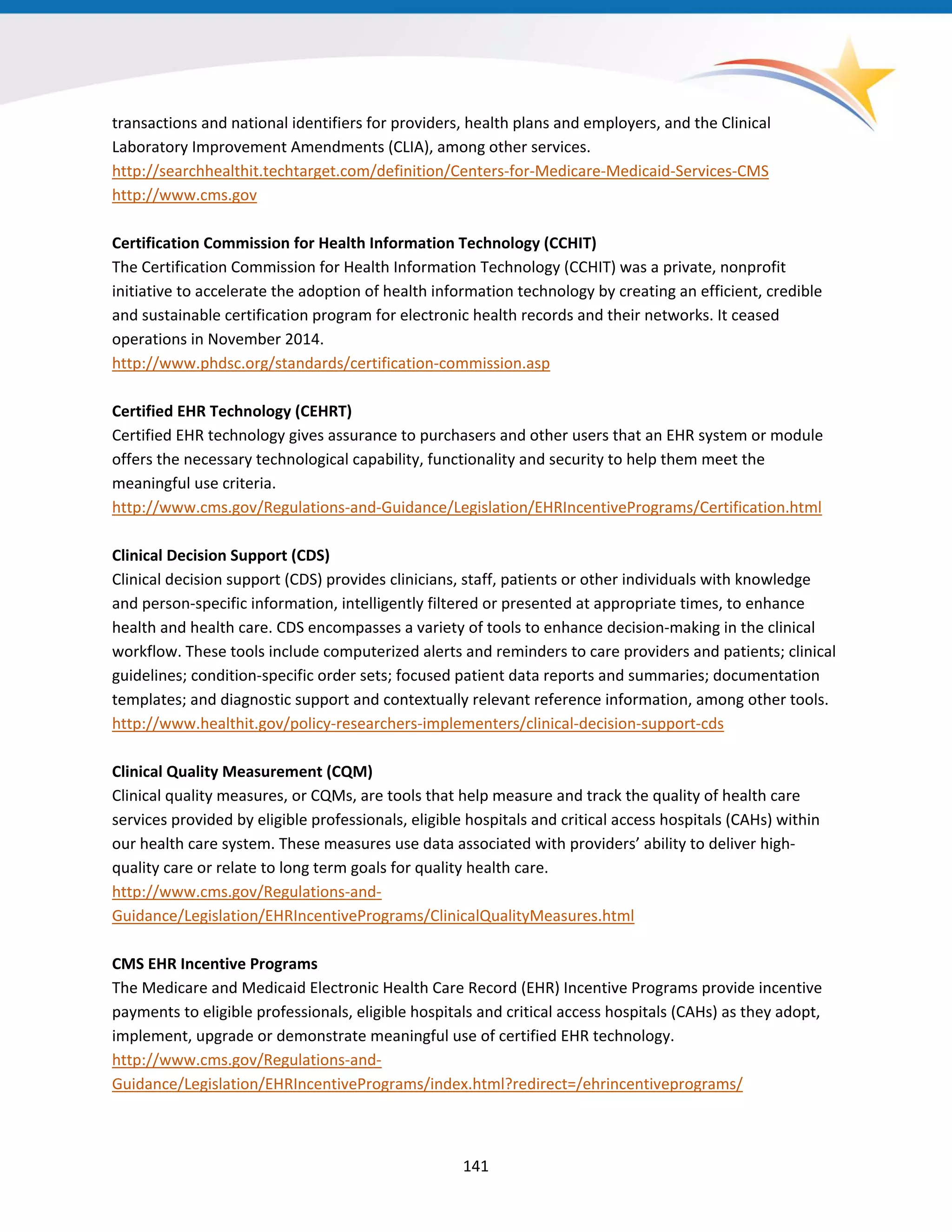 transactions and national identifiers for providers, health plans and employers, and the Clinical
Laboratory Improvement Amendments (CLIA), among other services.
http://searchhealthit.techtarget.com/definition/Centers-for-Medicare-Medicaid-Services-CMS
http://www.cms.gov
Certification Commission for Health Information Technology (CCHIT)
The Certification Commission for Health Information Technology (CCHIT) was a private, nonprofit
initiative to accelerate the adoption of health information technology by creating an efficient, credible
and sustainable certification program for electronic health records and their networks. It ceased
operations in November 2014.
http://www.phdsc.org/standards/certification-commission.asp
Certified EHR Technology (CEHRT)
Certified EHR technology gives assurance to purchasers and other users that an EHR system or module
offers the necessary technological capability, functionality and security to help them meet the
meaningful use criteria.
http://www.cms.gov/Regulations-and-Guidance/Legislation/EHRIncentivePrograms/Certification.html
Clinical Decision Support (CDS)
Clinical decision support (CDS) provides clinicians, staff, patients or other individuals with knowledge
and person-specific information, intelligently filtered or presented at appropriate times, to enhance
health and health care. CDS encompasses a variety of tools to enhance decision-making in the clinical
workflow. These tools include computerized alerts and reminders to care providers and patients; clinical
guidelines; condition-specific order sets; focused patient data reports and summaries; documentation
templates; and diagnostic support and contextually relevant reference information, among other tools.
http://www.healthit.gov/policy-researchers-implementers/clinical-decision-support-cds
Clinical Quality Measurement (CQM)
Clinical quality measures, or CQMs, are tools that help measure and track the quality of health care
services provided by eligible professionals, eligible hospitals and critical access hospitals (CAHs) within
our health care system. These measures use data associated with providers’ ability to deliver high-
quality care or relate to long term goals for quality health care.
http://www.cms.gov/Regulations-and-
Guidance/Legislation/EHRIncentivePrograms/ClinicalQualityMeasures.html
CMS EHR Incentive Programs
The Medicare and Medicaid Electronic Health Care Record (EHR) Incentive Programs provide incentive
payments to eligible professionals, eligible hospitals and critical access hospitals (CAHs) as they adopt,
implement, upgrade or demonstrate meaningful use of certified EHR technology.
http://www.cms.gov/Regulations-and-
Guidance/Legislation/EHRIncentivePrograms/index.html?redirect=/ehrincentiveprograms/
141
 