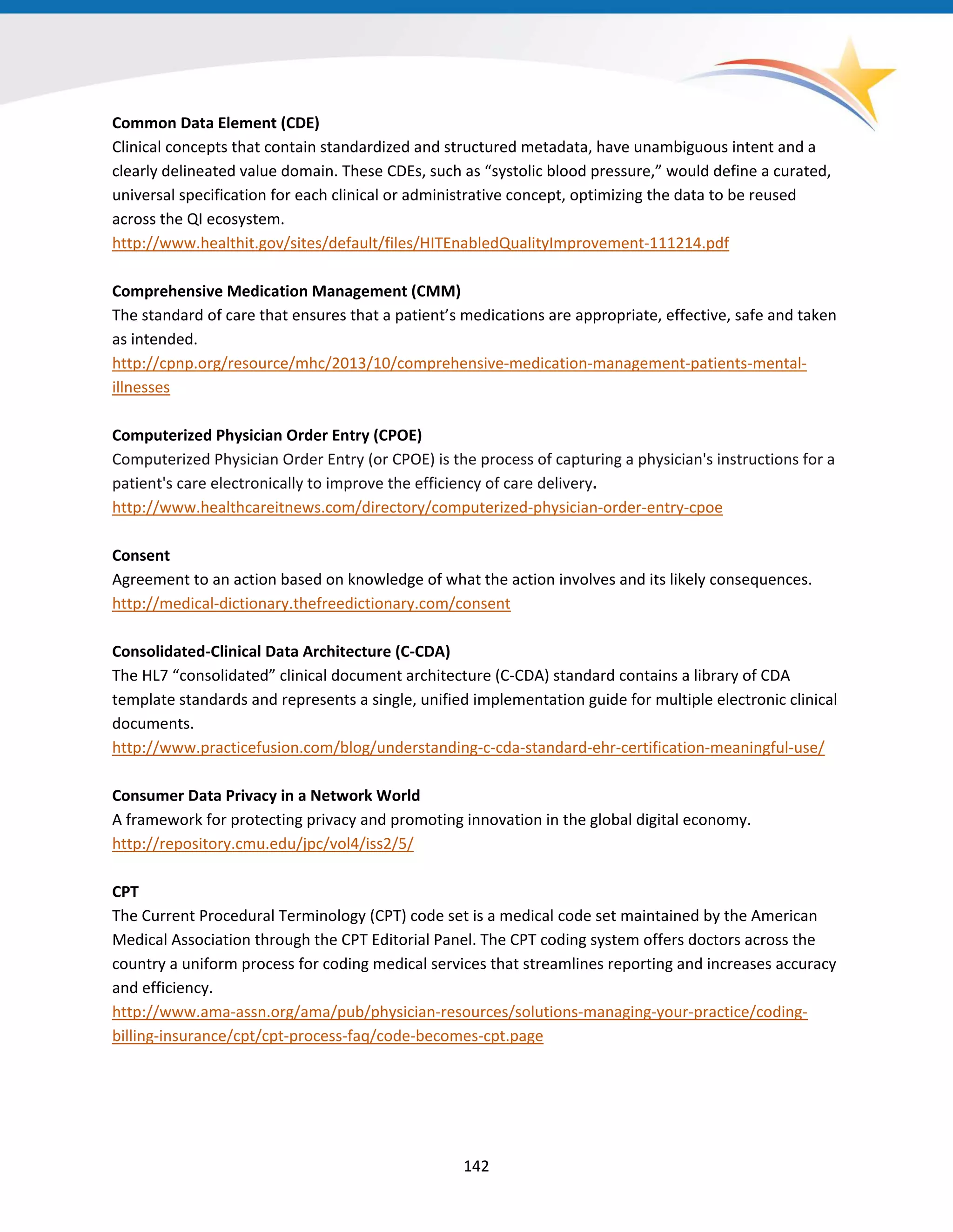 Common Data Element (CDE)
Clinical concepts that contain standardized and structured metadata, have unambiguous intent and a
clearly delineated value domain. These CDEs, such as “systolic blood pressure,” would define a curated,
universal specification for each clinical or administrative concept, optimizing the data to be reused
across the QI ecosystem.
http://www.healthit.gov/sites/default/files/HITEnabledQualityImprovement-111214.pdf
Comprehensive Medication Management (CMM)
The standard of care that ensures that a patient’s medications are appropriate, effective, safe and taken
as intended.
http://cpnp.org/resource/mhc/2013/10/comprehensive-medication-management-patients-mental-
illnesses
Computerized Physician Order Entry (CPOE)
Computerized Physician Order Entry (or CPOE) is the process of capturing a physician's instructions for a
patient's care electronically to improve the efficiency of care delivery.
http://www.healthcareitnews.com/directory/computerized-physician-order-entry-cpoe
Consent
Agreement to an action based on knowledge of what the action involves and its likely consequences.
http://medical-dictionary.thefreedictionary.com/consent
Consolidated-Clinical Data Architecture (C-CDA)
The HL7 “consolidated” clinical document architecture (C-CDA) standard contains a library of CDA
template standards and represents a single, unified implementation guide for multiple electronic clinical
documents.
http://www.practicefusion.com/blog/understanding-c-cda-standard-ehr-certification-meaningful-use/
Consumer Data Privacy in a Network World
A framework for protecting privacy and promoting innovation in the global digital economy.
http://repository.cmu.edu/jpc/vol4/iss2/5/
CPT
The Current Procedural Terminology (CPT) code set is a medical code set maintained by the American
Medical Association through the CPT Editorial Panel. The CPT coding system offers doctors across the
country a uniform process for coding medical services that streamlines reporting and increases accuracy
and efficiency.
http://www.ama-assn.org/ama/pub/physician-resources/solutions-managing-your-practice/coding-
billing-insurance/cpt/cpt-process-faq/code-becomes-cpt.page
142
 