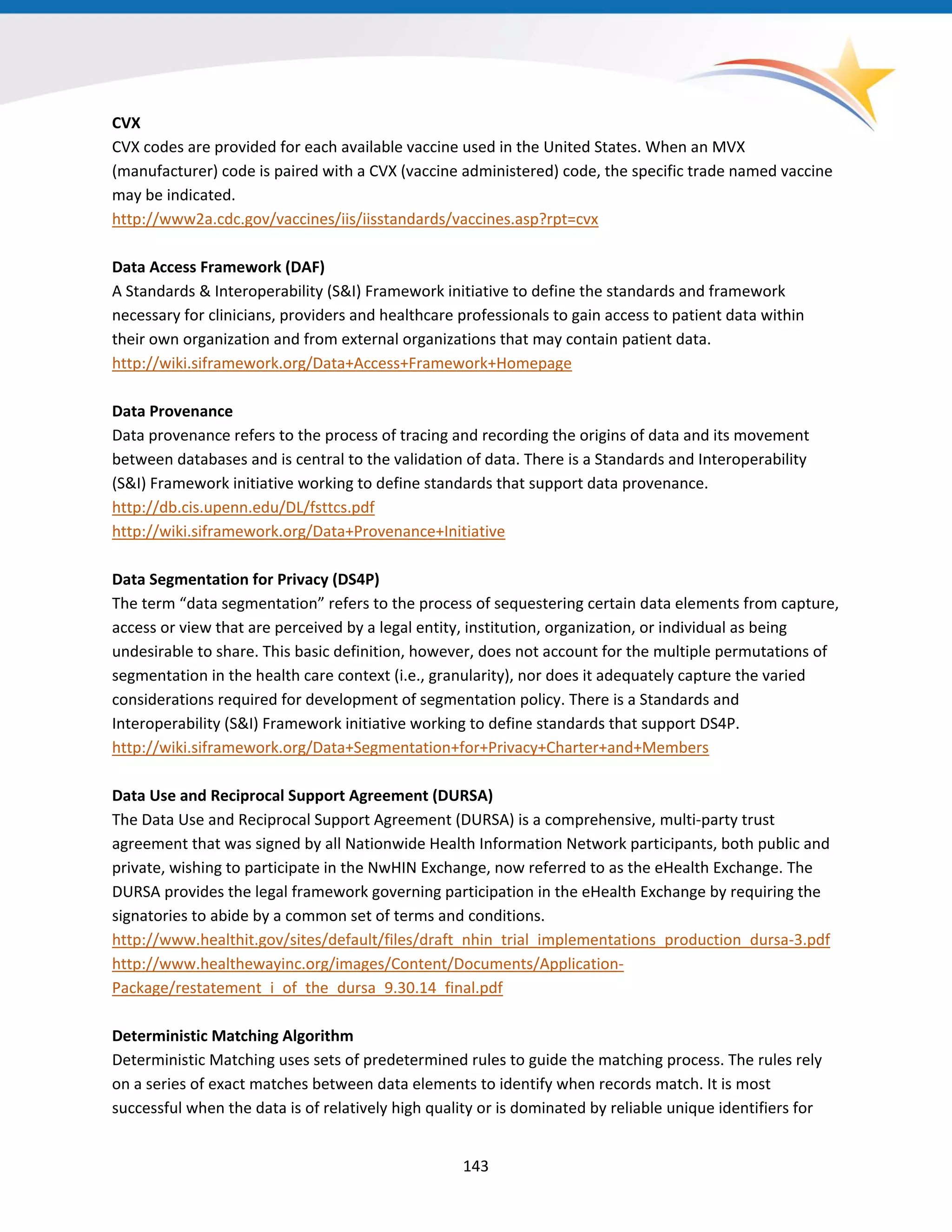 CVX
CVX codes are provided for each available vaccine used in the United States. When an MVX
(manufacturer) code is paired with a CVX (vaccine administered) code, the specific trade named vaccine
may be indicated.
http://www2a.cdc.gov/vaccines/iis/iisstandards/vaccines.asp?rpt=cvx
Data Access Framework (DAF)
A Standards & Interoperability (S&I) Framework initiative to define the standards and framework
necessary for clinicians, providers and healthcare professionals to gain access to patient data within
their own organization and from external organizations that may contain patient data.
http://wiki.siframework.org/Data+Access+Framework+Homepage
Data Provenance
Data provenance refers to the process of tracing and recording the origins of data and its movement
between databases and is central to the validation of data. There is a Standards and Interoperability
(S&I) Framework initiative working to define standards that support data provenance.
http://db.cis.upenn.edu/DL/fsttcs.pdf
http://wiki.siframework.org/Data+Provenance+Initiative
Data Segmentation for Privacy (DS4P)
The term “data segmentation” refers to the process of sequestering certain data elements from capture,
access or view that are perceived by a legal entity, institution, organization, or individual as being
undesirable to share. This basic definition, however, does not account for the multiple permutations of
segmentation in the health care context (i.e., granularity), nor does it adequately capture the varied
considerations required for development of segmentation policy. There is a Standards and
Interoperability (S&I) Framework initiative working to define standards that support DS4P.
http://wiki.siframework.org/Data+Segmentation+for+Privacy+Charter+and+Members
Data Use and Reciprocal Support Agreement (DURSA)
The Data Use and Reciprocal Support Agreement (DURSA) is a comprehensive, multi-party trust
agreement that was signed by all Nationwide Health Information Network participants, both public and
private, wishing to participate in the NwHIN Exchange, now referred to as the eHealth Exchange. The
DURSA provides the legal framework governing participation in the eHealth Exchange by requiring the
signatories to abide by a common set of terms and conditions.
http://www.healthit.gov/sites/default/files/draft_nhin_trial_implementations_production_dursa-3.pdf
http://www.healthewayinc.org/images/Content/Documents/Application-
Package/restatement_i_of_the_dursa_9.30.14_final.pdf
Deterministic Matching Algorithm
Deterministic Matching uses sets of predetermined rules to guide the matching process. The rules rely
on a series of exact matches between data elements to identify when records match. It is most
successful when the data is of relatively high quality or is dominated by reliable unique identifiers for
143
 