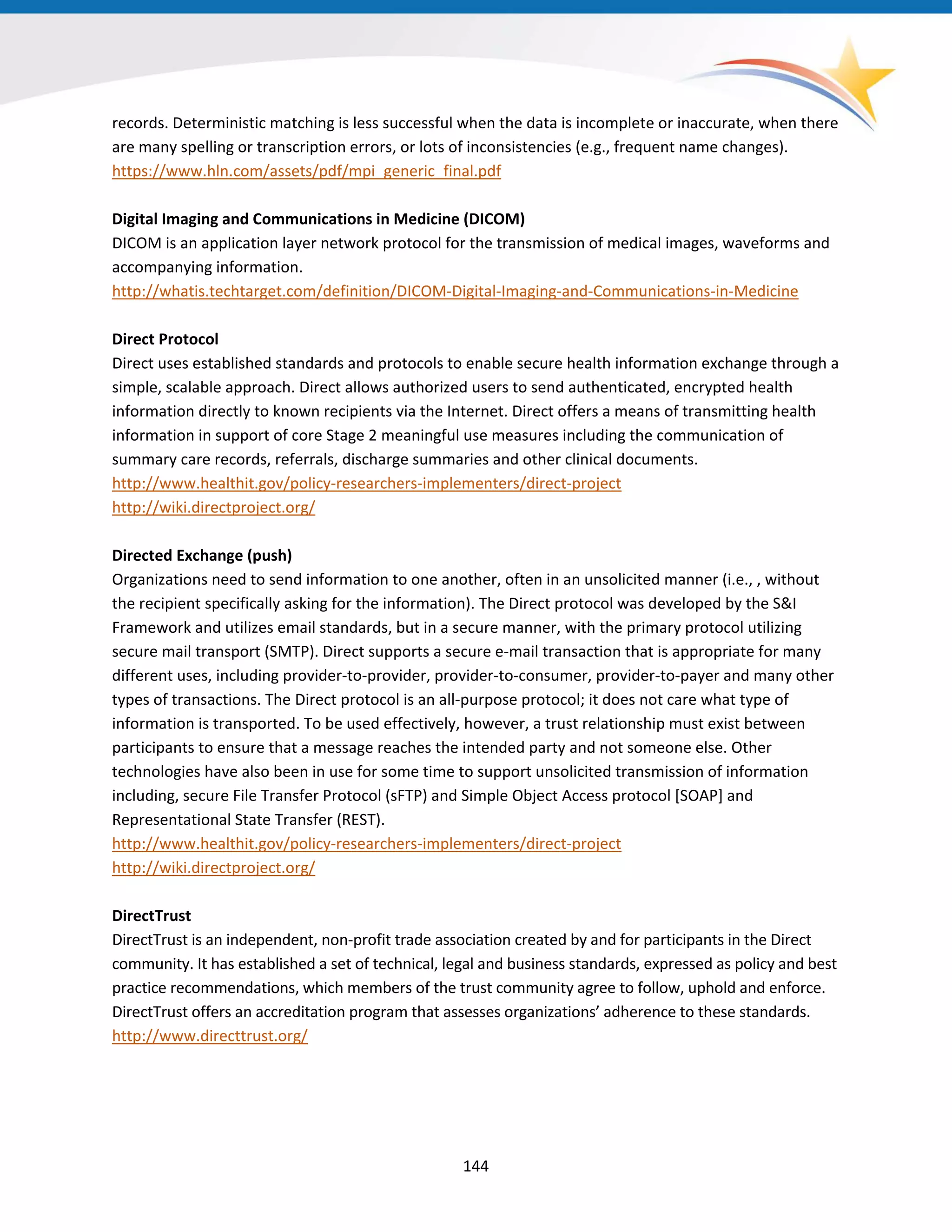 records. Deterministic matching is less successful when the data is incomplete or inaccurate, when there
are many spelling or transcription errors, or lots of inconsistencies (e.g., frequent name changes).
https://www.hln.com/assets/pdf/mpi_generic_final.pdf
Digital Imaging and Communications in Medicine (DICOM)
DICOM is an application layer network protocol for the transmission of medical images, waveforms and
accompanying information.
http://whatis.techtarget.com/definition/DICOM-Digital-Imaging-and-Communications-in-Medicine
Direct Protocol
Direct uses established standards and protocols to enable secure health information exchange through a
simple, scalable approach. Direct allows authorized users to send authenticated, encrypted health
information directly to known recipients via the Internet. Direct offers a means of transmitting health
information in support of core Stage 2 meaningful use measures including the communication of
summary care records, referrals, discharge summaries and other clinical documents.
http://www.healthit.gov/policy-researchers-implementers/direct-project
http://wiki.directproject.org/
Directed Exchange (push)
Organizations need to send information to one another, often in an unsolicited manner (i.e., , without
the recipient specifically asking for the information). The Direct protocol was developed by the S&I
Framework and utilizes email standards, but in a secure manner, with the primary protocol utilizing
secure mail transport (SMTP). Direct supports a secure e-mail transaction that is appropriate for many
different uses, including provider-to-provider, provider-to-consumer, provider-to-payer and many other
types of transactions. The Direct protocol is an all-purpose protocol; it does not care what type of
information is transported. To be used effectively, however, a trust relationship must exist between
participants to ensure that a message reaches the intended party and not someone else. Other
technologies have also been in use for some time to support unsolicited transmission of information
including, secure File Transfer Protocol (sFTP) and Simple Object Access protocol [SOAP] and
Representational State Transfer (REST).
http://www.healthit.gov/policy-researchers-implementers/direct-project
http://wiki.directproject.org/
DirectTrust
DirectTrust is an independent, non-profit trade association created by and for participants in the Direct
community. It has established a set of technical, legal and business standards, expressed as policy and best
practice recommendations, which members of the trust community agree to follow, uphold and enforce.
DirectTrust offers an accreditation program that assesses organizations’ adherence to these standards.
http://www.directtrust.org/
144
 