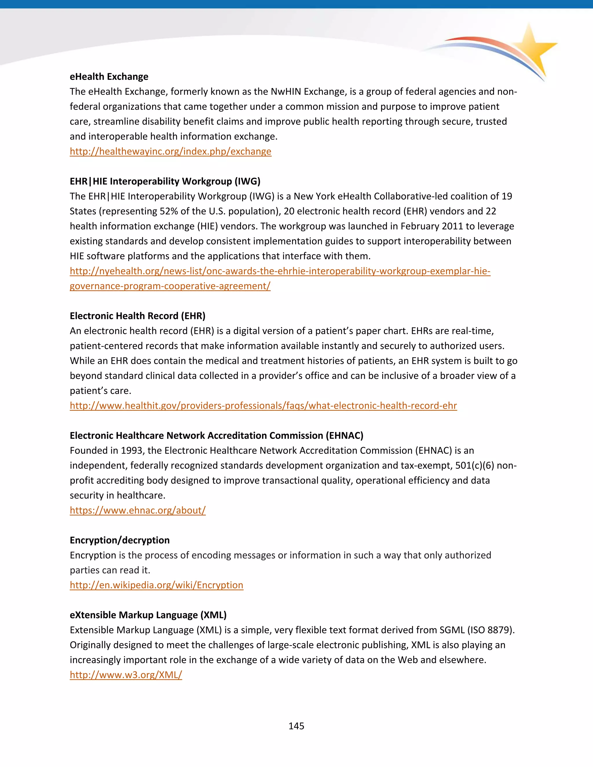 eHealth Exchange
The eHealth Exchange, formerly known as the NwHIN Exchange, is a group of federal agencies and non-
federal organizations that came together under a common mission and purpose to improve patient
care, streamline disability benefit claims and improve public health reporting through secure, trusted
and interoperable health information exchange.
http://healthewayinc.org/index.php/exchange
EHR|HIE Interoperability Workgroup (IWG)
The EHR|HIE Interoperability Workgroup (IWG) is a New York eHealth Collaborative-led coalition of 19
States (representing 52% of the U.S. population), 20 electronic health record (EHR) vendors and 22
health information exchange (HIE) vendors. The workgroup was launched in February 2011 to leverage
existing standards and develop consistent implementation guides to support interoperability between
HIE software platforms and the applications that interface with them.
http://nyehealth.org/news-list/onc-awards-the-ehrhie-interoperability-workgroup-exemplar-hie-
governance-program-cooperative-agreement/
Electronic Health Record (EHR)
An electronic health record (EHR) is a digital version of a patient’s paper chart. EHRs are real-time,
patient-centered records that make information available instantly and securely to authorized users.
While an EHR does contain the medical and treatment histories of patients, an EHR system is built to go
beyond standard clinical data collected in a provider’s office and can be inclusive of a broader view of a
patient’s care.
http://www.healthit.gov/providers-professionals/faqs/what-electronic-health-record-ehr
Electronic Healthcare Network Accreditation Commission (EHNAC)
Founded in 1993, the Electronic Healthcare Network Accreditation Commission (EHNAC) is an
independent, federally recognized standards development organization and tax-exempt, 501(c)(6) non-
profit accrediting body designed to improve transactional quality, operational efficiency and data
security in healthcare.
https://www.ehnac.org/about/
Encryption/decryption
Encryption is the process of encoding messages or information in such a way that only authorized
parties can read it.
http://en.wikipedia.org/wiki/Encryption
eXtensible Markup Language (XML)
Extensible Markup Language (XML) is a simple, very flexible text format derived from SGML (ISO 8879).
Originally designed to meet the challenges of large-scale electronic publishing, XML is also playing an
increasingly important role in the exchange of a wide variety of data on the Web and elsewhere.
http://www.w3.org/XML/
145
 