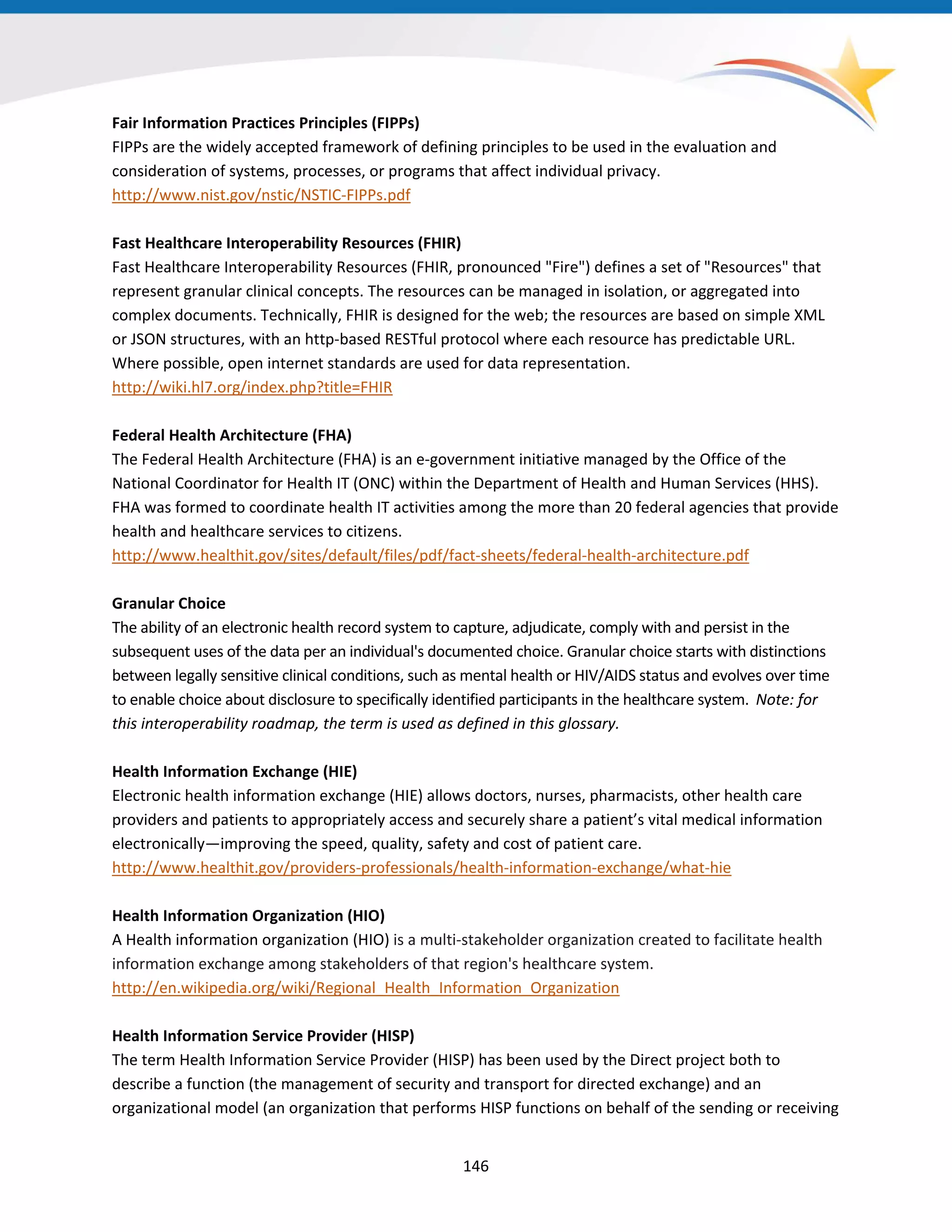 Fair Information Practices Principles (FIPPs)
FIPPs are the widely accepted framework of defining principles to be used in the evaluation and
consideration of systems, processes, or programs that affect individual privacy.
http://www.nist.gov/nstic/NSTIC-FIPPs.pdf
Fast Healthcare Interoperability Resources (FHIR)
Fast Healthcare Interoperability Resources (FHIR, pronounced "Fire") defines a set of "Resources" that
represent granular clinical concepts. The resources can be managed in isolation, or aggregated into
complex documents. Technically, FHIR is designed for the web; the resources are based on simple XML
or JSON structures, with an http-based RESTful protocol where each resource has predictable URL.
Where possible, open internet standards are used for data representation.
http://wiki.hl7.org/index.php?title=FHIR
Federal Health Architecture (FHA)
The Federal Health Architecture (FHA) is an e-government initiative managed by the Office of the
National Coordinator for Health IT (ONC) within the Department of Health and Human Services (HHS).
FHA was formed to coordinate health IT activities among the more than 20 federal agencies that provide
health and healthcare services to citizens.
http://www.healthit.gov/sites/default/files/pdf/fact-sheets/federal-health-architecture.pdf
Granular Choice
The ability of an electronic health record system to capture, adjudicate, comply with and persist in the
subsequent uses of the data per an individual's documented choice. Granular choice starts with distinctions
between legally sensitive clinical conditions, such as mental health or HIV/AIDS status and evolves over time
to enable choice about disclosure to specifically identified participants in the healthcare system. Note: for
this interoperability roadmap, the term is used as defined in this glossary.
Health Information Exchange (HIE)
Electronic health information exchange (HIE) allows doctors, nurses, pharmacists, other health care
providers and patients to appropriately access and securely share a patient’s vital medical information
electronically—improving the speed, quality, safety and cost of patient care.
http://www.healthit.gov/providers-professionals/health-information-exchange/what-hie
Health Information Organization (HIO)
A Health information organization (HIO) is a multi-stakeholder organization created to facilitate health
information exchange among stakeholders of that region's healthcare system.
http://en.wikipedia.org/wiki/Regional_Health_Information_Organization
Health Information Service Provider (HISP)
The term Health Information Service Provider (HISP) has been used by the Direct project both to
describe a function (the management of security and transport for directed exchange) and an
organizational model (an organization that performs HISP functions on behalf of the sending or receiving
146
 