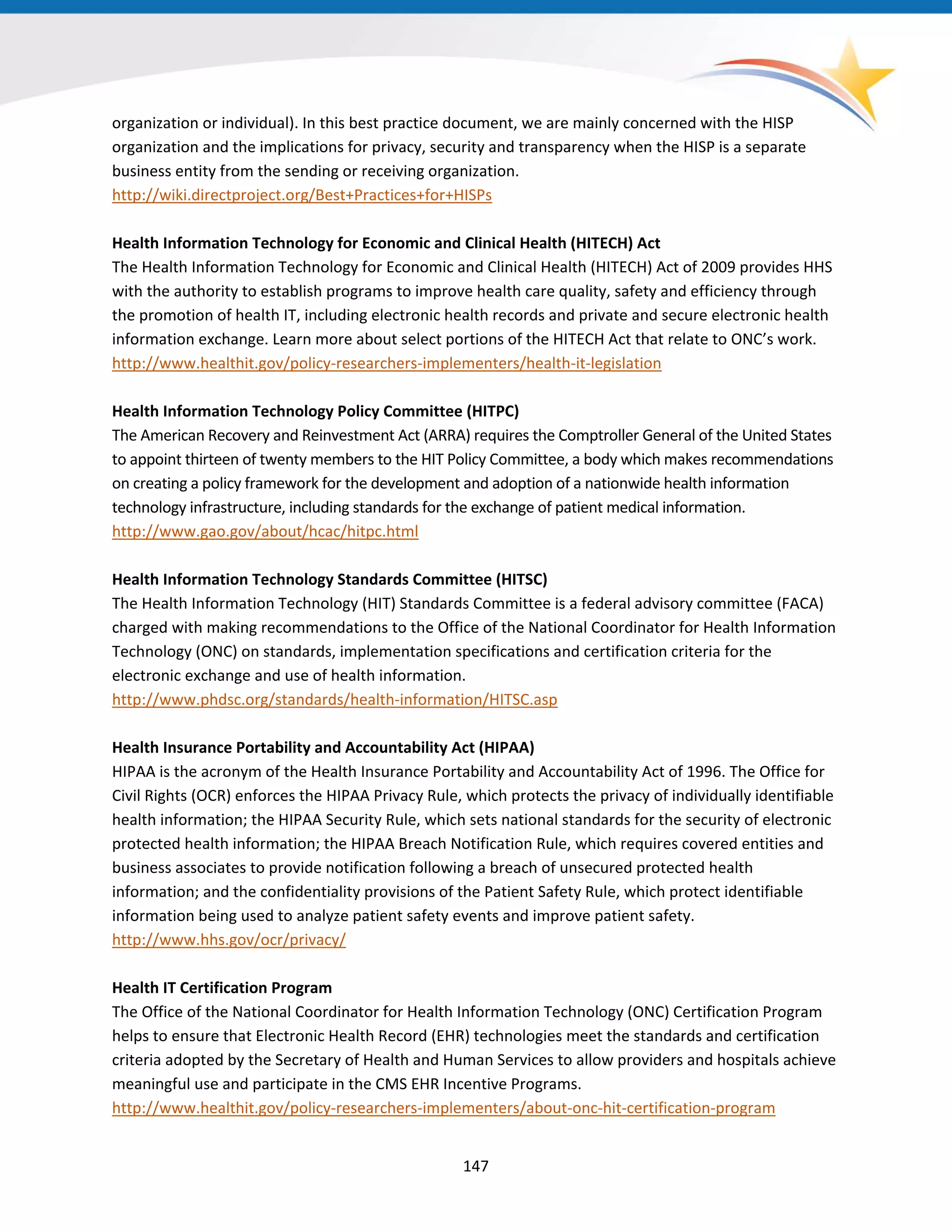 organization or individual). In this best practice document, we are mainly concerned with the HISP
organization and the implications for privacy, security and transparency when the HISP is a separate
business entity from the sending or receiving organization.
http://wiki.directproject.org/Best+Practices+for+HISPs
Health Information Technology for Economic and Clinical Health (HITECH) Act
The Health Information Technology for Economic and Clinical Health (HITECH) Act of 2009 provides HHS
with the authority to establish programs to improve health care quality, safety and efficiency through
the promotion of health IT, including electronic health records and private and secure electronic health
information exchange. Learn more about select portions of the HITECH Act that relate to ONC’s work.
http://www.healthit.gov/policy-researchers-implementers/health-it-legislation
Health Information Technology Policy Committee (HITPC)
The American Recovery and Reinvestment Act (ARRA) requires the Comptroller General of the United States
to appoint thirteen of twenty members to the HIT Policy Committee, a body which makes recommendations
on creating a policy framework for the development and adoption of a nationwide health information
technology infrastructure, including standards for the exchange of patient medical information.
http://www.gao.gov/about/hcac/hitpc.html
Health Information Technology Standards Committee (HITSC)
The Health Information Technology (HIT) Standards Committee is a federal advisory committee (FACA)
charged with making recommendations to the Office of the National Coordinator for Health Information
Technology (ONC) on standards, implementation specifications and certification criteria for the
electronic exchange and use of health information.
http://www.phdsc.org/standards/health-information/HITSC.asp
Health Insurance Portability and Accountability Act (HIPAA)
HIPAA is the acronym of the Health Insurance Portability and Accountability Act of 1996. The Office for
Civil Rights (OCR) enforces the HIPAA Privacy Rule, which protects the privacy of individually identifiable
health information; the HIPAA Security Rule, which sets national standards for the security of electronic
protected health information; the HIPAA Breach Notification Rule, which requires covered entities and
business associates to provide notification following a breach of unsecured protected health
information; and the confidentiality provisions of the Patient Safety Rule, which protect identifiable
information being used to analyze patient safety events and improve patient safety.
http://www.hhs.gov/ocr/privacy/
Health IT Certification Program
The Office of the National Coordinator for Health Information Technology (ONC) Certification Program
helps to ensure that Electronic Health Record (EHR) technologies meet the standards and certification
criteria adopted by the Secretary of Health and Human Services to allow providers and hospitals achieve
meaningful use and participate in the CMS EHR Incentive Programs.
http://www.healthit.gov/policy-researchers-implementers/about-onc-hit-certification-program
147
 