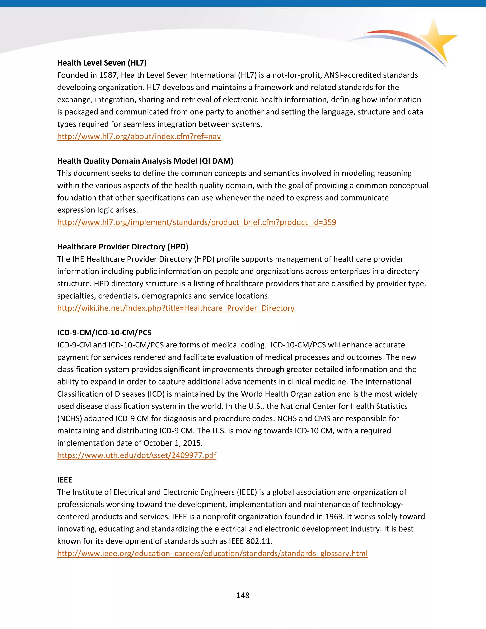 Health Level Seven (HL7)
Founded in 1987, Health Level Seven International (HL7) is a not-for-profit, ANSI-accredited standards
developing organization. HL7 develops and maintains a framework and related standards for the
exchange, integration, sharing and retrieval of electronic health information, defining how information
is packaged and communicated from one party to another and setting the language, structure and data
types required for seamless integration between systems.
http://www.hl7.org/about/index.cfm?ref=nav
Health Quality Domain Analysis Model (QI DAM)
This document seeks to define the common concepts and semantics involved in modeling reasoning
within the various aspects of the health quality domain, with the goal of providing a common conceptual
foundation that other specifications can use whenever the need to express and communicate
expression logic arises.
http://www.hl7.org/implement/standards/product_brief.cfm?product_id=359
Healthcare Provider Directory (HPD)
The IHE Healthcare Provider Directory (HPD) profile supports management of healthcare provider
information including public information on people and organizations across enterprises in a directory
structure. HPD directory structure is a listing of healthcare providers that are classified by provider type,
specialties, credentials, demographics and service locations.
http://wiki.ihe.net/index.php?title=Healthcare_Provider_Directory
ICD-9-CM/ICD-10-CM/PCS
ICD-9-CM and ICD-10-CM/PCS are forms of medical coding. ICD-10-CM/PCS will enhance accurate
payment for services rendered and facilitate evaluation of medical processes and outcomes. The new
classification system provides significant improvements through greater detailed information and the
ability to expand in order to capture additional advancements in clinical medicine. The International
Classification of Diseases (ICD) is maintained by the World Health Organization and is the most widely
used disease classification system in the world. In the U.S., the National Center for Health Statistics
(NCHS) adapted ICD-9 CM for diagnosis and procedure codes. NCHS and CMS are responsible for
maintaining and distributing ICD-9 CM. The U.S. is moving towards ICD-10 CM, with a required
implementation date of October 1, 2015.
https://www.uth.edu/dotAsset/2409977.pdf
IEEE
The Institute of Electrical and Electronic Engineers (IEEE) is a global association and organization of
professionals working toward the development, implementation and maintenance of technology-
centered products and services. IEEE is a nonprofit organization founded in 1963. It works solely toward
innovating, educating and standardizing the electrical and electronic development industry. It is best
known for its development of standards such as IEEE 802.11.
http://www.ieee.org/education_careers/education/standards/standards_glossary.html
148
 