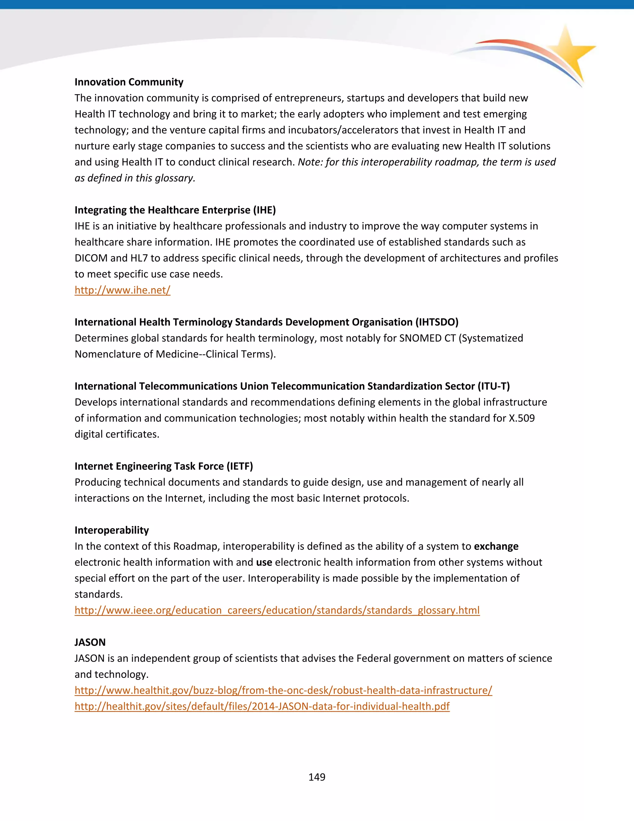 Innovation Community
The innovation community is comprised of entrepreneurs, startups and developers that build new
Health IT technology and bring it to market; the early adopters who implement and test emerging
technology; and the venture capital firms and incubators/accelerators that invest in Health IT and
nurture early stage companies to success and the scientists who are evaluating new Health IT solutions
and using Health IT to conduct clinical research. Note: for this interoperability roadmap, the term is used
as defined in this glossary.
Integrating the Healthcare Enterprise (IHE)
IHE is an initiative by healthcare professionals and industry to improve the way computer systems in
healthcare share information. IHE promotes the coordinated use of established standards such as
DICOM and HL7 to address specific clinical needs, through the development of architectures and profiles
to meet specific use case needs.
http://www.ihe.net/
International Health Terminology Standards Development Organisation (IHTSDO)
Determines global standards for health terminology, most notably for SNOMED CT (Systematized
Nomenclature of Medicine--Clinical Terms).
International Telecommunications Union Telecommunication Standardization Sector (ITU-T)
Develops international standards and recommendations defining elements in the global infrastructure
of information and communication technologies; most notably within health the standard for X.509
digital certificates.
Internet Engineering Task Force (IETF)
Producing technical documents and standards to guide design, use and management of nearly all
interactions on the Internet, including the most basic Internet protocols.
Interoperability
In the context of this Roadmap, interoperability is defined as the ability of a system to exchange
electronic health information with and use electronic health information from other systems without
special effort on the part of the user. Interoperability is made possible by the implementation of
standards.
http://www.ieee.org/education_careers/education/standards/standards_glossary.html
JASON
JASON is an independent group of scientists that advises the Federal government on matters of science
and technology.
http://www.healthit.gov/buzz-blog/from-the-onc-desk/robust-health-data-infrastructure/
http://healthit.gov/sites/default/files/2014-JASON-data-for-individual-health.pdf
149
 