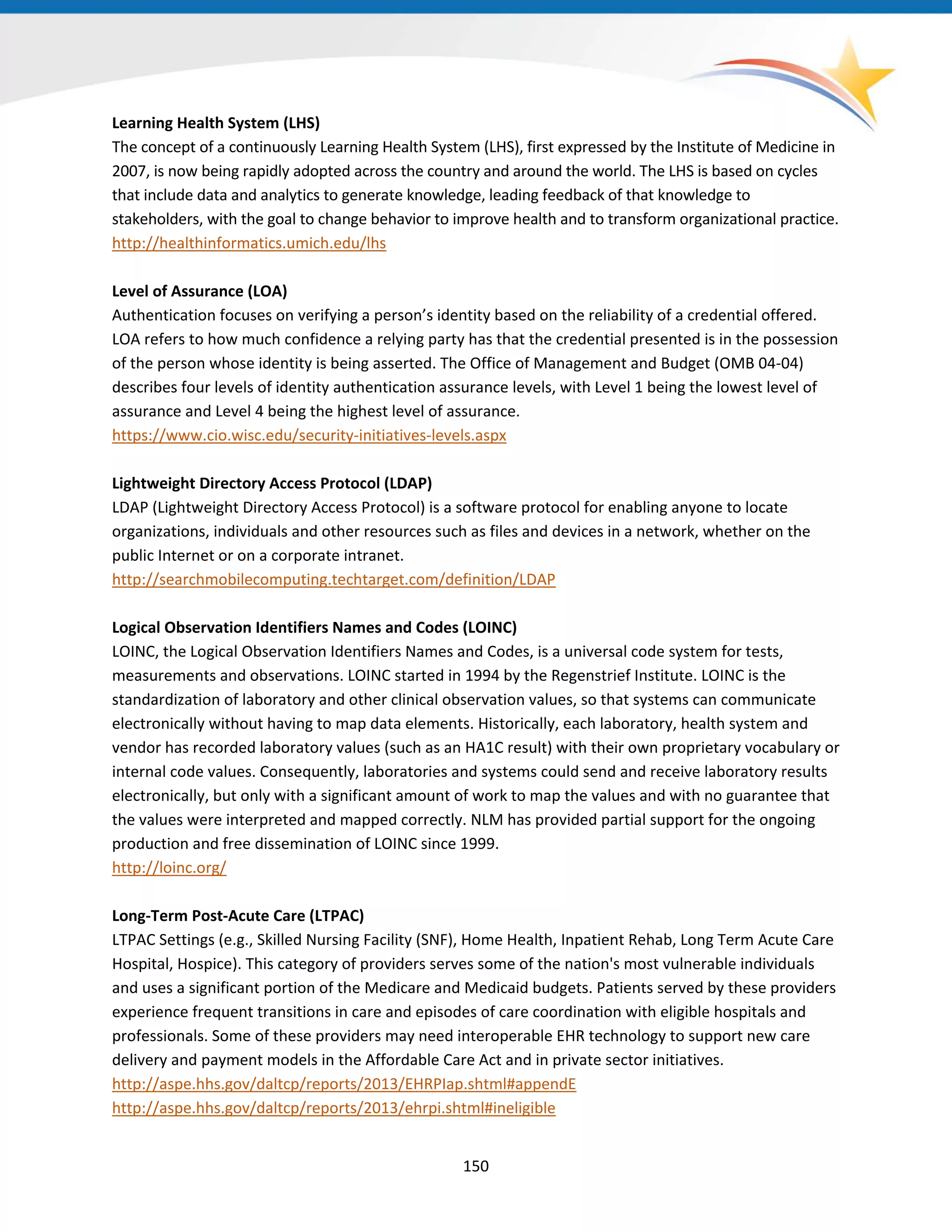 Learning Health System (LHS)
The concept of a continuously Learning Health System (LHS), first expressed by the Institute of Medicine in
2007, is now being rapidly adopted across the country and around the world. The LHS is based on cycles
that include data and analytics to generate knowledge, leading feedback of that knowledge to
stakeholders, with the goal to change behavior to improve health and to transform organizational practice.
http://healthinformatics.umich.edu/lhs
Level of Assurance (LOA)
Authentication focuses on verifying a person’s identity based on the reliability of a credential offered.
LOA refers to how much confidence a relying party has that the credential presented is in the possession
of the person whose identity is being asserted. The Office of Management and Budget (OMB 04-04)
describes four levels of identity authentication assurance levels, with Level 1 being the lowest level of
assurance and Level 4 being the highest level of assurance.
https://www.cio.wisc.edu/security-initiatives-levels.aspx
Lightweight Directory Access Protocol (LDAP)
LDAP (Lightweight Directory Access Protocol) is a software protocol for enabling anyone to locate
organizations, individuals and other resources such as files and devices in a network, whether on the
public Internet or on a corporate intranet.
http://searchmobilecomputing.techtarget.com/definition/LDAP
Logical Observation Identifiers Names and Codes (LOINC)
LOINC, the Logical Observation Identifiers Names and Codes, is a universal code system for tests,
measurements and observations. LOINC started in 1994 by the Regenstrief Institute. LOINC is the
standardization of laboratory and other clinical observation values, so that systems can communicate
electronically without having to map data elements. Historically, each laboratory, health system and
vendor has recorded laboratory values (such as an HA1C result) with their own proprietary vocabulary or
internal code values. Consequently, laboratories and systems could send and receive laboratory results
electronically, but only with a significant amount of work to map the values and with no guarantee that
the values were interpreted and mapped correctly. NLM has provided partial support for the ongoing
production and free dissemination of LOINC since 1999.
http://loinc.org/
Long-Term Post-Acute Care (LTPAC)
LTPAC Settings (e.g., Skilled Nursing Facility (SNF), Home Health, Inpatient Rehab, Long Term Acute Care
Hospital, Hospice). This category of providers serves some of the nation's most vulnerable individuals
and uses a significant portion of the Medicare and Medicaid budgets. Patients served by these providers
experience frequent transitions in care and episodes of care coordination with eligible hospitals and
professionals. Some of these providers may need interoperable EHR technology to support new care
delivery and payment models in the Affordable Care Act and in private sector initiatives.
http://aspe.hhs.gov/daltcp/reports/2013/EHRPIap.shtml#appendE
http://aspe.hhs.gov/daltcp/reports/2013/ehrpi.shtml#ineligible
150
 