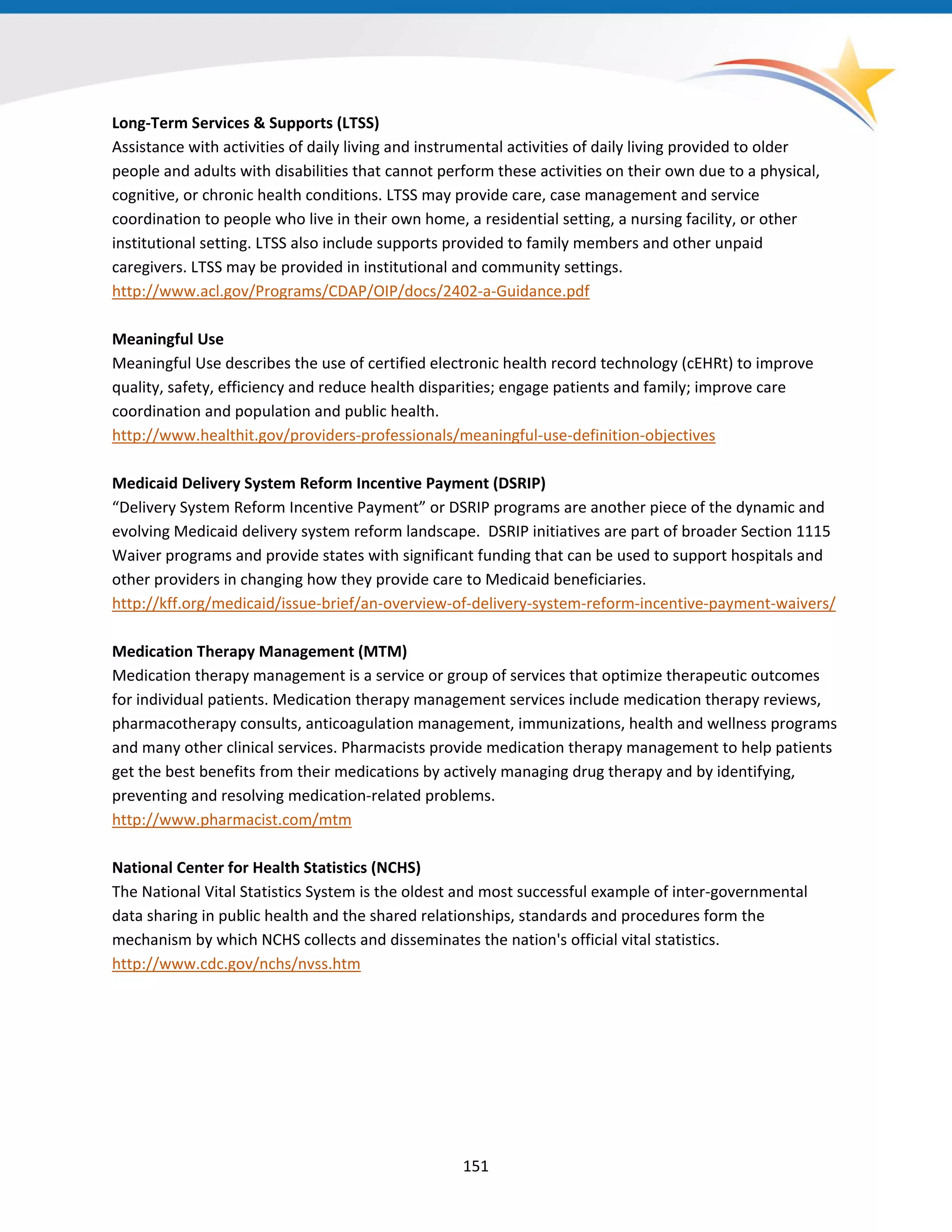Long-Term Services & Supports (LTSS)
Assistance with activities of daily living and instrumental activities of daily living provided to older
people and adults with disabilities that cannot perform these activities on their own due to a physical,
cognitive, or chronic health conditions. LTSS may provide care, case management and service
coordination to people who live in their own home, a residential setting, a nursing facility, or other
institutional setting. LTSS also include supports provided to family members and other unpaid
caregivers. LTSS may be provided in institutional and community settings.
http://www.acl.gov/Programs/CDAP/OIP/docs/2402-a-Guidance.pdf
Meaningful Use
Meaningful Use describes the use of certified electronic health record technology (cEHRt) to improve
quality, safety, efficiency and reduce health disparities; engage patients and family; improve care
coordination and population and public health.
http://www.healthit.gov/providers-professionals/meaningful-use-definition-objectives
Medicaid Delivery System Reform Incentive Payment (DSRIP)
“Delivery System Reform Incentive Payment” or DSRIP programs are another piece of the dynamic and
evolving Medicaid delivery system reform landscape. DSRIP initiatives are part of broader Section 1115
Waiver programs and provide states with significant funding that can be used to support hospitals and
other providers in changing how they provide care to Medicaid beneficiaries.
http://kff.org/medicaid/issue-brief/an-overview-of-delivery-system-reform-incentive-payment-waivers/
Medication Therapy Management (MTM)
Medication therapy management is a service or group of services that optimize therapeutic outcomes
for individual patients. Medication therapy management services include medication therapy reviews,
pharmacotherapy consults, anticoagulation management, immunizations, health and wellness programs
and many other clinical services. Pharmacists provide medication therapy management to help patients
get the best benefits from their medications by actively managing drug therapy and by identifying,
preventing and resolving medication-related problems.
http://www.pharmacist.com/mtm
National Center for Health Statistics (NCHS)
The National Vital Statistics System is the oldest and most successful example of inter-governmental
data sharing in public health and the shared relationships, standards and procedures form the
mechanism by which NCHS collects and disseminates the nation's official vital statistics.
http://www.cdc.gov/nchs/nvss.htm
151
 