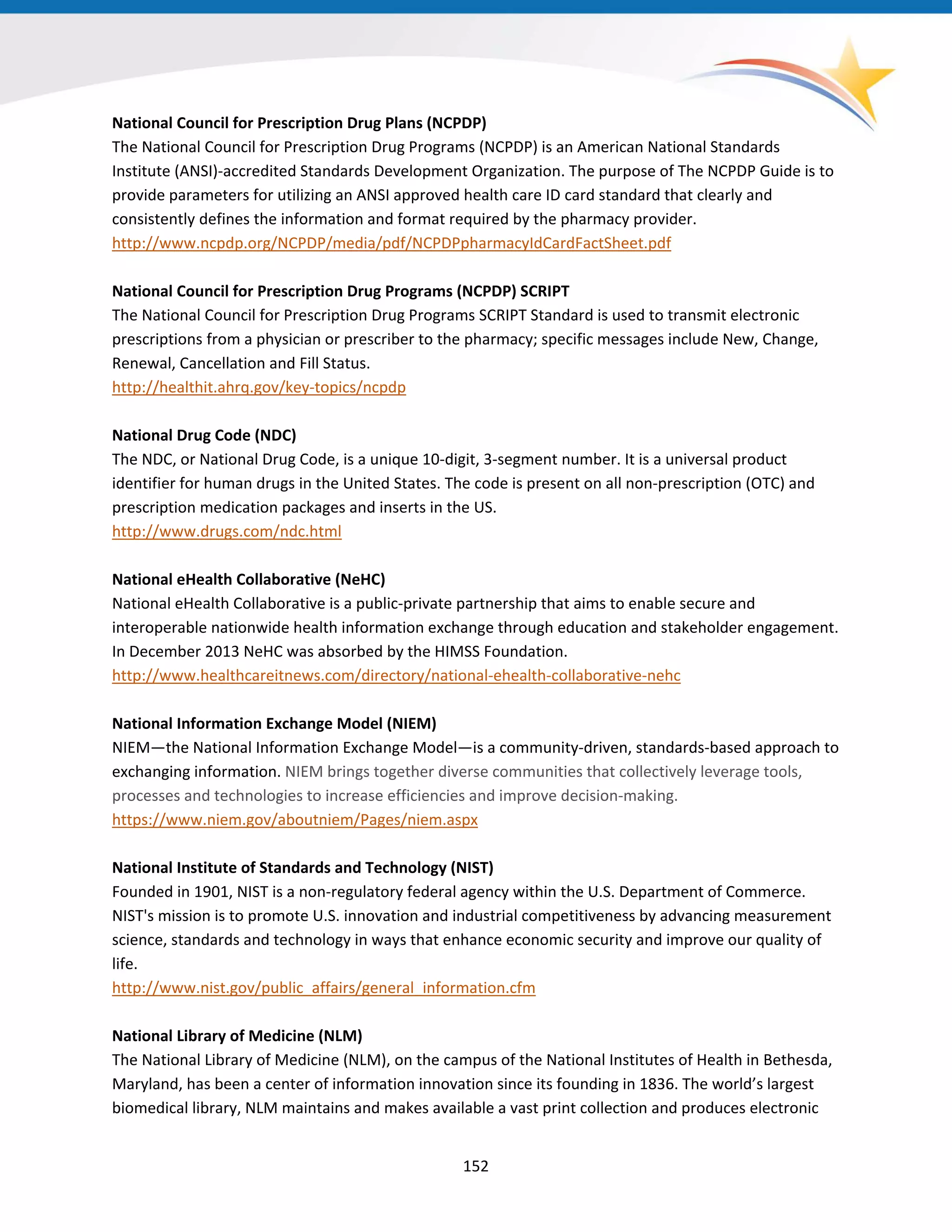 National Council for Prescription Drug Plans (NCPDP)
The National Council for Prescription Drug Programs (NCPDP) is an American National Standards
Institute (ANSI)-accredited Standards Development Organization. The purpose of The NCPDP Guide is to
provide parameters for utilizing an ANSI approved health care ID card standard that clearly and
consistently defines the information and format required by the pharmacy provider.
http://www.ncpdp.org/NCPDP/media/pdf/NCPDPpharmacyIdCardFactSheet.pdf
National Council for Prescription Drug Programs (NCPDP) SCRIPT
The National Council for Prescription Drug Programs SCRIPT Standard is used to transmit electronic
prescriptions from a physician or prescriber to the pharmacy; specific messages include New, Change,
Renewal, Cancellation and Fill Status.
http://healthit.ahrq.gov/key-topics/ncpdp
National Drug Code (NDC)
The NDC, or National Drug Code, is a unique 10-digit, 3-segment number. It is a universal product
identifier for human drugs in the United States. The code is present on all non-prescription (OTC) and
prescription medication packages and inserts in the US.
http://www.drugs.com/ndc.html
National eHealth Collaborative (NeHC)
National eHealth Collaborative is a public-private partnership that aims to enable secure and
interoperable nationwide health information exchange through education and stakeholder engagement.
In December 2013 NeHC was absorbed by the HIMSS Foundation.
http://www.healthcareitnews.com/directory/national-ehealth-collaborative-nehc
National Information Exchange Model (NIEM)
NIEM—the National Information Exchange Model—is a community-driven, standards-based approach to
exchanging information. NIEM brings together diverse communities that collectively leverage tools,
processes and technologies to increase efficiencies and improve decision-making.
https://www.niem.gov/aboutniem/Pages/niem.aspx
National Institute of Standards and Technology (NIST)
Founded in 1901, NIST is a non-regulatory federal agency within the U.S. Department of Commerce.
NIST's mission is to promote U.S. innovation and industrial competitiveness by advancing measurement
science, standards and technology in ways that enhance economic security and improve our quality of
life.
http://www.nist.gov/public_affairs/general_information.cfm
National Library of Medicine (NLM)
The National Library of Medicine (NLM), on the campus of the National Institutes of Health in Bethesda,
Maryland, has been a center of information innovation since its founding in 1836. The world’s largest
biomedical library, NLM maintains and makes available a vast print collection and produces electronic
152
 
